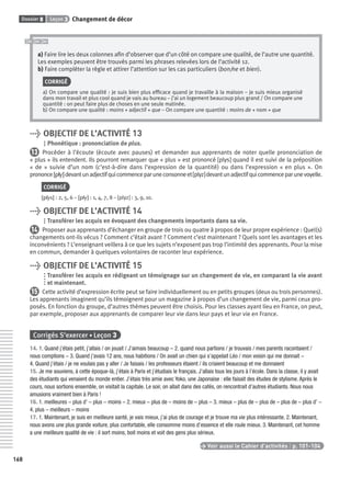 Dossier 8 Leçon 3 Changement de décor
168
a) Faire lire les deux colonnes aﬁn d’observer que d’un côté on compare une qualité, de l’autre une quantité.
Les exemples peuvent être trouvés parmi les phrases relevées lors de l’activité 12.
b) Faire compléter la règle et attirer l’attention sur les cas particuliers (bon/ne et bien).
CORRIGÉ
a) On compare une qualité : je suis bien plus efﬁcace quand je travaille à la maison – je suis mieux organisé
dans mon travail et plus cool quand je vais au bureau – j’ai un logement beaucoup plus grand / On compare une
quantité : on peut faire plus de choses en une seule matinée.
b) On compare une qualité : moins + adjectif + que – On compare une quantité : moins de + nom + que
> OBJECTIF DE L’ACTIVITÉ 13
Phonétique : prononciation de plus.
13 Procéder à l’écoute (écoute avec pauses) et demander aux apprenants de noter quelle prononciation de
« plus » ils entendent. Ils pourront remarquer que « plus » est prononcé [plys] quand il est suivi de la préposition
« de » suivie d’un nom (c’est-à-dire dans l’expression de la quantité) ou dans l’expression « en plus ». On
prononce[ply]devantunadjectifquicommenceparuneconsonneet[plyz]devantunadjectifquicommenceparunevoyelle.
CORRIGÉ
[plys] : 2, 5, 6 – [ply] : 1, 4, 7, 8 – [plyz] : 3, 9, 10.
> OBJECTIF DE L’ACTIVITÉ 14
Transférer les acquis en évoquant des changements importants dans sa vie.
14 Proposer aux apprenants d’échanger en groupe de trois ou quatre à propos de leur propre expérience : Quel(s)
changements ont-ils vécus ? Comment c’était avant ? Comment c’est maintenant ? Quels sont les avantages et les
inconvénients ? L’enseignant veillera à ce que les sujets n’exposent pas trop l’intimité des apprenants. Pour la mise
en commun, demander à quelques volontaires de raconter leur expérience.
> OBJECTIF DE L’ACTIVITÉ 15
Transférer les acquis en rédigeant un témoignage sur un changement de vie, en comparant la vie avant
et maintenant.
15 Cette activité d’expression écrite peut se faire individuellement ou en petits groupes (deux ou trois personnes).
Les apprenants imaginent qu’ils témoignent pour un magazine à propos d’un changement de vie, parmi ceux pro-
posés. En fonction du groupe, d’autres thèmes peuvent être choisis. Pour les classes ayant lieu en France, on peut,
par exemple, proposer aux apprenants de comparer leur vie dans leur pays et leur vie en France.
Corrigés S’exercer • Leçon 3
14. 1. Quand j’étais petit, j’allais / on jouait / J’aimais beaucoup – 2. quand nous partions / je trouvais / mes parents racontaient /
nous comptions – 3. Quand j’avais 12 ans, nous habitions / On avait un chien qui s’appelait Léo / mon voisin qui me donnait –
4. Quand j’étais / je ne voulais pas y aller / Je faisais / les professeurs étaient / ils criaient beaucoup et me donnaient
15. Je me souviens, à cette époque-là, j’étais à Paris et j’étudiais le français. J’allais tous les jours à l’école. Dans la classe, il y avait
des étudiants qui venaient du monde entier. J’étais très amie avec Yoko, une Japonaise : elle faisait des études de stylisme. Après le
cours, nous sortions ensemble, on visitait la capitale. Le soir, on allait dans des cafés, on rencontrait d’autres étudiants. Nous nous
amusions vraiment bien à Paris !
16. 1. meilleures – plus d’ – plus – moins – 2. mieux – plus de – moins de – plus – 3. mieux – plus de – plus de – plus de – plus d’ –
4. plus – meilleurs – moins
17. 1. Maintenant, je suis en meilleure santé, je vais mieux, j’ai plus de courage et je trouve ma vie plus intéressante. 2. Maintenant,
nous avons une plus grande voiture, plus confortable, elle consomme moins d’essence et elle roule mieux. 3. Maintenant, cet homme
a une meilleure qualité de vie : il sort moins, boit moins et voit des gens plus sérieux.
> Voir aussi le Cahier d’activités | p. 101-104
P001-256-9782011558162.indb 168P001-256-9782011558162.indb 168 30/07/12 12:1030/07/12 12:10
 