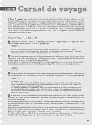 Carnet de voyageDossier 8
169
Ce Carnet de voyage propose un parcours à dominante culturelle. Ce volet, intitulé Mutations urbaines, permet de
découvrir des lieux qui ont connu une seconde vie : gares et piscines devenues musées, ateliers et usines transfor-
més en centres culturels, ces reconversions se multipliant depuis quelques années. Cette découverte s’articulera
autour de quatre monuments qui symbolisent ce phénomène : le musée d’Orsay à Paris, la Grande Halle à Arles, le
musée d’Art et d’industrie de Roubaix et la Grande Halle de la Villette à Paris. Les apprenants seront ensuite invités
à faire des recherches sur d’autres lieux de ce type pour les présenter à la classe. Ce Carnet de voyage prolonge
vers le domaine culturel la thématique développée dans la leçon 3, celle du changement qui oppose une situation
ancienne et une situation actuelle.
Mutations urbaines
1 Cette activité permet de découvrir la thématique du Carnet de voyage. Proposer aux apprenants de lire
individuellement le texte puis faire l’activité en grand groupe.
CORRIGÉ
Des lieux historiques qui étaient abandonnés ont été rénovés et transformés ; la fonction du lieu a changé.
Termes-clés : seconde vie – les rénovations et reconversions de bâtiments historiques ou industriels – rénovés et
transformés, ces lieux sont devenus des espaces artistiques – une nouvelle vie.
2 Cette activité propose aux apprenants de découvrir deux exemples qui illustrent le texte qu’ils viennent de lire.
1. Les laisser observer les photos, puis faire l’activité en grand groupe : les apprenants formulent librement leurs
hypothèses sur l’ancienne et la nouvelle fonction des lieux.
2. Cette activité permet aux apprenants de vériﬁer les hypothèses qu’ils viennent de faire. Leur demander de lire
individuellement les deux textes, puis de faire l’appariement par deux. Mettre en commun en grand groupe.
CORRIGÉ
2. 1. b / 2. a
3 Il s’agit ici d’afﬁner la compréhension des deux textes : les apprenants doivent localiser les lieux et comparer leur
situation avant et leur situation maintenant. Proposer de travailler par deux et mettre en commun en grand groupe.
CORRIGÉ
1. a. Arles – b. Paris
2. a. La Grande Halle : anciens ateliers SNCF de réparation des trains / centre culturel lié aux nouvelles technologies
dans le domaine de la création multimédia, de l’image numérique et virtuelle – b. Le musée d’Orsay : ancienne gare
/ musée de la production artistique de 1948 à 1914.
3. a. une toiture innovante : un écran géant de 120 m de long côté nord et 3 000 m2 de panneaux solaires côté sud qui
permettent de faire fonctionner la salle. – b. Les architectes ont mis en valeur l’immense hall surmonté d’un toit de
métal et de verre et ont conservé l’horloge de la gare à sa place ; les sculptures sont présentées là où se trouvaient
les voies ferrées et les quais.
4 1. Avec cette activité, les apprenants poursuivent leurs découvertes avec deux autres exemples de lieux
reconvertis. Les laisser formuler librement leurs hypothèses avant de leur proposer de prendre connaissance des
réponses en bas de page.
2. Créer des groupes de quatre ou cinq apprenants. Chaque groupe tire au sort l’un des lieux proposés et effectue
le travail de recherche en dehors de la classe ou en classe si celle-ci est équipée. La présentation se fait à l’oral
devant la classe.
3. Les apprenants sont invités à donner leur avis sur le phénomène de reconversion de bâtiments et à s’exprimer sur
les lieux qu’ils préfèrent parmi ceux proposés par le Carnet de voyage et ceux présentés lors de l’activité précédente.
4. Former des petits groupes et demander à chacun de répondre à la question.
Pour aller plus loin : il est possible de demander aux apprenants originaires d’un autre pays où il existe des lieux
réhabilités et reconvertis puis de faire des recherches aﬁn de faire une présentation à la classe.
P001-256-9782011558162.indb 169P001-256-9782011558162.indb 169 30/07/12 12:1030/07/12 12:10
 