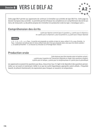 Cette page DELF permet aux apprenants de continuer à s’entraîner aux activités de type DELF A2. Cette page du
dossier 8 propose deux activités : la première permet d’évaluer les compétences en compréhension des écrits (un
menu de restaurant). La deuxième propose de s’entraîner à la production orale du type « monologue suivi ».
Compréhension des écrits
1 point par réponse correcte (pour la question 4, 2 points pour la réponse a
et 2 points pour la réponse b ; pour la question 6, 0,5 point pour chaque réponse)
CORRIGÉ
1. b – 2. a – 3. b – 4. a. Faux : la quiche est proposée en entrée et dans le menu enfant il n’y a pas d’entrée ; b.
Faux : la boisson est prévue dans le menu enfant mais elle n’est pas proposée dans celui pour les clients adultes –
5. la salade printanière – 6. la mousse au chocolat ou le fromage blanc maison
Production orale
Cette épreuve peut être évaluée selon le barème suivant :
4 points pour la gestion de l’interaction (répondre et réagir à des questions simples),
2 points pour le lexique, 3 points pour la morphosyntaxe et 2 points pour la phonétique
Les apprenants se posent les questions par deux, chacun leur tour. Il s’agit ici de répondre à des questions person-
nelles sur soi avant et maintenant. Veiller à ce que les outils linguistiques appropriés soient utilisés : l’imparfait
(avant), le présent (maintenant), les expressions pour évoquer un souvenir, la comparaison.
Dossier 8
170
VERS LE DELF A2 A2
P001-256-9782011558162.indb 170P001-256-9782011558162.indb 170 30/07/12 12:1130/07/12 12:11
 