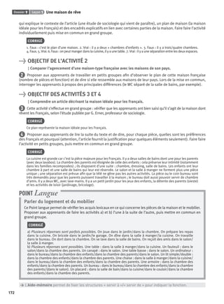 Dossier 9 Leçon 1 Une maison de rêve
172
qui explique le contexte de l’article (une étude de sociologie qui vient de paraître), un plan de maison (la maison
idéale pour les Français) et des encadrés explicatifs en lien avec certaines parties de la maison. Faire faire l’activité
individuellement puis mise en commun en grand groupe.
CORRIGÉ
1. Faux : c’est le plan d’une maison. 2. Vrai : il y a deux « chambres d’enfants ». 3. Faux : il y a trois/quatre chambres.
4.Faux.5.Vrai.6.Faux:onpeutmangerdanslacuisine,ilyaunetable.7.Vrai:ilyauneséparationentrelesdeuxespaces.
> OBJECTIF DE L’ACTIVITÉ 2
Comparer l’agencement d’une maison-type française avec les maisons de son pays.
2 Proposer aux apprenants de travailler en petits groupes aﬁn d’observer le plan de cette maison française
(nombre de pièces et fonction) et de dire si elle ressemble aux maisons de leur pays. Lors de la mise en commun,
interroger les apprenants à propos des principales différences (le WC séparé de la salle de bains, par exemple).
> OBJECTIF DES ACTIVITÉS 3 ET 4
Comprendre un article décrivant la maison idéale pour les Français.
3 Cette activité s’effectue en grand groupe : vériﬁer que les apprenants ont bien saisi qu’il s’agit de la maison dont
rêvent les Français, selon l’étude publiée par G. Erner, professeur de sociologie.
CORRIGÉ
Ce plan représente la maison idéale pour les Français.
4 Proposer aux apprenants de lire la suite du texte et de dire, pour chaque pièce, quelles sont les préférences
des Français et pourquoi (attention, l’article fournit la justiﬁcation pour quelques éléments seulement). Faire faire
l’activité en petits groupes, puis mettre en commun en grand groupe.
CORRIGÉ
La cuisine est grande car c’est la pièce majeure pour les Français. Il y a deux salles de bains dont une pour les parents
(avec deux lavabos). La chambre des parents est éloignée de celle des enfants : cela préserve leur intimité (notamment
dans les familles recomposées) ; ils disposent d’une suite : chambre, dressing, salle de bains. Les enfants ont leur
chambre à part et une salle de bains qui leur est réservée. Le salon et la salle à manger ne forment plus une pièce
unique ; une séparation est prévue aﬁn que la télé ne gêne pas les autres activités. La pièce ou le coin bureau sont
très demandés pour que les parents puissent travailler à la maison ; le bureau doit aussi pouvoir servir de chambre
d’amis. Il y a deux WC, avec lave-mains. Il y a un petit jardin pour les jeux des enfants, la détente des parents (sieste)
et les activités de loisir (jardinage, bricolage).
Parler du logement et du mobilier
Ce Point langue permet de vériﬁer les acquis lexicaux en ce qui concerne les pièces de la maison et le mobilier.
Proposer aux apprenants de faire les activités a) et b) l’une à la suite de l’autre, puis mettre en commun en
grand groupe.
CORRIGÉ
a) Plusieurs réponses sont parfois possibles. On joue dans le jardin/dans la chambre. On prépare les repas
dans la cuisine. On bricole dans le jardin/le garage. On dîne dans la salle à manger/la cuisine. On travaille
dans le bureau. On dort dans la chambre. On se lave dans la salle de bains. On reçoit des amis dans le salon/
la salle à manger.
b) Plusieurs réponses sont possibles. Une table : dans la salle à manger/dans la cuisine. Un fauteuil : dans le
salon/dans la chambre des parents. Un canapé : dans le salon. Une table basse : dans le salon. Un ordinateur :
dans le bureau/dans la chambre des enfants/dans la chambre des parents/dans le salon. Un lit simple/double :
dans la chambre des enfants/dans la chambre des parents. Une chaise : dans la salle à manger/dans la cuisine/
dans le bureau/dans la chambre des enfants/dans la chambre des parents. Une armoire : dans la chambre des
enfants/dans la chambre des parents. Un bureau : dans le bureau/dans la chambre des enfants/dans la chambre
des parents/(dans le salon). Un placard : dans la salle de bain/dans la cuisine/dans le couloir/dans la chambre
des enfants/dans la chambre des parents.
POINT Langue
> L’Aide-mémoire permet de ﬁxer les structures « servir à »/« servir de » pour indiquer la fonction.
P001-256-9782011558162.indb 172P001-256-9782011558162.indb 172 30/07/12 12:1130/07/12 12:11
 