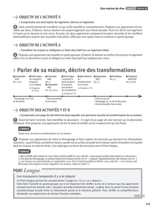 Dossier 9Leçon 1Une maison de rêve
173
> OBJECTIF DE L’ACTIVITÉ 5
Comprendre une description de logement, décrire un logement.
5 Cette activité permet de transférer ce qui a été travaillé en compréhension. Proposer aux apprenants de tra-
vailler par deux. D’abord, chacun dessine son propre logement sous forme de plan. Puis l’un décrit son logement
à l’autre qui le dessine et vice versa. Ensuite, les deux apprenants comparent les plans dessinés et les rectiﬁent
éventuellement à partir des nouvelles indications. Effectuer une rapide mise en commun en grand groupe.
> OBJECTIF DE L’ACTIVITÉ 6
Transférer les acquis en rédigeant un texte descriptif sur un logement idéal.
6 Proposer aux apprenants de travailler en petits groupes. D’abord, ils doivent se mettre d’accord sur le logement
idéal. Puis ils dessinent le plan et rédigent un texte descriptif qui explique leur choix.
> Parler de sa maison, décrire des transformations
Comprendre
Écrit
Act. 7 et 8
Point langue
Les marqueurs
temporels
il y a et depuis
> S’exercer
n° 3 et 4
S’exprimer
Oral
Act. 9
Comprendre
Oral
Act. 10, 11 et 12
Point langue
L’imparfait, le
passé composé
et le présent
pour évoquer
des changements
> S’exercer n° 5
Aide-mémoire
Les
transformations
de la maison
> S’exercer n° 6
Comprendre
Écrit
Act. 13
Phonétique
Act. 14
S’exprimer
Oral/Écrit
Act. 15 et 16
– Témoignage sur un site – Visite commentée – Article de journal
de décoration d’une maison – Témoignage sur un site de décoration
– Visite commentée d’une maison
> OBJECTIF DES ACTIVITÉS 7 ET 8
Comprendre une page de site Internet dans laquelle une personne raconte la transformation de sa maison.
7 Avant de faire l’activité, faire identiﬁer le document : il s’agit d’une page de site Internet sur la décoration
intérieure. Puis proposer aux apprenants de lire le texte et vériﬁer qu’ils comprennent qui est Paola.
CORRIGÉ
Paola veut raconter la transformation de sa maison.
8 Proposer aux apprenants de relire le témoignage et faire repérer les énoncés qui donnent les informations
suivantes : quand Paola a acheté la maison, quelle est la surface actuelle de la maison après rénovation et à quelle
date les travaux se sont terminés. Ces repérages serviront de transition vers le Point langue.
CORRIGÉ
1.Elleaachetécettemaisonen2010.Dansl’articlepubliéen2012,elledit:«nousavonsachetécettemaisonilyadeuxans».
2. À la date du témoignage, la surface totale de la maison est de 220 m2 : « Depuis l’agrandissement, elle mesure 220 m2. »
3. Les travaux se sont terminés en septembre 2011. Dans l’article publié en février 2012, elle dit : « Les travaux ont
été longs mais depuis 6 mois j’apprécie ma maison, vaste et claire ! »
Les marqueurs temporels il y a et depuis
Ce Point langue permet de conceptualiser l’usage de « il y a » et « depuis ».
Faire faire l’activité en grand groupe car il est important de vériﬁer au fur et à mesure que les apprenants
comprennent les notions-clés : situation actuelle/événement passé ; origine dans le passé d’une situation
actuelle/temps écoulé entre un événement passé et le moment présent. Pour vériﬁer la compréhension,
demander aux apprenants de donner d’autres exemples.
POINT Langue
P001-256-9782011558162.indb 173P001-256-9782011558162.indb 173 30/07/12 12:1130/07/12 12:11
 