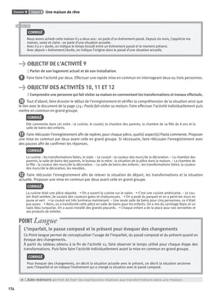 Dossier 9 Leçon 1 Une maison de rêve
174
CORRIGÉ
Nous avons acheté cette maison il y a deux ans : on parle d’un événement passé. Depuis six mois, j’apprécie ma
maison, vaste et claire : on parle d’une situation actuelle.
Avec il y a + durée, on indique le temps écoulé entre un événement passé et le moment présent.
Avec depuis + événement/durée, on indique l’origine dans le passé d’une situation actuelle.
> OBJECTIF DE L’ACTIVITÉ 9
Parler de son logement actuel et de son installation.
9 Faire faire l’activité par deux. Effectuer une rapide mise en commun en interrogeant deux ou trois personnes.
> OBJECTIF DES ACTIVITÉS 10, 11 ET 12
Comprendre une personne qui fait visiter sa maison en commentant les transformations et travaux effectués.
10 Tout d’abord, faire écouter le début de l’enregistrement et vériﬁer la compréhension de la situation ainsi que
le lien avec le document de la page 174 : Paola fait visiter sa maison. Faire effectuer l’activité individuellement puis
mettre en commun en grand groupe.
CORRIGÉ
Elle commente dans cet ordre : la cuisine, le couloir, la chambre des parents, la chambre de sa ﬁlle de 8 ans et la
salle de bains des enfants.
11 Faire réécouter l’enregistrement aﬁn de repérer, pour chaque pièce, quel(s) aspect(s) Paola commente. Proposer
une mise en commun par deux avant celle en grand groupe. Si nécessaire, faire réécouter l’enregistrement avec
des pauses aﬁn de conﬁrmer les réponses.
CORRIGÉ
La cuisine : les transformations faites, le style. – Le couloir : la couleur des murs/de la décoration. – La chambre des
parents, la salle de bains des parents, le bureau de la mère : la situation de la pièce dans la maison. – La chambre de
la ﬁlle : la couleur des murs/de la décoration. – La salle de bains des enfants : les transformations faites, la couleur
des murs/de la décoration, les meubles.
12 Faire réécouter l’enregistrement aﬁn de relever la situation de départ, les transformations et la situation
actuelle. Proposer une mise en commun par deux avant celle en grand groupe.
CORRIGÉ
La cuisine était une pièce séparée. ➝ On a ouvert la cuisine sur le salon. ➝ C’est une cuisine américaine. – Le cou-
loir était sombre./Je voulais des couleurs gaies et chaleureuses. ➝ On a posé du parquet et on a peint les murs en
jaune et vert. ➝ Le couloir est très lumineux maintenant. – Une seule salle de bains pour cinq personnes, ce n’était
pas assez. ➝ Alors, on a transformé cette pièce en salle de bains pour les enfants. On a mis du carrelage blanc et un
tapis bleu turquoise. On a aussi installé des grands placards. ➝ Chaque enfant a de la place pour ses serviettes et
ses produits de toilette.
L’imparfait, le passe composé et le présent pour évoquer des changements
Ce Point langue permet de conceptualiser l’usage de l’imparfait, du passé composé et du présent quand on
évoque des changements.
À partir du tableau obtenu à la ﬁn de l’activité 12, faire observer le temps utilisé pour chaque étape des
transformations. Puis faire faire l’activité individuellement avant la mise en commun en grand groupe.
CORRIGÉ
Pour évoquer des changements, on décrit la situation actuelle avec le présent, on décrit la situation ancienne
avec l’imparfait et on indique l’événement qui a changé la situation avec le passé composé.
POINT Langue
> L’Aide-mémoire permet de ﬁxer les expressions relatives aux transformations dans une maison.
P001-256-9782011558162.indb 174P001-256-9782011558162.indb 174 30/07/12 12:1130/07/12 12:11
 
