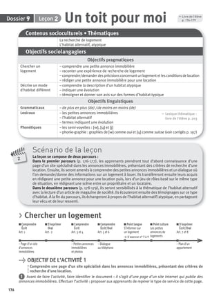 176
2
Scénario de la leçon
La leçon se compose de deux parcours :
Dans le premier parcours (p. 176-177), les apprenants prendront tout d’abord connaissance d’une
page d’un site spécialisé dans les annonces immobilières, présentant des critères de recherche d’une
location. Ensuite, ils seront amenés à comprendre des petites annonces immobilières et un dialogue où
l’on demande/donne des informations sur un logement à louer. Ils transfèreront ensuite leurs acquis
en rédigeant une petite annonce pour une location puis, lors d’un jeu de rôles basé sur le même type
de situation, en rédigeant une scène entre un propriétaire et un locataire.
Dans le deuxième parcours (p. 178-179), ils seront sensibilisés à la thématique de l’habitat alternatif
avec la lecture d’un article de magazine de société. Ils écouteront ensuite des témoignages sur ce type
d’habitat. À la ﬁn du parcours, ils échangeront à propos de l’habitat alternatif/atypique, en partageant
leur vécu et de leur ressenti.
Contenus socioculturels • Thématiques
La recherche de logement
L’habitat alternatif, atypique
Objectifs sociolangagiers
Objectifs pragmatiques
Chercher un
logement
– comprendre une petite annonce immobilière
– raconter une expérience de recherche de logement
– comprendre/demander des précisions concernant un logement et les conditions de location
– rédiger une petite annonce immobilière pour une location
Décrire un mode
d’habitat différent
– comprendre la description d’un habitat atypique
– indiquer une évolution
– témoigner et donner son avis sur des formes d’habitat typique
Objectifs linguistiques
Grammaticaux – de plus en plus (de) / de moins en moins (de)
Lexicaux – les petites annonces immobilières
– l’habitat alternatif
– termes indiquant une évolution
, Lexique thématique :
livre de l'élève p. 203
Phonétiques – les semi-voyelles : [w], [ɥ] et [j]
– phonie-graphie : graphies de [w] comme oui et [ɥ] comme suisse (voir corrigés p. 197)
> Chercher un logement
Comprendre
Écrit
Act. 1
S’exprimer
Oral
Act. 2
Comprendre
Écrit
Act. 3 et 4
Comprendre
Écrit/Oral
Act. 5 et 6
Point langue
S’informer sur
un logement
> S’exercer n° 7 à 9
Point culture
Les petites
annonces de
logements
S’exprimer
Écrit/Oral
Act. 7 et 8
– Page d’un site – Petites annonces – Dialogue – Plan d’un
d’annonces immobilières au téléphone appartement
immobilières et photos
> OBJECTIF DE L’ACTIVITÉ 1
Comprendre une page d’un site spécialisé dans les annonces immobilières, présentant des critères de
recherche d’une location.
1 Avant de faire l’activité, faire identiﬁer le document : il s’agit d’une page d’un site Internet qui publie des
annonces immobilières. Effectuer l’activité : proposer aux apprenants de repérer le type de service de cette page.
Dossier 9 Un toit pour moiLeçon 2
, Livre de l’élève
p. 176-179
P001-256-9782011558162.indb 176P001-256-9782011558162.indb 176 30/07/12 12:1130/07/12 12:11
 