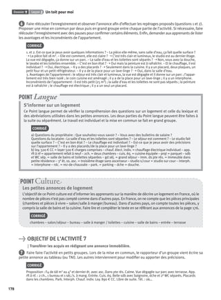 Dossier 9 Leçon 2 Un toit pour moi
178
6 Faire réécouter l’enregistrement et observer l’annonce aﬁn d’effectuer les repérages proposés (questions 1 et 2).
Proposer une mise en commun par deux puis en grand groupe entre chaque partie de l’activité. Si nécessaire, faire
réécouter l’enregistrement avec des pauses pour conﬁrmer certains éléments. Enﬁn, demander aux apprenants de lister
les avantages et les inconvénients de l’appartement.
CORRIGÉ
1. et 2. Est-ce que je peux avoir quelques informations ? – La pièce elle-même, sans salle d’eau, ça fait quelle surface ?
➝ La pièce fait 18 m2. – Elle est comment, elle est claire ? ➝ C’est très clair et lumineux, le studio est au dernier étage.
La vue est dégagée, ça donne sur un parc. – La salle d’eau et les toilettes sont séparés ? ➝ Non, vous avez la douche,
le lavabo et les toilettes ensemble. – C’est en bon état ? ➝ Oui mais la peinture est à rafraîchir. – Et le chauffage, il est
individuel ? ➝ Oui, électrique. – Il y a des placards ? ➝ Seulement dans la cuisine. Il y a un placard, deux plaques, un
petit four et un petit réfrigérateur. – Il y a de la place pour un lave-linge ? ➝ Oui, dans la salle d’eau.
3. Avantages de l’appartement : le séjour est très clair et lumineux, la vue est dégagée et il donne sur un parc ; l’appar-
tement est très bien isolé ; le coin cuisine est aménagé ; il y a de la place pour un lave-linge ; il y a un interphone.
Inconvénients de l’appartement : il est très petit (25 m2) ; la salle d’eau et les toilettes ne sont pas séparés ; la peinture
est à rafraîchir ; le chauffage est électrique ; il y a un seul un placard.
S’informer sur un logement
Ce Point langue permet de vériﬁer la compréhension des questions sur un logement et celle du lexique et
des abréviations utilisées dans les petites annonces. Les deux parties du Point langue peuvent être faites à
la suite ou séparément. Le travail est individuel et la mise en commun se fait en grand groupe.
CORRIGÉ
a) Questions du propriétaire : Que souhaitez-vous savoir ? – Vous avez des bulletins de salaire ?
Questions du locataire : La salle d’eau et les toilettes sont séparées ? – Le séjour est comment ? – Le studio fait
quelle surface ? – C’est en bon état ? – Le chauffage est individuel ? – Est-ce que je peux avoir des précisions
sur l’appartement ? – Il y a des placards/de la place pour un lave-linge ?
b) loy. 500 € CC = loyer 500 € charges comprises – chauf. élect. indiv. = chauffage électrique individuel – app.
rft à nf = appartement refait à neuf – 2ch. = deux chambres – cuis. éq. = cuisine équipée – prqt = parquet – sdb
et WC sép. = salle de bains et toilettes séparées – gd séj. = grand séjour – imm. ds pte rés. = immeuble dans
petite résidence – 3e ét. ss. asc. = troisième étage sans ascenseur – studio s/cour = studio sur cour – interph.
= interphone – rdc. = rez-de-chaussée – park. = parking – dche = douche.
POINT Langue
Les petites annonces de logement
L’objectif de ce Point culture est d’informer les apprenants sur la manière de décrire un logement en France, où le
nombre de pièces n’est pas compté comme dans d’autres pays. En France, on ne compte que les pièces principales
(chambres et pièces à vivre – salon/salle à manger/bureau). Dans d’autres pays, on compte toutes les pièces, y
compris la salle de bains et la cuisine. Faire lire et compléter le texte en se référant aux annonces de la page 176.
CORRIGÉ
chambres – salon/séjour – bureau – salle à manger / toilettes – cuisine – salle de bains – entrée – terrasse
POINT Cultur
> OBJECTIF DE L’ACTIVITÉ 7
Transférer les acquis en rédigeant une annonce immobilière.
7 Faire faire l’activité en petits groupes. Lors de la mise en commun, le rapporteur d’un groupe vient écrire sa
petite annonce au tableau (ou TNI). Les autres interviennent pour modiﬁer ou apporter des précisions.
CORRIGÉ
Proposition : F4 de 68 m2 au 4e et dernier ét. avec asc. Dans pte rés. Calme. Vue dégagée sur parc avec terrasse. App.
rft à nf. : 2 ch., 1 bureau et 1 séj./s. à mang. Entrée. Cuis. éq. Belle sdb avec baignoire, dche et 2e WC séparés. Placards
dans les chambres. Park. Interph. Chauf. indiv. Loy. 890 € CC. Libre de suite. Tél. : 06…
P001-256-9782011558162.indb 178P001-256-9782011558162.indb 178 30/07/12 12:1130/07/12 12:11
 