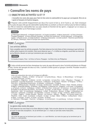 Dossier 0 Découverte
18
> Connaître les noms de pays
> OBJECTIF DES ACTIVITÉS 16 ET 17
Connaître les noms des pays pour faire le lien entre la nationalité et le pays qui correspond. Dire où on
parle le français et d’autres langues.
16 Proposer cette activité d’appariement par deux (l’un ouvre le livre p. 18 et l’autre p. 20). Faire remarquer
qu’il y a plus de pays cités que de nationalités représentées au cocktail. La mise en commun peut se faire en tableau
(ou TBI) en notant les nationalités face aux pays classés en fonction de leur genre ; s’appuyer sur ce corpus au
moment de travailler sur le Point langue suivant.
CORRIGÉ
a) l’Allemagne (allemand) – la Pologne (polonais) – le Canada (canadien) – le Maroc (marocain) – la Chine (chinoise) –
l’Espagne (espagnol) – la France (français, française) – les États-Unis (américain) – la Grèce (grecque) – le Portugal (por-
tugais) – la Russie (russe) – la Suède (suédois) – le Mexique (mexicaine) – la Corée (coréen) – l’Autriche (autrichienne)
b) L’Afrique, l’Amérique, l’Asie et l’Europe sont représentées.
Les articles déﬁnis
Faire compléter avec les articles proposés. Puis faire observer les trois listes et faire remarquer quel article on
utilise selon le genre et le nombre. Faire aussi observer que « l’ » s’utilise au singulier, aussi bien au masculin
qu’au féminin, devant un nom qui commence par une voyelle.
CORRIGÉ
le Canada, le Japon, l’Iran – la Chine, la France, l’Espagne – les États-Unis, les Philippines
POINT Langue
17 Cette activité permet de faire réemployer les noms de pays découverts dans l’activité précédente et d’élargir
la liste. Former des groupes de deux ou trois. L’activité s’arrête quand un groupe a terminé. Procéder ensuite à
une mise en commun.
CORRIGÉ
Listes non exhaustives des mots où la langue est ofﬁcielle :
1. Le portugais : l’Angola – le Brésil – le Cap-vert – la Guinée-Bissau – Macao – le Mozambique – le Portugal –
São Tomé et Principe – le Timor
2. L’espagnol : l’Argentine – la Bolivie – le Chili – la Colombie – le Costa Rica – Cuba – l’Équateur – l’Espagne – le
Guatemala – la Guinée équatoriale – le Honduras – le Mexique – le Nicaragua – Panamá – le Paraguay – le Pérou –
Porto Rico – la République dominicaine – le Salvador – le Venezuela – l’Uruguay
3. L’anglais : l’Afrique du Sud – l’Australie – le Canada – les États-Unis – la Gambie – le Ghana – l’Inde – l’Irlande – le Kenya –
le Nigeria – la Nouvelle-Zélande – le Pakistan – les Philippines – le Royaume-Uni – Singapour – le Sri Lanka – le Zimbabwe…
4. Le français : la France – la Belgique – le Bénin – le Burkina Faso – le Burundi – le Cameroun – le Canada (Provinces
de Québec et du Nouveau-Brunswick) – les Comores – le Congo – la Côte d’Ivoire – le Gabon – la Guinée – la Guinée
équatoriale – Haïti – le Luxembourg – Madagascar – le Mali – la Mauritanie – Monaco – le Niger – la République cen-
trafricaine – le Rwanda – le Sénégal – les Seychelles – la Suisse – le Tchad – le Togo – le Vatican – Wallis et Futuna…
5. L’arabe : l’Algérie – l’Arabie saoudite – Bahreïn – les Comores – Djibouti – l’Égypte – les Émirats arabes unis –
l’Érythrée – l’Irak – Israël – la Jordanie – le Koweït – le Liban – la Libye – Malte – le Maroc – la Mauritanie – Oman –
le Qatar – le Soudan – la Syrie – le Tchad – la Tunisie – le Yémen
6. L’allemand : l’Allemagne – l’Autriche – la Belgique – le Liechtenstein – le Luxembourg – la Suisse – le Vatican
Le genre des noms de pays
Faire observer les trois listes et en faire déduire la règle. Faire ensuite observer les exceptions et demander
en quoi ce sont des exceptions : ils se terminent par « e » mais ce sont des noms masculins.
CORRIGÉ
Les noms de pays qui se terminent par la lettre « e » sont féminins. Les noms de pays qui se terminent par la
lettre « s » sont pluriels.
POINT Langue
P001-256-9782011558162.indb 18P001-256-9782011558162.indb 18 30/07/12 12:1030/07/12 12:10
 