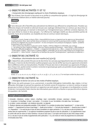 Dossier 9 Leçon 2 Un toit pour moi
180
> OBJECTIF DES ACTIVITÉS 11 ET 12
Comprendre des témoignages expliquant le choix d’habitation atypique.
11 Tout d’abord, faire écouter le document et en vériﬁer la compréhension globale : il s’agit du témoignage de
trois personnes habitant dans un habitat alternatif (yourte).
CORRIGÉ
La yourte.
12 Faire réécouter aﬁn d’identiﬁer plus précisément les éléments qui afﬁneront la compréhension. Procéder aux
différentes étapes de l’activité en alternant écoute avec repérage individuel/mise en commun par deux/mise en
commun en grand groupe, en revenant si nécessaire sur l’enregistrement pour conﬁrmer certaines réponses. On
peut aussi diviser la classe en deux groupes : l’un effectue les repérages relatifs aux deux premières parties de
l’activité, l’autre de la troisième. Les modalités de mise en commun restent identiques.
CORRIGÉ
1. Frédéric : a voulu changer sa façon d’être + impossibilité de trouver un logement par les agences qui demandaient
trop de garanties. Aline : parce qu’elle rénove sa maison en ruine et qu’elle ne peut pas encore y habiter – parce que
la forme et la légèreté de la yourte lui plaisent – et cela correspond à ses pratiques écologiques. Sophie : problème
économique suite à son divorce.
2. Aline a prévu deux fenêtres en plus de la porte. Sophie : intérieur élégant et confortable, pas rustique.
3. – les raisons du choix. Sophie et Frédéric : pour eux c’était la question économique ➝ dans l’article : « Offre limitée de
logements, difﬁcultés budgétaires » ; Frédéric : « changement de mode de vie » ; Aline : « respect de l’environnement ».
– la description : Sophie : « Nous avons un intérieur élégant, confortable, pas du tout le côté rustique qu’on imagine dans
une yourte ! » ➝ dans l’article : « Aujourd’hui on fabrique des yourtes “contemporaines”, spacieuses et modernes. »
> OBJECTIF DE L’ACTIVITÉ 13
Phonétique : discrimination des semi-voyelles [w][w], [ɥ][ɥ] et [j][j].
13 L’objectif de cette activité d’écoute est de discriminer les sons [w], [ɥ] et [j] présents dans de nombreux mots
de la leçon. L’exercice de discrimination auditive proposé a pour but de vériﬁer que tous les apprenants entendent
bien la différence entre ces trois phonèmes. Procéder à l’écoute des mots en demandant aux apprenants d’indiquer,
pour chaque mot, quel(s) son(s) il contient. Correction en grand groupe après une première écoute séquentielle et
une deuxième écoute en continu.
CORRIGÉ
b) [w] : 3* ; 7 ; 9 ; 10 ; 12 ; 13 ; 15 ; 18. [ɥ] : 2 ; 4 ; 8 ; 11 ; 14. [j] : 1 ; 3* ; 5 ; 6 ; 16 ; 17. (* Le mot loyer contient les deux sons.)
> OBJECTIF DE L’ACTIVITÉ 14
Témoigner et donner son avis sur des modes d’habitat atypique.
14 Former des petits groupes (3 ou 4 personnes), si possible hétérogènes (nationalités, âge, origine…) et leur
demander d’échanger en prenant les questions de l’activité comme ﬁl conducteur. La mise en commun en grand
groupe peut se faire en faisant intervenir un rapporteur par petit groupe. Si le groupe a à sa disposition un accès
à Internet, il est possible d’aller chercher des informations pour enrichir ou illustrer ce qui peut être dit en réponse
à la question 2 de l’activité.
Corrigés S’exercer • Leçon 2
7. immeuble – interphone – surface – balcon – chauffage – loyer – commodités – terrasse – ascenseur – charges
8. 1. la peinture / le chauffage / le loyer / une caution – 2. la cuisine / la vue / les toilettes et la salle d’eau / les charges –
3. un studio / cuisine aménagée / une résidence sécurisée / un digicode
9. Plusieurs réponses sont quelquefois possibles. À titre indicatif : Il y a combien de pièces dans l’appartement ? – Le loyer est de
combien ? – L’appartement se trouve à quel étage ? – Quelle est sa surface ? – C’est près des transports ? – Quand je peux le visiter ?
10. Propositions : 1. On vend de plus en plus de biens immobiliers en région parisienne. 2. Il y a de plus en plus de produits bio
vendus dans les supermarchés. 3. Les agences immobilières proposent de plus en plus de colocations. 4. Les appartements à louer
en centre-ville sont de moins en moins nombreux / de plus en plus rares. 5. Les loyers sont de plus en plus chers chaque année.
6. Il y a de plus en plus de ventes d’appartements entre particuliers. 7. Il y a de moins en moins de programmes de construction
d’immeubles dans Paris.
> Voir aussi le Cahier d’activités | p. 109-112
P001-256-9782011558162.indb 180P001-256-9782011558162.indb 180 30/07/12 12:1130/07/12 12:11
 