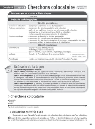 181
Dossier Leçon
Contenus socioculturels • Thématiques
La colocation
Objectifs sociolangagiers
Objectifs pragmatiques
Chercher un colocataire – comprendre un entretien en vue d’une colocation
Parler de ses relations – comprendre des témoignages écrits sur la colocation
– parler de son expérience et donner son avis concernant la colocation
– expliquer sur un forum sa manière de choisir un colocataire
– rédiger une petite annonce de recherche de colocataire
Exprimer des règles – comprendre le résumé d’un livre sur la colocation
– comprendre des conseils pour une colocation harmonieuse
– comprendre des réactions/protestations de personnes à propos de la colocation
– comprendre/rédiger un règlement interne de cohabitation
Objectifs linguistiques
Grammaticaux – les pronoms COD et COI (synthèse)
– l’inﬁnitif pour les recommandations
– devoir + inﬁnitif / il faut + inﬁnitif / impératif pour les règles
Lexicaux – formules de l’interdiction et de la recommandation , Lexique thématique :
livre de l'élève p. 203
Phonétiques – répéter une histoire en respectant le rythme et l’intonation d’un slam
Cherchons colocataire39
3
Scénario de la leçon
La leçon se compose de trois parcours :
Dans le premier parcours (p. 180), les apprenants seront sensibilisés à la thématique par le biais d’un
entretien entre une candidate à la colocation et un colocataire.
Dans le deuxième parcours (p. 180-181), ils liront des témoignages sur les relations entre colocataires
et échangeront sur le thème. Ils transfèreront ensuite leurs acquis lors d’un jeu de rôles dont le contexte
sera celui d’un entretien en vue de choisir un colocataire. Ensuite, ils écriront un message sur un forum
sur le choix d’un colocataire. Enﬁn, ils rédigeront une annonce pour rechercher un colocataire.
Dans le troisième parcours (p. 182-183), ils liront la quatrième de couverture d’un livre donnant des
conseils pour la colocation ainsi que des recommandations sur la manière de bien cohabiter. Ils seront
ensuite amenés à comprendre des interdictions dans un règlement interne de colocation et transféreront
les acquis de la leçon en rédigeant eux-mêmes un règlement intérieur.
, Livre de l’élève
p. 180-183
> Cherchons colocataire
Comprendre
Écrit/oral
Act. 1 et 2
Page de site de colocation/Entretien en vue d’une colocation
> OBJECTIF DES ACTIVITÉS 1 ET 2
Comprendre la page d’accueil d’un site consacré à la colocation et un entretien en vue d’une colocation.
1 Avant de faire écouter l’enregistrement, faire observer l’afﬁche et identiﬁer le document : c’est une publicité
sur un site Internet (www.colocation.fr) pour des rencontres le jeudi entre des personnes qui s’intéressent à la
P001-256-9782011558162.indb 181P001-256-9782011558162.indb 181 30/07/12 12:1130/07/12 12:11
 