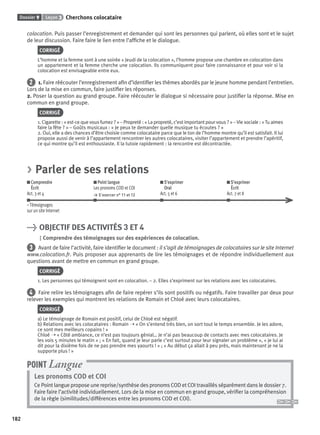 Dossier 9 Leçon 3 Cherchons colocataire
182
colocation. Puis passer l’enregistrement et demander qui sont les personnes qui parlent, où elles sont et le sujet
de leur discussion. Faire faire le lien entre l’afﬁche et le dialogue.
CORRIGÉ
L’homme et la femme sont à une soirée « Jeudi de la colocation », l’homme propose une chambre en colocation dans
un appartement et la femme cherche une colocation. Ils communiquent pour faire connaissance et pour voir si la
colocation est envisageable entre eux.
2 1. Faire réécouter l’enregistrement aﬁn d’identiﬁer les thèmes abordés par le jeune homme pendant l’entretien.
Lors de la mise en commun, faire justiﬁer les réponses.
2. Poser la question au grand groupe. Faire réécouter le dialogue si nécessaire pour justiﬁer la réponse. Mise en
commun en grand groupe.
CORRIGÉ
1. Cigarette : « est-ce que vous fumez ? » – Propreté : « La propreté, c’est important pour vous ? » –Vie sociale : «Tu aimes
faire la fête ? » – Goûts musicaux : « Je peux te demander quelle musique tu écoutes ? »
2. Oui, elle a des chances d’être choisie comme colocataire parce que le ton de l’homme montre qu’il est satisfait. Il lui
propose aussi de venir à l’appartement rencontrer les autres colocataires, visiter l’appartement et prendre l’apéritif,
ce qui montre qu’il est enthousiaste. Il la tutoie rapidement : la rencontre est décontractée.
> Parler de ses relations
Comprendre
Écrit
Act. 3 et 4
Point langue
Les pronoms COD et COI
> S’exercer n° 11 et 12
S’exprimer
Oral
Act. 5 et 6
S’exprimer
Écrit
Act. 7 et 8
– Témoignages
sur un site Internet
> OBJECTIF DES ACTIVITÉS 3 ET 4
Comprendre des témoignages sur des expériences de colocation.
3 Avant de faire l’activité, faire identiﬁer le document : il s’agit de témoignages de colocataires sur le site Internet
www.colocation.fr. Puis proposer aux apprenants de lire les témoignages et de répondre individuellement aux
questions avant de mettre en commun en grand groupe.
CORRIGÉ
1. Les personnes qui témoignent sont en colocation. – 2. Elles s’expriment sur les relations avec les colocataires.
4 Faire relire les témoignages aﬁn de faire repérer s’ils sont positifs ou négatifs. Faire travailler par deux pour
relever les exemples qui montrent les relations de Romain et Chloé avec leurs colocataires.
CORRIGÉ
a) Le témoignage de Romain est positif, celui de Chloé est négatif.
b) Relations avec les colocataires : Romain ➝ « On s’entend très bien, on sort tout le temps ensemble. Je les adore,
ce sont mes meilleurs copains ! »
Chloé ➝ « Côté ambiance, ce n’est pas toujours génial… Je n’ai pas beaucoup de contacts avec mes colocataires. Je
les vois 5 minutes le matin » ; « En fait, quand je leur parle c’est surtout pour leur signaler un problème », « je lui ai
dit pour la dixième fois de ne pas prendre mes yaourts ! » ; « Au début ça allait à peu près, mais maintenant je ne la
supporte plus ! »
Les pronoms COD et COI
Ce Point langue propose une reprise/synthèse des pronoms COD et COI travaillés séparément dans le dossier 7.
Faire faire l’activité individuellement. Lors de la mise en commun en grand groupe, vériﬁer la compréhension
de la règle (similitudes/différences entre les pronoms COD et COI).
POINT Langue
P001-256-9782011558162.indb 182P001-256-9782011558162.indb 182 30/07/12 12:1130/07/12 12:11
 