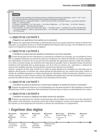 Dossier 9Leçon 3Cherchons colocataire
183
CORRIGÉ
a) les pronoms des premières et deuxièmes personnes (singulier et pluriel) sont identiques : me/m’ – te/t’ – nous –
vous ; les pronoms des troisièmes personnes (singulier et pluriel) sont différents.
b) Première colonne : construction directe ➝ verbe + personne (COD) / Deuxième colonne : construction indirecte :
verbe + à + personne (COI)
c) Plusieurs possibilités : Je l’/les adore. – Je lui/leur téléphone. – Je l’/les aime. – Je lui/leur réponds. –
Je le/la/les regarde. – Je lui/leur fais la cuisine.
d) Par exemple : Je parle à mon ami/à mes amis. ➝ Je lui/leur parle. – J’expliquer à un/des colocataire(s).
➝ Je lui/leur explique. – J’aide un voisin/des voisins. ➝ Je l’/les aide. – J’écoute un professeur/des professeurs.
➝ Je l’/les écoute.
> OBJECTIF DE L’ACTIVITÉ 5
Rapporter son expérience et son opinion sur la colocation.
5 Proposer aux apprenants d’échanger en petits groupes de trois ou quatre personnes à partir du thème de la
colocation. Leur proposer de dire si ce mode de logement est fréquent dans leur pays, s’ils ont déjà vécu en colo-
cation et si l’expérience a été positive ou négative.
> OBJECTIF DE L’ACTIVITÉ 6
Transférer les acquis dans des situations d’entretien en vue d’une colocation.
6 Former des groupes de trois colocataires et un groupe de candidats à la colocation. Les uns préparent l’entre-
tien en songeant notamment aux questions à poser au candidat et aux critères de sélection. Les autres préparent
leur présentation en fonction de ce qui peut leur être demandé (les apprenants peuvent s’aider des activités 1
et 2). Dans un premier temps, les entretiens sont improvisés en parallèle. Dans un deuxième temps, les derniers
entretiens sont improvisés face au grand groupe. Lors de la mise en commun, les « spectateurs » évaluent les
chances des candidats entendus, les colocataires annoncent leur décision et la justiﬁent.
Variante : proposer de faire cette activité sur le mode du speed dating où les candidats à la colocation vont se
déplacer aﬁn de passer un entretien avec chaque groupe de colocataires qui, eux, restent à leur place. Prévoir un
nombre de candidats équivalent au nombre de groupes de colocataires. Limiter le temps des entretiens à 2 ou 3
minutes maximum. Lors de la mise en commun, les candidats vont exprimer leur choix de colocataires en expliquant
pourquoi ils préfèrent telle ou telle colocation et les colocataires font de même.
> OBJECTIF DE L’ACTIVITÉ 7
Transférer les acquis en écrivant sur un forum pour expliquer sa manière de choisir un colocataire.
7 Proposer aux apprenants d’écrire un court témoignage sur le site www.colocation.fr aﬁn d’expliquer comment ils
procèdent pour choisir un colocataire. Cette activité peut se faire par deux en classe ou, individuellement, à la maison.
> OBJECTIF DE L’ACTIVITÉ 8
Transférer les acquis en rédigeant une petite annonce de colocation.
8 Proposer aux apprenants de travailler en petits groupes aﬁn de rédiger une annonce sur le site colocation.fr
pour trouver un(e) colocataire. Ils peuvent inclure des critères d’exigence, comme ceux évoqués dans l’entretien
de l’activité 1 ou de la production de l’activité 6, et donner des informations sur l’appartement.
> Exprimer des règles
Comprendre
Écrit/
S’exprimer
Oral
Act. 9
Comprendre
Écrit
Act. 10 et 11
Comprendre
Oral
Act. 12
Comprendre
Écrit
Act. 13 et 14
Point langue
Exprimer des règles
> S’exercer n° 13
et 14
Phonétique
Act. 15
S’exprimer
Écrit
Act. 16
– Couverture et – Conseils – Réactions/ – Règlement interne
4e de couverture pour vivre protestations de colocation
d’un livre en colocation de colocataires
P001-256-9782011558162.indb 183P001-256-9782011558162.indb 183 30/07/12 12:1130/07/12 12:11
 