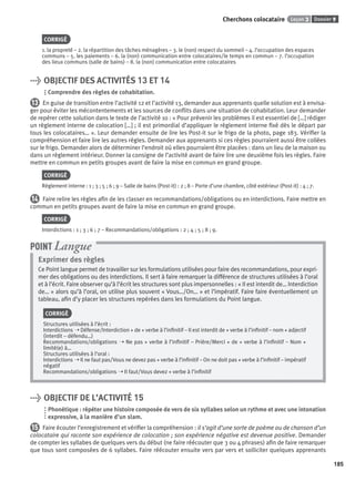 Dossier 9Leçon 3Cherchons colocataire
185
CORRIGÉ
1. la propreté – 2. la répartition des tâches ménagères – 3. le (non) respect du sommeil – 4. l’occupation des espaces
communs – 5. les paiements – 6. la (non) communication entre colocataires/le temps en commun – 7. l’occupation
des lieux communs (salle de bains) – 8. la (non) communication entre colocataires
> OBJECTIF DES ACTIVITÉS 13 ET 14
Comprendre des règles de cohabitation.
13 En guise de transition entre l’activité 12 et l’activité 13, demander aux apprenants quelle solution est à envisa-
ger pour éviter les mécontentements et les sources de conﬂits dans une situation de cohabitation. Leur demander
de repérer cette solution dans le texte de l’activité 10 : « Pour prévenir les problèmes il est essentiel de […] rédiger
un règlement interne de colocation […] ; il est primordial d’appliquer le règlement interne ﬁxé dès le départ par
tous les colocataires… ». Leur demander ensuite de lire les Post-it sur le frigo de la photo, page 183. Vériﬁer la
compréhension et faire lire les autres règles. Demander aux apprenants si ces règles pourraient aussi être collées
sur le frigo. Demander alors de déterminer l’endroit où elles pourraient être placées : dans un lieu de la maison ou
dans un règlement intérieur. Donner la consigne de l’activité avant de faire lire une deuxième fois les règles. Faire
mettre en commun en petits groupes avant de faire la mise en commun en grand groupe.
CORRIGÉ
Règlement interne : 1 ; 3 ; 5 ; 6 ; 9 – Salle de bains (Post-it) : 2 ; 8 – Porte d’une chambre, côté extérieur (Post-it) : 4 ; 7.
14 Faire relire les règles aﬁn de les classer en recommandations/obligations ou en interdictions. Faire mettre en
commun en petits groupes avant de faire la mise en commun en grand groupe.
CORRIGÉ
Interdictions : 1 ; 3 ; 6 ; 7 – Recommandations/obligations : 2 ; 4 ; 5 ; 8 ; 9.
Exprimer des règles
Ce Point langue permet de travailler sur les formulations utilisées pour faire des recommandations, pour expri-
mer des obligations ou des interdictions. Il sert à faire remarquer la différence de structures utilisées à l’oral
et à l’écrit. Faire observer qu’à l’écrit les structures sont plus impersonnelles : « Il est interdit de… Interdiction
de… » alors qu’à l’oral, on utilise plus souvent « Vous…/On… » et l’impératif. Faire faire éventuellement un
tableau, aﬁn d’y placer les structures repérées dans les formulations du Point langue.
CORRIGÉ
Structures utilisées à l’écrit :
Interdictions ➝ Défense/Interdiction + de + verbe à l’inﬁnitif – Il est interdit de + verbe à l’inﬁnitif – nom + adjectif
(interdit – défendu…)
Recommandations/obligations ➝ Ne pas + verbe à l’inﬁnitif – Prière/Merci + de + verbe à l’inﬁnitif – Nom +
limité(e) à…
Structures utilisées à l’oral :
Interdictions ➝ Il ne faut pas/Vous ne devez pas + verbe à l’inﬁnitif – On ne doit pas + verbe à l’inﬁnitif – impératif
négatif
Recommandations/obligations ➝ Il faut/Vous devez + verbe à l’inﬁnitif
POINT Langue
> OBJECTIF DE L’ACTIVITÉ 15
Phonétique : répéter une histoire composée de vers de six syllabes selon un rythme et avec une intonation
expressive, à la manière d’un slam.
15 Faire écouter l’enregistrement et vériﬁer la compréhension : il s’agit d’une sorte de poème ou de chanson d’un
colocataire qui raconte son expérience de colocation ; son expérience négative est devenue positive. Demander
de compter les syllabes de quelques vers du début (ne faire réécouter que 3 ou 4 phrases) aﬁn de faire remarquer
que tous sont composées de 6 syllabes. Faire réécouter ensuite vers par vers et solliciter quelques apprenants
P001-256-9782011558162.indb 185P001-256-9782011558162.indb 185 30/07/12 12:1130/07/12 12:11
 