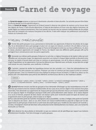 Carnet de voyageDossier 9
187
Le Carnet de voyage propose un parcours à dominante culturelle et interculturelle. Ces activités peuvent être faites
à la ﬁn du dossier ou à la suite de la leçon 2.
Dans ce Carnet de voyage, l’apprenant est d’abord amené à observer des photos de maisons qu’on trouve dans
des régions de France. Il doit ensuite déterminer, à l’aide de descriptions et d’une carte des régions françaises, de
quelle région ces maisons proviennent. Puis il est amené à se tourner vers les maisons traditionnelles de son propre
pays pour les comparer aux maisons françaises et les décrire. Il doit enﬁn indiquer ses préférences concernant la
maison où il aimerait vivre.
Maisons traditionnelles
1 Former des petits groupes (3 ou 4 personnes) et demander aux apprenants d’observer les photos de la page
184. Ils se demanderont dans quel paysage on peut voir ces types de maisons, se diront s’ils ont déjà vu l’une ou
l’autre de ces habitations au cours d’un voyage en France et échangeront entre eux sur leurs préférences. Si, dans
la classe, plusieurs apprenants ont voyagé en France, les répartir dans les différents petits groupes aﬁn qu’ils
partagent leurs connaissances avec les autres apprenants.
2 Demander aux mêmes petits groupes d’observer la carte des 22 régions françaises et de repérer celles qui sont
signalées par une punaise rouge. Les apprenants associent une maison à chaque région pointée et discutent entre
eux pour se mettre d’accord avant une mise en commun en grand groupe. Lors de la mise en commun, comme il
s’agit d’hypothèses car les apprenants n’ont pas les éléments pour répondre avec certitude, ne pas faire de corrigé
mais laisser les avis s’exprimer, sans conﬁrmer ni inﬁrmer.
3 L’activité 3 permet de vériﬁer les hypothèses émises lors des activités 1 et 2. Faire lire individuellement les
descriptions et les faire associer aux maisons. Proposer une mise en commun par deux avant la mise en commun
en grand groupe. C’est à ce moment-là que sera expliqué le lexique encore incompris, à l’aide d’un retour sur les
photos avec une observation plus précise des éléments architecturaux décrits ou des matériaux utilisés.
CORRIGÉ
Le mas provençal ➝ photo 1, texte a – Le chalet ➝ photo 2, texte b – La maison à colombages alsacienne ➝ photo 3,
texte e – La chaumière bretonne ➝ photo 4, texte c – La maison basque ➝ photo 5, texte d
4 a) et b) Reformer encore une fois les groupes et leur demander d’échanger sur les ressemblances et les dif-
férences qui existent entre les maisons traditionnelles de leur pays et/ou de leur région et les maisons françaises
observées. Puis demander aux apprenants de chaque petit groupe de présenter chacun une maison traditionnelle
de son pays/sa région et d’expliquer pourquoi il/elle aime particulièrement cette maison. Si la classe dispose
d’un accès à Internet, proposer de faire choisir une maison après avoir recherché autant de types de maison que
d’apprenants dans le petit groupe, selon le pays ou la région.
c) Pour cette dernière partie de l’activité, l’enseignant a deux possibilités : ou bien, il intègre cette partie de l’activité
dans la séquence de classe ; dans ce cas, faire choisir une maison traditionnelle du pays/de la région de l’un des
apprenants du petit groupe et faire écrire un petit texte descriptif ayant pour modèle les descriptions de l’activité 3.
Ou bien, l’enseignant choisit de faire faire cette production écrite individuellement à la maison, avec une recherche
éventuelle sur Internet.
5 Faire observer les deux photos et demander ce que ces maisons ont de spéciﬁque par rapport aux maisons
précédemment étudiées. Puis faire échanger en petits groupes.
P001-256-9782011558162.indb 187P001-256-9782011558162.indb 187 30/07/12 12:1130/07/12 12:11
 