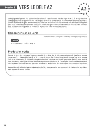Dossier 9
188
Cette page DELF permet aux apprenants de continuer à découvrir les activités type DELF A2 et de s’y entraîner.
Cette page du dossier 9 propose une activité pour évaluer les compétences en compréhension orale : écouter la
conversation entre un agent immobilier et une cliente lors de la visite d’un appartement. Ensuite, la deuxième partie
de la page permet de s’entraîner à la production écrite : il s’agit d’écrire une lettre amicale pour raconter comment
s’est passé un déménagement et donner ses impressions sur le nouveau lieu de vie.
Compréhension de l’oral
1 point sera attribué par réponse correcte (2 points pour la question 2)
CORRIGÉ
1. b – 2. c et e – 3. c – 4. b – 5. a – 6. b
Production écrite
Dans le DELF A2, il y a 2 types d’épreuves pour l’écrit : « rédaction de 2 brèves productions écrites (lettre amicale
ou message)… » Il s’agit ici d’une tâche de ce type : la production écrite doit prendre la forme d’une lettre amicale
(voir leçon 3 du dossier 6). Vériﬁer la compréhension de la consigne : qui écrit (l’apprenant), à qui (à un(e) ami(e)),
quoi (une lettre), pour parler de quoi (du déménagement qui a eu lieu et de l’installation dans le nouveau logement,
des choses qui restent à faire, du logement lui-même en le décrivant, des impressions sur ce nouveau logement).
Ne pas hésiter à présenter la grille d’évaluation du DELF pour permettre aux apprenants de s’approprier les critères
avec lesquels ils seront évalués.
VERS LE DELF A2 A2
P001-256-9782011558162.indb 188P001-256-9782011558162.indb 188 30/07/12 12:1130/07/12 12:11
 