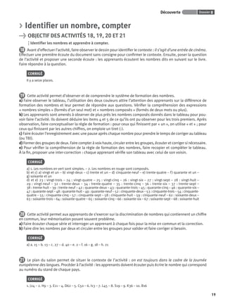 Dossier 0Découverte
19
> Identiﬁer un nombre, compter
> OBJECTIF DES ACTIVITÉS 18, 19, 20 ET 21
Identiﬁer les nombres et apprendre à compter.
18 Avant d’effectuer l’activité, faire observer le dessin pour identiﬁer le contexte : il s’agit d’une entrée de cinéma.
Effectuer une première écoute du document sans consigne pour conﬁrmer le contexte. Ensuite, poser la question
de l’activité et proposer une seconde écoute : les apprenants écoutent les nombres dits en suivant sur le livre.
Faire répondre à la question.
CORRIGÉ
Il y a seize places.
19 Cette activité permet d’observer et de comprendre le système de formation des nombres.
a) Faire observer le tableau, l’utilisation des deux couleurs attire l’attention des apprenants sur la différence de
formation des nombres et leur permet de répondre aux questions. Vériﬁer la compréhension des expressions
« nombres simples » (formés d’un seul mot) et « nombres composés » (formés de deux mots ou plus).
b) Les apprenants sont amenés à observer de plus près les nombres composés donnés dans le tableau pour pou-
voir faire l’activité. Ils doivent déduire les items 4 et 5 de ce qu’ils ont pu observer pour les trois premiers. Après
observation, faire conceptualiser la règle de formation : pour ceux qui ﬁnissent par « un », on utilise « et » ; pour
ceux qui ﬁnissent par les autres chiffres, on emploie un tiret (-).
c) Faire écouter l’enregistrement avec une pause après chaque nombre pour prendre le temps de corriger au tableau
(ou TBI).
d) Former des groupes de deux. Faire compter à voix haute, circuler entre les groupes, écouter et corriger si nécessaire.
e) Pour vériﬁer la compréhension de la règle de formation des nombres, faire recopier et compléter le tableau.
À la ﬁn, proposer une inter-correction : chaque apprenant vériﬁe son tableau avec celui de son voisin.
CORRIGÉ
a) 1. Les nombres en vert sont simples. – 2. Les nombres en rouge sont composés.
b) et c) a) vingt et un – b) vingt-deux – c) trente et un – d) cinquante-neuf – e) trente-quatre – f) quarante et un –
g) soixante et un
d) et e) 23 : vingt-trois – 24 : vingt-quatre – 25 : vingt-cinq – 26 : vingt-six – 27 : vingt-sept – 28 : vingt-huit –
29 : vingt-neuf – 32 : trente-deux – 34 : trente-quatre – 35 : trente-cinq – 36 : trente-six – 37 : trente-sept –
38 : trente-huit – 39 : trente-neuf – 42 : quarante-deux – 43 : quarante-trois – 45 : quarante-cinq – 46 : quarante-six –
47 : quarante-sept – 48 : quarante-huit – 49 : quarante-neuf – 52 : cinquante-deux – 53 : cinquante-trois – 54 : cinquante-
quatre – 55 : cinquante-cinq – 57 : cinquante-sept – 58 : cinquante-huit – 59 : cinquante-neuf – 62 : soixante-deux –
63 : soixante-trois – 64 : soixante-quatre – 65 : soixante-cinq – 66 : soixante-six – 67 : soixante-sept – 68 : soixante-huit
20 Cette activité permet aux apprenants de s’exercer sur la discrimination de nombres qui contiennent un chiffre
en commun, leur mémorisation posant souvent problème.
a) Faire écouter chaque série et interroger un apprenant à chaque fois pour la mise en commun et la correction.
b) Faire dire les nombres par deux et circuler entre les groupes pour valider et faire corriger si besoin.
CORRIGÉ
a) a. 15 – b. 13 – c. 27 – d. 40 – e. 2 – f. 16 – g. 18 – h. 21
21 Le plan du salon permet de situer le contexte de l’activité : on est toujours dans le cadre de la Journée
européenne des langues. Procéder à l’activité : les apprenants doivent écouter puis écrire le nombre qui correspond
au numéro du stand de chaque pays.
CORRIGÉ
1. J24 – 2. H9 – 3. E11 – 4. D62 – 5. C50 – 6. I13 – 7. L45 – 8. S19 – 9. K36 – 10. B16
P001-256-9782011558162.indb 19P001-256-9782011558162.indb 19 30/07/12 12:1030/07/12 12:10
 