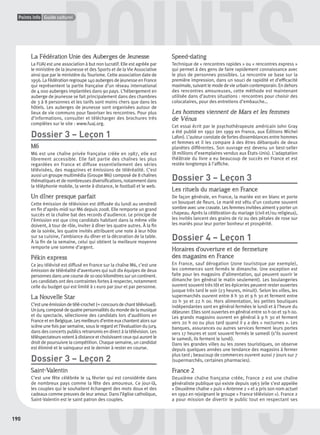 190
Points info Guide culturel
POINTS
POINTSP
urel
La Fédération Unie des Auberges de Jeunesse
La FUAJ est une association à but non lucratif. Elle est agréée par
le ministère de la Jeunesse et des Sports et de la Vie Associative
ainsi que par le ministère du Tourisme. Cette association date de
1956. La Fédération regroupe 140 auberges de jeunesse en France
qui représentent la partie française d’un réseau international
de 4 000 auberges implantées dans 90 pays. L’hébergement en
auberge de jeunesse se fait principalement dans des chambres
de 3 à 8 personnes et les tarifs sont moins chers que dans les
hôtels. Les auberges de jeunesse sont organisées autour de
lieux de vie communs pour favoriser les rencontres. Pour plus
d’informations, consulter et télécharger des brochures très
complètes sur le site : www.fuaj.org.
Dossier 3 – Leçon 1
M6
M6 est une chaîne privée française créée en 1987, elle est
librement accessible. Elle fait partie des chaînes les plus
regardées en France et diffuse essentiellement des séries
télévisées, des magazines et émissions de téléréalité. C’est
aussi un groupe multimédia (Groupe M6) composé de 8 chaînes
thématiques et de nombreuses diversiﬁcations, notamment dans
la téléphonie mobile, la vente à distance, le football et le web.
Un dîner presque parfait
Cette émission de télévision est diffusée du lundi au vendredi
en ﬁn d’après-midi sur M6 depuis 2008. Elle remporte un grand
succès et la chaîne bat des records d’audience. Le principe de
l’émission est que cinq candidats habitant dans la même ville
doivent, à tour de rôle, inviter à dîner les quatre autres. À la ﬁn
de la soirée, les quatre invités attribuent une note à leur hôte
sur sa cuisine, l’ambiance du dîner et la décoration de la table.
À la ﬁn de la semaine, celui qui obtient la meilleure moyenne
remporte une somme d’argent.
Pékin express
Ce jeu télévisé est diffusé en France sur la chaîne M6, c’est une
émission de téléréalité d’aventures qui suit dix équipes de deux
personnes dans une course de 10 000 kilomètres sur un continent.
Les candidats ont des contraintes fortes à respecter, notamment
celle du budget qui est limité à 1 euro par jour et par personne.
La Nouvelle Star
C’estuneémissiondetélé-crochet(=concoursdechanttélévisuel).
Unjury,composédequatrepersonnalitésdumondedelamusique
et du spectacle, sélectionne des candidats lors d’auditions en
France et en Belgique. Les meilleurs d’entre eux chantent alors sur
scène une fois par semaine, sous le regard et l’évaluation du jury,
dans des concerts publics retransmis en direct à la télévision. Les
téléspectateurs votent à distance et choisissent ceux qui auront le
droit de poursuivre la compétition. Chaque semaine, un candidat
est éliminé et le vainqueur est le dernier à rester en course.
Dossier 3 – Leçon 2
Saint-Valentin
C’est une fête célébrée le 14 février qui est considérée dans
de nombreux pays comme la fête des amoureux. Ce jour-là,
les couples qui le souhaitent échangent des mots doux et des
cadeaux comme preuves de leur amour. Dans l’église catholique,
Saint-Valentin est le saint patron des couples.
Speed-dating
Technique de « rencontres rapides » ou « rencontres express »
qui permet à des gens de faire rapidement connaissance avec
le plus de personnes possibles. La rencontre se base sur la
première impression, dans un souci de rapidité et d’efﬁcacité
maximale, suivant le mode de vie urbain contemporain. En dehors
des rencontres amoureuses, cette méthode est maintenant
utilisée dans d’autres situations : rencontres pour choisir des
colocataires, pour des entretiens d’embauche…
Les hommes viennent de Mars et les femmes
de Vénus
Cet essai écrit par le psychothérapeute américain John Gray
a été publié en 1992 (en 1999 en France, aux Éditions Michel
Lafon). L’auteur constate de fortes dissemblances entre hommes
et femmes et il les compare à des êtres débarqués de deux
planètes différentes. Son ouvrage est devenu un best-seller
(8 millions d’exemplaires vendus aux États-Unis). L’adaptation
théâtrale du livre a eu beaucoup de succès en France et est
restée longtemps à l’afﬁche.
Dossier 3 – Leçon 3
Les rituels du mariage en France
De façon générale, en France, la mariée est en blanc et porte
un bouquet de ﬂeurs. Le marié est vêtu d’un costume souvent
sombre avec une cravate. Les femmes invitées aiment y porter un
chapeau. Après la célébration du mariage (civil et/ou religieux),
les invités lancent des grains de riz ou des pétales de rose sur
les mariés pour leur porter bonheur et prospérité.
Dossier 4 – Leçon 1
Horaires d’ouverture et de fermeture
des magasins en France
En France, sauf dérogation (zone touristique par exemple),
les commerces sont fermés le dimanche. Une exception est
faite pour les magasins d’alimentation, qui peuvent ouvrir le
dimanche (en général le matin seulement). Les boulangeries
ouvrent souvent très tôt et les épiceries peuvent rester ouvertes
jusque très tard le soir (23 heures, minuit). Selon les villes, les
supermarchés ouvrent entre 8 h 30 et 9 h 30 et ferment entre
20 h 30 et 22 h 00. Hors alimentation, les petites boutiques
indépendantes sont en général fermées le lundi et à l’heure du
déjeuner. Elles sont ouvertes en général entre 10 h 00 et 19 h 00.
Les grands magasins ouvrent en général à 9 h 30 et ferment
vers 20 h 00 ou plus tard quand il y a des « nocturnes ». Les
banques, assurances ou autres services ferment leurs portes
vers 17 heures et sont souvent fermés le samedi (s’ils ouvrent
le samedi, ils ferment le lundi).
Dans les grandes villes ou les zones touristiques, on observe
depuis quelques années une tendance des magasins à fermer
plus tard ; beaucoup de commerces ouvrent aussi 7 jours sur 7
(supermarchés, certaines pharmacies).
France 2
Deuxième chaîne française créée, France 2 est une chaîne
généraliste publique qui existe depuis 1963 (elle s’est appelée
« Deuxième chaîne » puis « Antenne 2 » et a pris son nom actuel
en 1992 en rejoignant le groupe « France télévision »). France 2
a pour mission de divertir le public tout en respectant ses
P001-256-9782011558162.indb 190P001-256-9782011558162.indb 190 30/07/12 12:1130/07/12 12:11
 