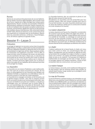 GUIDE CULTURELPoints infos
195
Points infoGuide culturel
INFO
INFORennes
Rennes est une commune française de plus de 200 000 habitants.
Elle est située à l’est de la région Bretagne, dans la partie ouest
de la France. Capitale de la région Bretagne (qui compte quatre
départements), Rennes concentre ses principales institutions
administratives, politiques et judiciaires. Depuis cinquante ans,
la ville est impliquée dans des projets européens (urbanisme et
tourisme, environnement, égalité des chances) et elle participe
à de multiples réseaux internationaux. Ville universitaire depuis
le XVIIIe siècle, Rennes est devenue un des centres français les
plus importants en ce domaine avec 60 000 étudiants, répartis
entre les universités de Rennes 1 et Rennes 2 Haute Bretagne,
et les 28 instituts supérieurs et grandes écoles.
Dossier 9 – Leçon 3
Colocation
Le partage du logement se rencontre surtout dans les grandes
agglomérations.Audébut,cephénomènetouchaitprincipalement
les jeunes célibataires (étudiant ou démarrant dans la vie active)
qui souhaitaient se loger à peu de frais. Depuis quelques années,
les trentenaires sont également concernés. C’est en effet un
moyen de lutter contre la solitude et de trouver une alternative
aux prix exorbitants des loyers. Depuis peu, la colocation est
aussi prisée par les seniors qui veulent ainsi casser la solitude
en recréant un tissu social moins coûteux que la maison de
retraite. Certaines personnes âgées louent une ou plusieurs
pièces inoccupées de leur habitation aﬁn de diminuer leurs frais
et de partager les charges.
La chaumière
La chaumière est une maison d’habitation rurale traditionnelle.
Son nom vient de sa toiture recouverte de chaume. De nos
jours, on utilise également le mot chaumière pour désigner une
habitation familiale ou simplement une vieille bâtisse rurale. On
rencontre souvent ce mot dans les contes populaires.
La chaumière de la campagne normande, au toit très pentu, est
en général longue et étroite ; donc elle se compose souvent
d’une succession de pièces qui communiquent entre elles, avec
chacune une fenêtre et une porte vers l’extérieur. La façade aux
colombages noirs, qui contrastent avec la couleur beige du
mur, est caractéristique de la chaumière de Normandie. Dans
la construction traditionnelle, le toit de chaume est surmonté
de terre où l’on plante des ﬂeurs, en général des iris.
La chaumière bretonne, elle, est construite en pierres et une
ligne de tuiles recouvre le haut du toit.
Actuellement, les chaumières sont très recherchées pour leur
caractère typique. Elles sont souvent rénovées pour servir à
l’accueil des touristes. Les vraies chaumières deviennent rares
en raison des matériaux utilisés pour la construction (l’ardoise
et la tuile remplacent le chaume).
La maison alsacienne
Lamaisonalsacienneestl’œuvred’uncharpentier.Laconstruction
de la maison à pans de bois obéit à des règles très strictes : la
première est celle de l’équilibre. Chaque élément doit concourir
à la stabilité de l’ensemble. Le colombage est avant tout une
structure de bois destinée à former l’ossature solide de la
maison. Mais la symbolique des formes reste présente à l’esprit
des bâtisseurs qui jouent avec ces éléments architecturaux et
donnent diverses formes symboliques aux éléments de la maison.
Le chalet
L’habitat traditionnel de la Haute-Savoie, le chalet, est conçu
pour lutter contre le climat. Les caractéristiques liées aux
régions montagnardes sont par exemple les débords de toits,
qui permettent de se protéger de la neige et d’utiliser un espace
autour de la maison. Cet espace permettait auparavant de
stoker du bois ou du matériel. C’est pourquoi les habitations
traditionnelles de montagne ont des toits si larges. De plus,
la montagne apporte ses matières premières, comme le bois
omniprésent dans les constructions, ainsi que la pierre.
La maison basque
La maison basque, une etche, est le traditionnel hébergement
du pays basque, dont les boiseries étaient jadis passées au
sang de bœuf (couleur rouge sombre) qui la protégeait contre
l’humidité et les insectes.
Le mas de Provence
Le mas de Provence a presque toujours une orientation au sud,
offrant ainsi une protection contre le Mistral (un vent de la vallée
du Rhône vers la Méditerranée). Les ouvertures sont absentes au
nord et plutôt étroites ailleurs aﬁn de se protéger de la chaleur
en été et du froid en hiver. Le mas est d’ampleur variable mais
présente presque toujours un volume parallélépipédique et un
toit à deux pentes.
P001-256-9782011558162.indb 195P001-256-9782011558162.indb 195 30/07/12 12:1130/07/12 12:11
 