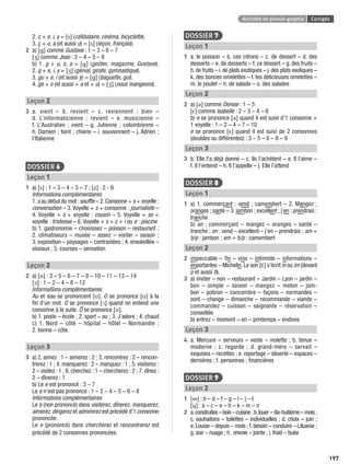 Activités de phonie-graphie Corrigés
197
2. c + e, i, y = [s] (célibataire, cinéma, bicyclette).
3. ç + o, a (et aussi u) = [s] (leçon, français).
2 a) [ ] comme Gustave : 1 – 3 – 6 – 7
[ ] comme Jean : 2 – 4 – 5 – 8
b) 1. g + u, o, a = [ ] (goûter, magazine, Gustave).
2. g + e, i, y = [ ] (génial, girafe, gymnastique).
3. gu + e, i (et aussi y) = [ ] (baguette, gui).
4. ge + o (et aussi + a et + u) = [ ] (nous mangeons).
Leçon 2
3 a. vient – b. revient – c. reviennent ; bien –
d. L’informaticienne ; revient – e. musicienne –
f. L’Australien ; vient – g. Julienne ; colombienne –
h. Damien ; tient ; chiens – i. souviennent – j. Adrien ;
l’Italienne
DOSSIER 6
Leçon 1
1 a) [s] : 1 – 3 – 4 – 5 – 7 ; [z] : 2 - 6
Informations complémentaires
1.s au début du mot :soufﬂe – 2.Consonne + s + voyelle :
conversation – 3. Voyelle + s + consonne : journaliste –
4. Voyelle + s + voyelle : cousin – 5. Voyelle + ss +
voyelle : tristesse – 6. Voyelle + s + c + i ou e : piscine
b) 1. gastronomie – choisissez – poisson – restaurant ;
2. climatiseurs – musée – assez – visiter – saison ;
3. exposition – paysages – contrastées ; 4. ensoleillée –
oiseaux ; 5. courses – sensation
Leçon 2
2 a) [o] : 3 – 5 – 6 – 7 – 9 – 10 – 11 – 13 – 14
[ɔ] : 1 – 2 – 4 – 8 – 12
Informations complémentaires
Au et eau se prononcent [o]. O se prononce [o] à la
ﬁn d’un mot. O se prononce [ɔ] quand on entend une
consonne à la suite. Ô se prononce [o].
b) 1. poste – école ; 2. sport – au ; 3. J’adore ; 4. chaud
c) 1. Nord – côté – hôpital – hôtel – Normandie ;
2. bonne – côte.
Leçon 3
3 a) 2. aimez : 1 – aimerez : 2 ; 3. rencontrez : 2 – rencon-
trerez : 1 ; 4. manquerez : 2 – manquez : 1 ; 5. visiterez :
2 – visitez : 1 ; 6. cherchez : 1 – chercherez : 2 ; 7. dînez :
2 – dînerez : 1
b) Le e est prononcé : 3 – 7
Le e n’est pas prononcé : 1 – 2 – 4 – 5 – 6 – 8
Informations complémentaires
Le e (non prononcé) dans visiterez, dînerez, manquerez,
aimerez, dirigerez et admirerez est précédé d’1 consonne
prononcée.
Le e (prononcé) dans chercherez et rencontrerez est
précédé de 2 consonnes prononcées.
DOSSIER 7
Leçon 1
1 a. le poisson – b. ces citrons – c. de dessert – d. des
desserts – e. de desserts – f. ce dessert – g. des fruits –
h.de fruits – i.de plats exotiques – j.des plats exotiques –
k. des bonnes omelettes – l. tes délicieuses omelettes –
m. le poulet – n. de salade – o. des salades
Leçon 2
2 a) [ə] comme Denise : 1 – 5
[ε] comme Isabelle : 2 – 3 – 4 – 6
b) e se prononce [ə] quand il est suivi d’1 consonne +
1 voyelle : 1 – 2 – 4 – 7 – 10
e se prononce [ε] quand il est suivi de 2 consonnes
(doubles ou différentes) : 3 – 5 – 6 – 8 – 9
Leçon 3
3 b. Elle l’a déjà donné – c. Ils l’achètent – e. Il l’aime –
f. Il l’entend – h. Il l’appelle – j. Elle l’attend
DOSSIER 8
Leçon 1
1 a) 1. commerçant ; vend ; camembert – 2. Mangez ;
oranges ; santé – 3. jambon ; excellent ; j’en ; prendrais ;
tranche
b) an : commerçant – mangez – oranges – santé –
tranche ; en : vend – excellent – j’en – prendrais ; am +
b/p : jambon ; em + b/p : camembert
Leçon 2
2 impeccable – ﬁn – vins – intimiste – informations –
importantes – Michelin. Le son [ε˜] s’écrit in ou im (devant
p et aussi b).
3 a) inviter – non – restaurant – Jardin – Lyon – jardin –
bon – simple – saison – mangez – melon – jam-
bon – potiron – concombre – façons – normandes –
sont – change – dimanche – recommande – viande –
commandez – cuisson – saignante – réservation –
conseillée
b) entrez – moment – en – printemps – endives
Leçon 3
4 a. Mercure – serveurs – veste – violette ; b. tenue –
moderne ; c. regarde ; d. grand-mère – servait –
exquises – recettes ; e. reportage – déserté – espaces –
dernières ; f. personnes ; ﬁnancières
DOSSIER 9
Leçon 2
1 [w] : b – d – f – g – i – j – l
[ɥ] : a – c – e – h – k – m – n
2 a.construites–bois–cuisine;b.louer–dix-huitième–mois;
c. souhaitons – toilettes – individuelles ; d. choix – juin ;
e.Louise – depuis – mois ; f.besoin – conduire – Lituanie ;
g. soir – nuage ; h. envoie – jointe ; i. froid – buée
P001-256-9782011558162.indb 197P001-256-9782011558162.indb 197 30/07/12 12:1130/07/12 12:11
 