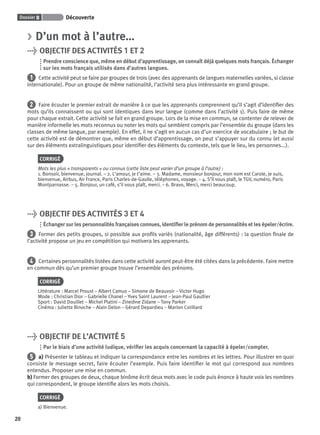 Dossier 0 Découverte
20
> D’un mot à l’autre…
> OBJECTIF DES ACTIVITÉS 1 ET 2
Prendre conscience que, même en début d’apprentissage, on connaît déjà quelques mots français. Échanger
sur les mots français utilisés dans d’autres langues.
1 Cette activité peut se faire par groupes de trois (avec des apprenants de langues maternelles variées, si classe
internationale). Pour un groupe de même nationalité, l’activité sera plus intéressante en grand groupe.
2 Faire écouter le premier extrait de manière à ce que les apprenants comprennent qu’il s’agit d’identiﬁer des
mots qu’ils connaissent ou qui sont identiques dans leur langue (comme dans l’activité 1). Puis faire de même
pour chaque extrait. Cette activité se fait en grand groupe. Lors de la mise en commun, se contenter de relever de
manière informelle les mots reconnus ou noter les mots qui semblent compris par l’ensemble du groupe (dans les
classes de même langue, par exemple). En effet, il ne s’agit en aucun cas d’un exercice de vocabulaire ; le but de
cette activité est de démontrer que, même en début d’apprentissage, on peut s’appuyer sur du connu (et aussi
sur des éléments extralinguistiques pour identiﬁer des éléments du contexte, tels que le lieu, les personnes...).
CORRIGÉ
Mots les plus « transparents » ou connus (cette liste peut varier d’un groupe à l’autre) :
1. Bonsoir, bienvenue, journal. – 2. L’amour, je t’aime. – 3. Madame, monsieur bonjour, mon nom est Carole, je suis,
bienvenue, Airbus, Air France, Paris Charles-de-Gaulle, téléphones, voyage. – 4. S’il vous plaît, le TGV, numéro, Paris
Montparnasse. – 5. Bonjour, un café, s’il vous plaît, merci. – 6. Bravo, Merci, merci beaucoup.
> OBJECTIF DES ACTIVITÉS 3 ET 4
Échanger sur les personnalités françaises connues, identiﬁer le prénom de personnalités et les épeler/écrire.
3 Former des petits groupes, si possible aux proﬁls variés (nationalité, âge différents) : la question ﬁnale de
l’activité propose un jeu en compétition qui motivera les apprenants.
4 Certaines personnalités listées dans cette activité auront peut-être été citées dans la précédente. Faire mettre
en commun dès qu’un premier groupe trouve l’ensemble des prénoms.
CORRIGÉ
Littérature : Marcel Proust – Albert Camus – Simone de Beauvoir – Victor Hugo
Mode : Christian Dior – Gabrielle Chanel – Yves Saint Laurent – Jean-Paul Gaultier
Sport : David Douillet – Michel Platini – Zinedine Zidane – Tony Parker
Cinéma : Juliette Binoche – Alain Delon – Gérard Depardieu – Marion Cotillard
> OBJECTIF DE L’ACTIVITÉ 5
Par le biais d’une activité ludique, vériﬁer les acquis concernant la capacité à épeler/compter.
5 a) Présenter le tableau et indiquer la correspondance entre les nombres et les lettres. Pour illustrer en quoi
consiste le message secret, faire écouter l’exemple. Puis faire identiﬁer le mot qui correspond aux nombres
entendus. Proposer une mise en commun.
b) Former des groupes de deux, chaque binôme écrit deux mots avec le code puis énonce à haute voix les nombres
qui correspondent, le groupe identiﬁe alors les mots choisis.
CORRIGÉ
a) Bienvenue.
P001-256-9782011558162.indb 20P001-256-9782011558162.indb 20 30/07/12 12:1030/07/12 12:10
 