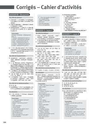 246
DOSSIER 0 • Découverte
Du côté du lexique
1 C’est écrit : 1. en anglais. 2. en portugais.
3. en italien. 4. en russe. 5. en arabe. 6. en
chinois.
2 C’est un diplomate : 1. allemand 2. chinois.
3. espagnol. 4. italien.
3 Embarquement : 1. porte 21. 2. porte 68.
3. porte 43. 4. porte 12. 5. porte 57.
6. porte 31.
Transcription
Exemple : Amsterdam : embarquement
porte 15.
1. Chicago : embarquement porte 21.
2. Sydney : embarquement porte 68.
3. Lyon : embarquement porte 43.
4. Kyoto : embarquement porte 12.
5. Londres : embarquement porte 57.
6. Dubaï : embarquement porte 31.
4 1. 18 € (dix-huit euros) 2. 35 € (trente-
cinq euros) 3. 42 € (quarante-deux euros)
4. 67 € (soixante-sept euros) 5. 51 €
(cinquante et un euros)
Du côté de la grammaire
5 canadienne – autrichien – polonais –
russe – allemand – américain – française –
chinois
6 1. Le Mexique contre l’Angleterre.
2. L’Espagne contre les Pays-Bas. 3. Le
Maroc contre la Belgique.4.La Corée contre
le Venezuela. 5. L’Irlande contre les États-
Unis. 6. L’Argentine contre le Mozambique.
7 1. le Maroc 2. les Philippines 3. le Japon
4.l’Iran 5.la Grèce 6.le Danemark 7.l’Italie
8 1.je – je –Vous – je – je – ils – vous – vous
2. Tu – je – Nous – il
9 1. m’appelle – suis – suis – m’appelle
2. sommes – appelons – sont – sont
3. s’appelle – est 4. suis – es – suis
Du côté de la communication
10 1b, 2c, 3b
11 Le professeur :1,4,6,7.Les étudiants :2,8,
9, 10. Le professeur ou les étudiants : 3, 5.
En situation
12 1. Yin, chinois. 2. Enrique, espagnol.
3. Meiko, japonaise.
Transcription
1. – Vous vous appelez comment ?
– Je m’appelle Yin.
– Pardon ? Comment ça s’écrit ?
– Y-I-N.
– Votre nationalité ?
– Je suis chinois.
2. – Comment vous appelez-vous ?
– Je m’appelle Enrique.
– Enrique avec un H ?
– Non, E-N-R-I-Q-U-E.
– Votre nationalité, s’il vous plaît ?
– Je suis espagnol.
…/…
…/…
3. – Vous vous appelez comment ?
– Je m’appelle Meiko.
– Épelez, s’il vous plaît.
– M-E-I-K-O.
– Vous êtes japonaise ?
– Oui, je suis japonaise.
DOSSIER 1 • Leçon 1
Du côté du lexique
1 lundi – mardi – mercredi – jeudi –
vendredi – samedi – dimanche
2 1. un monsieur 2. une femme 3. un garçon
4. une jeune ﬁlle ou une jeune femme
3 1. l’architecture 2. la littérature 3. la méde-
cine 4. l’économie
Du côté de la grammaire
4 1. je – je – je – vous – Je – je – Vous – je
2. tu. 3. Tu – Tu
5 la/votre – votre – votre – votre – votre –
vos – la – l’ – le – votre
6 1.mon – ma – mes – mes 2.votre – votre –
votre – votre – votre – vos – votre
7 1. es – suis – as – ai 2. avons – est –
est – avez – sont 3. sont – est – est – a
4. sont – est – avons
8 1. ne m’appelle pas 2. n’est pas 3. n’ont
pas 4. ne sommes pas 5. n’avez pas
6. n’as pas 7. n’ai pas
Du côté de la communication
9 1. a et b – 2. a et c – 3. a et c – 4. b et c
En situation
10 Javier Gomez – mexicain – J’ai 21
ans. – J’étudie la littérature française à la
Sorbonne. – Je parle espagnol, anglais et
français. – Louise (France)
11 a2, b6, c3, d4, f5
Transcription
1. – Bon, c’est l’heure. Au revoir !
– Salut Juliette !
– Ciao !
– Bonne soirée !
2. – Bonjour, monsieur ! Ça va ?
– Ça va et vous ?
– Ça va. Bonne journée !
3. – Salut ! Tu vas bien ?
– Oui et toi ?
– Ça va.
4. – Eh, Juliette !
– Salut, vous allez bien ?
– Ça va !
– Viens à notre table !
– D’accord.
– Bon appétit !
5. – Bonsoir, monsieur.
– Bonsoir ! À demain !
6. – Bonjour, monsieur.
– Bonjour mademoiselle Laurent,
comment allez-vous ?
– Bien merci et vous ?
– Très bien.
12 Productions possibles :
1. – Salut Sophie !
– Salut Isabelle, tu vas bien ?
– Oui, merci, et toi ?
– Ça va.
2. – Au revoir, monsieur.
– Au revoir Théo.
3. – Au revoir !
– Salut, Victoria !
4. – Bonsoir, Aurélie !
–Salut,MathildeetThomas,vousallezbien?
DOSSIER 1 • Leçon 2
Du côté du lexique
1 1. août 2. décembre 3. février 4. janvier –
juin – juillet 5. mars – mai 6. novembre
7. octobre 8. septembre
2 1. 275,80 € – 2. 71,90 € – 3. 591,75 € –
4. 1 840 € – 5. 81,50 € – 6. 2 875 €
Transcription
Exemple : 80 euros 90
1. 275 euros 80 ; 2. 71 euros 90 ;
3. 591 euros 75 ; 4. 1 840 euros ;
5. 81 euros 50 ; 6. 2 875 euros
3 1. cent trente-huit euros, soixante-cinq
2. soixante-douze euros, quatre-vingt-
deux 3. deux cents euros, cinquante
4. quatre-vingts euros, vingt 5. quatre-
vingt-dix euros, soixante-dix
4 nom – prénom – âge – nationalité –
études – adresse – numéro de téléphone –
adresse mail
Du côté de la grammaire
5 1.une – un – une – des – un 2.des – des –
une – des – un – des 3. une – une – une –
un 4. un – une – un – un – des
6 1. Quel 2. Quel 3. Quel 4. Quelles 5. Quelles
6. Quel 7. Quelle 8. Quelles
Du côté de la communication
7 1c, 2e, 3a, 4b, 5g, 6f, 7d
8 Réponses 1 et 3.
9 1b, 2d, 3c, 4e, 5a
En situation
10 a) 1. 06 70 65 28 31 2. 06 95 85 71 88 3.
06 56 99 65 13 4. 06 66 81 91 68
b) 1. ricardo.gomez@free.fr
2. lmarini@hotmail.com
3. ali-gordon@gmail.com
4. p_larsen@aol.com
Transcription
– Ricardo, quel est votre numéro de
portable ?
– C’est le 06 70 65 28 31.
– Et votre adresse mail ?
– ricardo point gomez arobase free point fr.
– Et vous, Laura ?
– Mon portable, c’est le : 06 95 85 71 88
et mon mail : c’est lmarini – l et marini
tout attaché, arobase, hotmail point com.
– Et vous, Ali ?
…/…
Corrigés – Cahier d’activités
P001-256-9782011558162.indb 246P001-256-9782011558162.indb 246 30/07/12 12:1230/07/12 12:12
 