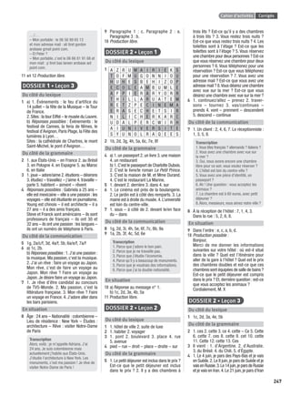 Cahier d’activités Corrigés
247
…/…
– Mon portable : le 06 56 99 65 13
et mon adresse mail : ali tiret gordon
arobase gmail point com.
– Et Peter ?
– Mon portable, c’est le 06 66 81 91 68 et
mon mail : p tiret bas larsen arobase aol
point com.
11 et 12 Production libre.
DOSSIER 1 • Leçon 3
Du côté du lexique
1 a) 1. Événements : le feu d’artifice du
14 juillet – la fête de la Musique – le Tour
de France.
2.Sites :la tour Eiffel – le musée du Louvre.
b) Réponses possibles : Événements : le
festival de Cannes, la feria de Nîmes, le
festival d’Avignon, Paris Plage, la Fête des
lumières à Lyon…
Sites : la cathédrale de Chartres, le mont
Saint-Michel, le pont d’Avignon…
Du côté de la grammaire
2 1. aux États-Unis – en France 2. au Brésil
3. en Pologne 4. en Espagne 5. au Maroc
6. en Italie
3 1.joue – adore/aime 2.étudions – désirons
3. étudiez – travaillez – j’aime 4. travaille –
parle 5. habitent – aiment – rêvent
4 Réponses possibles : Gabriela a 25 ans –
elle est mexicaine – elle a une passion : les
voyages – elle est étudiante en journalisme.
Young est chinois – il est architecte – il a
27 ans – il a des amis français.
Steve et Franck sont américains – ils sont
professeurs de français – ils ont 30 et
32 ans – ils ont une passion : les langues –
ils ont un numéro de téléphone à Paris.
Du côté de la communication
5 1g, 2a/c/f, 3d, 4a/f, 5b, 6a/e/f, 7a/f
6 a) 1c, 2b.
b) Réponses possibles : 1.J’ai une passion :
la musique. Ma passion, c’est la musique.
2. J’ai un rêve : faire un voyage au Japon.
Mon rêve, c’est de faire un voyage au
Japon. Mon rêve ? Faire un voyage au
Japon. Je désire faire un voyage au Japon.
7 1. Je rêve d’être candidat au concours
de TV5-Monde. 2. Ma passion, c’est la
littérature française. 3. Mon rêve ? Faire
un voyage en France. 4. J’adore aller dans
les bars parisiens.
En situation
8 Âge : 24 ans – Nationalité : colombienne –
Lieu de résidence : New York – Études :
architecture – Rêve : visiter Notre-Dame
de Paris
Transcription
Alors, voilà : je m’appelle Adriana. J’ai
24 ans. Je suis colombienne mais
actuellement j’habite aux États-Unis.
J’étudie l’architecture à New York. Les
monuments, c’est ma passion ! Je rêve de
visiter Notre-Dame de Paris !
9 Paragraphe 1 : c. Paragraphe 2 : a.
Paragraphe 3 : b.
10 Production libre.
DOSSIER 2 • Leçon 1
Du côté du lexique
1 A Z R U M A I R I E K S
T O F M U G O N N I O U
H U H E S B E H I Z O P
E C O L E A M B U M L E
A F P I E R A R Y O R R
T H I L L A R U A T E M
R E T Z P E C I N E M A
E R A S E C H E T S I R
N I L I C H E R K A R C
U D A L P E R C W I R H
A I U N I V E R S I T E
S Y U N O L R A Q E E S
2 1b, 2d, 3g, 4h, 5a, 6c, 7e, 8f
Du côté de la grammaire
4 a) 1. un passeport 2. un livre 3. une maison
4. un restaurant
b) 1.C’est le passeport de Charlotte Dubois.
2. C’est le livre/le roman Le Petit Prince.
3. C’est la maison de M. et Mme Durand.
4. C’est le restaurant La Marine.
5 1. devant 2. derrière 3. dans 4. sur
6 1. Le cinéma est près de la boulangerie.
2. Le jardin est à côté des remparts. 3. La
mairie est à droite du musée.4.L’université
est loin du centre-ville.
7 1. sous – à côté de 2. devant le/en face
du – dans
Du côté de la communication
8 1g, 2d, 3i, 4h, 5e, 6f, 7c, 8b, 9a
9 1a, 2b, 3f, 4c, 5d, 6e
Transcription
1. Parce que j’adore le bon pain.
2. Parce que je ne travaille pas.
3. Parce que j’étudie l’économie.
4. Parce qu’il y a beaucoup de monuments.
5. Parce que je voudrais des informations.
6. Parce que j’ai la double nationalité.
En situation
10 a) Réponse au message n° 1.
b) 1c, 2d, 3e, 4b, 5a
11 Production libre.
DOSSIER 2 • Leçon 2
Du côté du lexique
1 1. hôtel de ville 2. suite de luxe
2 1. habiter 2. voyager
3 1. pont 2. boulevard 3. place 4. rue
5. avenue
4 pied – rue – droit – place – droite – sur
Du côté de la grammaire
5 1. Le petit déjeuner est inclus dans le prix ?
Est-ce que le petit déjeuner est inclus
dans le prix ? 2. Il y a des chambres à
trois lits ? Est-ce qu’il y a des chambres
à trois lits ? 3. Vous restez trois nuits ?
Est-ce que vous restez trois nuits ? 4. Les
toilettes sont à l’étage ? Est-ce que les
toilettes sont à l’étage ? 5. Vous réservez
une chambre pour deux personnes ? Est-ce
que vous réservez une chambre pour deux
personnes ? 6. Vous téléphonez pour une
réservation ? Est-ce que vous téléphonez
pour une réservation ? 7. Vous avez une
adresse mail ? Est-ce que vous avez une
adresse mail ? 8.Vous désirez une chambre
avec vue sur la mer ? Est-ce que vous
désirez une chambre avec vue sur la mer ?
6 1. continuez/allez – prenez 2. traver-
sons – tournez 3. vas/continues –
prends 4. vont – prennent – descendent
5. descend – continue
Du côté de la communication
7 1. Un client : 2, 4, 6, 7. Le réceptionniste :
1, 3, 5, 8.
Transcription
1.Vous êtes français ? allemands ? italiens ?
2. Vous avez une chambre avec vue sur
la mer ?
3. Oui, nous avons encore une chambre
libre pour ce soir, vous voulez réserver ?
4. L’hôtel est loin du centre-ville ?
5. Vous avez une pièce d’identité, un
passeport ?
6. Ah ! Une question : vous acceptez les
animaux ?
7. La chambre est à 60 euros, avec petit
déjeuner ?
8.Alors, messieurs, vous aimez notre ville ?
8 À la réception de l’hôtel : 7, 1, 4, 3.
Dans la rue : 5, 2, 6, 8.
En situation
9 Dans l’ordre : e, c, a, b, d.
10 Production possible :
Bonjour,
Merci de me donner les informations
suivantes sur votre hôtel : où est-il situé
dans la ville ? Quel est l’itinéraire pour
aller de la gare à l’hôtel ? Quel est le prix
des chambres doubles et est-ce que ces
chambres sont équipées de salle de bains ?
Est-ce que le petit déjeuner est compris
dans le prix ? Et, dernière question : est-ce
que vous acceptez les animaux ?
Cordialement, M. X
DOSSIER 2 • Leçon 3
Du côté du lexique
1 1c, 2d, 3a, 4e, 5b
Du côté de la grammaire
2 1. ces 2. cette 3. ce 4. cette – Ce 5. Cette
6. cette 7. ces 8. cette 9. cet 10. cette
11. Cette 12. cette 13. Ces
3 Il vient : 1. d’Argentine. 2. d’Australie.
3. du Brésil. 4. du Chili. 5. d’Égypte.
4 1. Le 4 juin, je pars des Pays-Bas et je vais
en Suède.2.Le 8 juin,je pars de Suède et je
vaisenRussie.3.Le14juin,jeparsdeRussie
et je vais en Iran.4.Le 21 juin,je pars d’Iran
P001-256-9782011558162.indb 247P001-256-9782011558162.indb 247 30/07/12 12:1230/07/12 12:12
 