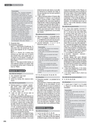 Corrigés Cahier d’activités
250
Transcription
Vous avez – cinq - nouveaux messages.
Salut Matthieu ! C’est Alberto ! C’est
d’accord pour ta fête samedi soir. Je viens
avec ma copine Laure. Je peux apporter du
jus d’orange si tu veux. Salut, à samedi !
Salut Matthieu. C’est Jessica. Je suis
désolée, mais je ne peux pas venir samedi
soir, je ne suis pas libre ce week-end. Une
autre fois j’espère ? Bisous !
Matthieu, salut ! C’est Benoît. C’est OK pour
samedi, je viens avec ma sœur Louise.
J’apporte de la musique pour danser, OK ?
Matthieu, c’est Stéphanie. On vient
samedi, tous les trois, Marco, Fanny
et moi. Bon, j’apporte deux gâteaux,
d’accord ? ! Je t’embrasse, salut !
Salut Matthieu, c’est Olivia. Samedi soir,
moi, je ne peux pas venir, mais Blandine
et Lisa, elles peuvent ! Et elles apportent
du champagne ! Allez salut ! Bisous !
9 Production libre.
10 Productions possibles :
Mail n° 1 : Salut Virginie. N’oublie pas :Tu
viens dîner chez moi samedi soir. Est-ce
que tu peux apporter du vin ? À samedi,
Marie
Mail n° 2 : Florent, On a rendez-vous
vendredi soir pour aller voir La Guerre
des mondes mais c’est à quelle heure : à
18 heures ou à 20 heures ? Et après, on
peut aller au restaurant si tu as le temps ?
Bises, Marie
Mail n° 3 : Cher papa et chère maman, Je
viens déjeuner samedi à la maison mais
je ne peux pas arriver avant 13 heures. Ça
vous va ? Marie
Dossier 4 • Leçon 3
Du côté du lexique
1 1b/c, 2a/b/d/e/f, 3a/d, 4a/d
2 1. jamais 2. ce matin
3 1b/c/d, 2e, 3c/d/g, 4f/h, 5a/b/c/d, 6b/d,
7a/c/d
Du côté de la grammaire
4 Participe passé en -é : préparé – appelé –
allé – arrivé – resté – visité – rencontré
Participe passé en -i : sorti – dormi – parti
Participe passé en -is, -u et -t : fait –
lu – venu – couru – pris
5 1. suis – as – sont – ai – ai 2. as – suis – ai
3. êtes – a – est – avez – est
6 a) Ce matin,j’ai préparé le petit déjeuner,j’ai
fait ma toilette et j’ai emmené les enfants
à l’école à 8 h 30 puis j’ai couru prendre
le métro. Je suis arrivée à mon travail
à 9 heures. L’après-midi, la baby-sitter
est allée chercher les enfants à l’école à
16 h 30 et, moi, je suis sortie du bureau à
17 h 30 ; j’ai fait les courses en vitesse et
je suis rentrée à la maison vers 19 heures.
Quand la baby-sitter est partie, moi, j’ai
commencé ma deuxième journée…
b) Réponse possible : J’ai préparé le repas,
j’ai donné à manger aux enfants, ensuite
j’ai fait la vaisselle et j’ai rangé la cuisine
puis j’ai couché les enfants : ils se sont
endormis tout de suite.Après, je suis allée
sur Internet et j’ai répondu aux mails, je
me suis douchée et je me suis couchée à
minuit : enﬁn !
7 1.Elles ne sont pas sorties à 10 heures,elles
sont sorties à 11 heures. 2. Je n’ai pas pris
le bus, j’ai pris le métro. 3. Nous n’avons
pas regardé un ﬁlm,nous avons regardé un
match de foot.4.Nous ne sommes pas allés
en Espagne,nous sommes allés en Italie.5.
Je ne suis pas partie avec mes parents, je
suis partie seule. 6. Nous n’avons pas pris
le train, nous avons pris l’avion. 7. Ils n’ont
pas acheté un appartement, ils ont acheté
une maison.
Du côté de la communication
8 Réponses possibles : 1.Je travaille l’après-
midi. 2. Je regarde la télévision le soir.
3. Je téléphone à mes amis tous les jours.
4. Je vais au cinéma chaque semaine.
9 Journée habituelle : 1, 3, 4, 7, 8, 9.
Événement passé : 2, 5, 6, 10.
Transcription
1. Le matin, moi, j’allume mon ordinateur
avant le petit déjeuner.
2. Hier matin, j’ai écouté les informations
à la radio.
3. Chaque matin, je consulte mes mails
avant de partir.
4. Moi, tous les jours, je joue en ligne.
5. Ce matin, j’ai téléphoné à mes parents.
6. Hier soir, j’ai fait les courses avant de
rentrer.
7. Le soir, moi, je regarde des vidéos.
8. Chaque soir, je prépare le repas pour
toute la famille.
9. Moi, tous les soirs, je fais mes devoirs
de français.
10. Hier soir, j’ai regardé la télé jusqu’à
minuit.
10 1f, 2c, 3h, 4g 5j, 6e, 7b, 8a, 9d, 10i
En situation
11 Production possible : un président de la
République
Je me suis levé à 7 heures du matin comme
d’habitude. Je me suis préparé, j’ai pris
mon petit déjeuner et j’ai lu la presse en
même temps. J’ai consulté mes ministres
de 9 heures à midi. Puis j’ai déjeuné avec
des chefs d’État européens, nous avons
parlé de la crise mondiale et de l’avenir
de l’Europe. Après le déjeuner, je me suis
reposé une demi-heure dans mon bureau.
À 16 heures,j’ai reçu des journalistes et j’ai
répondu à leurs questions. Je suis revenu
dans ma résidence, j’ai préparé ma valise
et je suis parti pour l’aéroport : j’ai pris
l’avion pour aller à une conférence àTokyo.
DOSSIER 5 • Leçon 1
Du côté du lexique
1 1g, 2e, 3a, 4d, 5i, 6f, 7c, 8h, 9b
2 1. Pour la fête du Travail, on offre du
muguet.2.Pour Noël,on offre des cadeaux,
on décore le sapin, on fait un bon repas, on
mange des chocolats. 3. Pour Pâques, on
cache/on mange des œufs en chocolat, on
fait un bon repas. 4. Pour la Saint-Valentin,
on choisit un bon restaurant, on offre un
cadeau/des ﬂeurs, on dit « je t’aime », on
s’embrasse. 5. Pour la fête des Mères, on
offre des ﬂeurs/un cadeau.6.Pour la Saint-
Sylvestre : on s’embrasse sous le gui, on
danse. 7. Pour la fête nationale, on danse
dans les rues.
Du côté de la grammaire
3 a) 1. Vous vous appelez comment ?/
Comment est-ce que vous vous appe-
lez ? 2. Qu’est-ce que vous faites dans
la vie/Vous faites quoi dans la vie ?
3. Vous habitez où ?/Où est-ce que vous
habitez ? 4.Vous aimez quoi comme style
de musique ?/Qu’est-ce que vous aimez
comme style de musique ? 5.Vous fumez ?/
Est-ce que vous fumez ? 6.Vous êtes opti-
miste ?/Est-ce que vous êtes optimiste ?
b) 1.Comment vous appelez-vous ?/Quel est
votre nom ? 2.Que faites-vous dans la vie ?
3.Avez-vous un animal ? 4.Pourquoi aimez-
vous le speed-dating ? 5. Quand êtes-vous
libre ? 6. Allez-vous souvent au cinéma ?
7.Y a-t-il quelqu’un dans votre vie ?
4 a) envoient – déposent – dorment –
ouvrent – découvrent
b)envoie–dépose–dort–ouvre–découvre
5 Tous les ans à la Fête des Mères, les petits
enfants réﬂéchissent à une idée de cadeau,
ils fabriquent un objet en classe,ils ﬁnissent
leur travail sous le contrôle de la maîtresse
d’école et ils offrent leur cadeau à leur
maman pour sa fête.
6 1. Nous nous téléphonons. 2. On s’aime.
3. Vous vous souhaitez une bonne année.
4. Ils s’offrent un cadeau.
7 1. à 2. chez 3. dans 4. chez 5. chez 6. au
7. dans 8. au
Du côté de la communication
8 1c, 2d, 3e, 4a, 5f, 6b
En situation
9 1. mardi gras 2. Noël 3. le 14 juillet
4. Pâques 5. la fête des Mères 6. la
Chandeleur
Transcription
1. Eh bien moi, cette année, mon ﬁls se
déguise en Zorro !
2. Ma grande ﬁlle, elle sait bien que c’est
nous qui achetons les cadeaux mais la
petite qui a deux ans et demi croit encore
que c’est…
3. Ah ! Toutes ces couleurs, c’est vraiment
magniﬁque !
4. Un peu de patience les enfants ! C’est
pas facile de les trouver, quelquefois ils
sont un peu cachés sous les plantes, il
faut bien regarder !
5. Oh ! Il est très joli ton dessin, tu as
fait ça à l’école avec la maîtresse ? Ta
maman va être très contente, tu sais !
6. Alors, on met une pièce dans la main
gauche et, avec l’autre main, hop ! On la
fait sauter très haut.
P001-256-9782011558162.indb 250P001-256-9782011558162.indb 250 30/07/12 12:1230/07/12 12:12
 