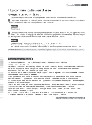 Dossier 0Découverte
21
> La communication en classe
> OBJECTIF DES ACTIVITÉS 1 ET 2
Comprendre puis commencer à s’approprier des formules utiles pour communiquer en classe.
1 La première activité peut se faire livre fermé : proposer une première écoute des dix-neuf phrases. Après
l’écoute, demander où ces phrases sont prononcées (« C’est où ? »).
CORRIGÉ
C’est en classe.
2 Cette deuxième activité propose la transcription des phrases écoutées. À tour de rôle, les apprenants lisent
une phrase à voix haute et disent qui parle. Les autres conﬁrment ou proposent d’autres réponses. Vériﬁer à chaque
fois la compréhension des énoncés en donnant si nécessaire des exemples concrets.
CORRIGÉ
Phrases prononcées par le professeur : 1 – 3 – 5 – 6 – 7 – 8 – 10 – 11 – 13 – 15 – 16 ;
Phrases prononcées par les étudiants : 2 – 4 – 9 – 12 – 14 – 17 – 18 – 19.
N.B. : Selon le contexte, les phrases peuvent être prononcées par le professeur ou les apprenants. Par exemple : 2 et 4.
> L’Aide-mémoire « Les articles déﬁnis » permet de rappeler la règle en lien avec le vocabulaire de la classe.
Corrigés S’exercer • Dossier 0
1. 1. Romane – 2. Alexandre – 3. Lucas – 4. Marianne – 5. Olivier – 6. Raphaël – 7. Emma – 8. Maxime
2. 1 / b – 2 / d – 3 / f – 4 / c – 5 / a – 6 / e
3. M. Kangulu : camerounais – Mme Solderberg : suédoise – M. Johnson : américain – M. Wong : chinois – Mlle Trace : canadienne –
Mlle Del Rio : espagnole – M. Martins : portugais – M. Lindley : australien – M. Ibanez : mexicain – Mme Muller : allemande –
M. Costapoulos : grec – Mme Chaïbi : tunisienne – M. Volgorof : russe
4. 1. Leonard de Vinci est italien. 2. Napoléon est français. 3. Agatha Christie est anglaise. 4. Indira Gandhi est indienne. 5. Salvador
Dalí est espagnol. 6. Albert Einstein est allemand.
5. Je m’appelle Antoine / Anna / Dimitri. Je suis russe / américaine / français. – Tu t’appelles Antoine / Anna / Dimitri. Tu es russe /
américaine / français. – Il s’appelle Antoine / Dimitri. Il est russe / français. – Elle s’appelle Anna. Elle est russe / américaine.
6. 1. Vous vous appelez Marek, vous êtes polonais. 2. Elles s’appellent Maria et Dolorès, elles sont espagnoles. 3. Nous nous appelons
Antoine et Léa, nous sommes français.
7. La Paz ➝ la Bolivie – Tokyo ➝ le Japon – Copenhague ➝ le Danemark – Mexico ➝ le Mexique – Dublin ➝ l’Irlande – Washington
➝ les États-Unis – Pékin ➝ la Chine – La Haye ➝ les Pays Bas – Ottawa ➝ le Canada – Addis-Abeba ➝ l’Éthiopie
8. grec ➝ la Grèce – russe ➝ la Russie – portugais ➝ le Portugal – italien ➝ l’Italie – suédois ➝ la Suède – iranien ➝ l’Iran –
coréen ➝ la Corée – autrichien ➝ l’Autriche
9. 1. 15 : quinze – 2. 18 : dix-huit – 3. 21 : vingt et un – 4. 36 : trente-six – 5. 45 : quarante-cinq – 6. 64 : soixante-quatre
10. 1. le livre – 2. la page – 3. les questions – 4. l’afﬁche – 5. le mot – 6. les dialogues – 7. l’étudiant
> Voir aussi le Cahier d’activités | p. 4-7
P001-256-9782011558162.indb 21P001-256-9782011558162.indb 21 30/07/12 12:1030/07/12 12:10
 