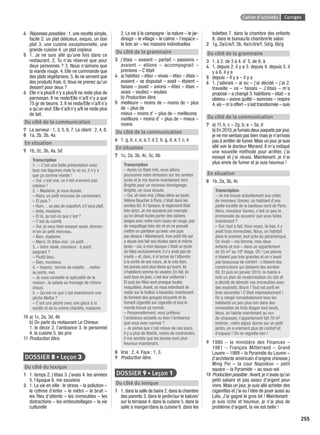 Cahier d’activités Corrigés
255
4 Réponses possibles : 1.une recette simple,
facile 2. un plat délicieux, exquis, un bon
plat 3. une cuisine exceptionnelle, une
grande cuisine 4. un plat copieux
5 1. Je ne suis allé qu’une fois dans ce
restaurant. 2. Tu n’as réservé que pour
deux personnes ? 3. Nous n’aimons que
la viande rouge. 4. Elle ne commande que
des plats végétariens. 5. Ils ne servent que
des produits frais. 6.Vous ne prenez qu’un
dessert pour deux ?
6 Elle n’a plus/Il n’y a plus/Il ne reste plus de
parmesan. Il ne reste/Elle n’a/Il n’y a que
75 gr de beurre. 3. Il ne reste/Elle n’a/Il n’y
a qu’un œuf. Elle n’a/Il n’y a/Il ne reste plus
de lait.
Du côté de la communication
7 Le serveur : 1, 3, 5, 6, 7. Le client : 2, 4, 8.
8 1a, 2b, 3b, 4a
En situation
9 1b, 2c, 3b, 4a, 5d
Transcription
1. – C’est une belle présentation avec
tous ces légumes mais tu as vu, il n’y a
que ça comme viande !
– Oui, c’est vrai, ce n’est vraiment pas
copieux !
2. – Madame, je vous écoute.
– Alors, un petit morceau de camembert.
– Et puis ?
– Hum… un peu de roquefort, s’il vous plaît.
– Voilà, madame.
– Et là, qu’est-ce que c’est ?
– C’est du comté.
– Oui, je veux bien essayer aussi, donnez-
m’en un petit morceau.
– Bien, madame.
– Merci. Et dites-moi : ce petit…
3. – Votre steak, monsieur : à point,
saignant ?
– Plutôt bleu.
– Bien, monsieur.
4. – Voyons : terrine de volaille… melon
au porto, non.
– Je vous conseille la spécialité de la
maison : la salade au fromage de chèvre
chaud.
5. – Qu’est-ce que c’est exactement une
pêche Melba ?
– C’est une pêche avec une glace à la
vanille et de la crème chantilly, madame.
10 a) 1c, 2a, 3d, 4b
b) On parle du restaurant Le Chineur.
1. le décor 2. l’ambiance 3. le personnel
4. la cuisine 5. les prix
11 Production libre.
DOSSIER 8 • Leçon 3
Du côté du lexique
1 1. temps 2. j’étais 3. j’avais 4. les années
5. l’époque 6. me souviens
2 1. La vie en ville : le stress – la pollution –
le rythme d’enfer – le métro – le bruit –
les ﬁles d’attente – les immeubles – les
distractions – les embouteillages – la vie
culturelle
2. La vie à la campagne : la nature – le jar-
dinage – le village – le calme – l’espace –
le bon air – les maisons individuelles
Du côté de la grammaire
3 j’étais – avaient – partait – passions –
avaient – allions – accompagnait –
prenions – C’était
4 a) habitiez – étiez – vivais – étiez – étais –
avaient – se disputait – avait – étaient –
faisais – jouait – avions – étiez – étais –
avais – vouliez – voulais
b) Production libre.
5 meilleure – moins de – moins de – plus
de – plus de
mieux – moins d’ – plus de – meilleures
meilleure – moins d’ – plus de – mieux –
moins
Du côté de la communication
6 1. g, b, c, e, a, f, d 2. b, g, d, a, f, c, e
En situation
7 1c, 2a, 3b, 4c, 5c, 6b
Transcription
– Après ce ﬂash info, nous allons
poursuivre notre émission sur les années
lycée et je me tourne maintenant vers
Brigitte pour un nouveau témoignage.
Brigitte, on vous écoute.
– Oui, eh bien moi, j’étais élève au lycée
Hélène Boucher à Paris, c’était dans les
années 60. À l’époque, le règlement était
très strict. Je me souviens par exemple
qu’on devait toutes porter des tabliers
beiges avec notre nom cousu en rouge, pas
de maquillage bien sûr et on ne pouvait
mettre un pantalon qu’avec une jupe
par-dessus ! Maintenant, mon petit-ﬁls qui
a douze ans fait ses études dans le même
lycée – oui, à mon époque c’était un lycée
de ﬁlles exclusivement, il n’y avait pas de
mixité – et, donc, il m’arrive de l’attendre
à la sortie de ses cours. Je le vois bien,
les jeunes sont plus libres qu’avant, ils
s’habillent comme ils veulent. En fait, ils
sont tous en jean, c’est leur uniforme !
Et puis les ﬁlles sont presque toutes
maquillées.Avant, on nous interdisait de
rester sur le trottoir à bavarder, maintenant
ils forment des groupes bruyants et ils
fument cigarette sur cigarette et tout le
monde trouve ça normal.
– Personnellement, vous préférez
l’ambiance actuelle ou bien l’ambiance
que vous avez connue ?
– Je pense que c’est mieux de nos jours,
il y a plus de liberté, moins de contraintes,
il me semble que les jeunes sont plus
heureux maintenant.
8 Vrai : 2, 4. Faux : 1, 3.
9 Production libre.
DOSSIER 9 • Leçon 1
Du côté du lexique
1 1.dans la salle de bains 2.dans la chambre
des parents 3. dans le jardin/sur le balcon/
sur la terrasse 4. dans la cuisine 5. dans la
salle à manger/dans la cuisine 6. dans les
toilettes 7. dans la chambre des enfants
8. dans le bureau/la chambre/le salon
2 1g, 2a/c/e/f, 3b, 4a/c/d/e/f, 5d/g, 6b/g
Du côté de la grammaire
3 1. à 2. de 3 à 4. d’ 5. de 6. à
4 1. depuis 2. il y a 3. depuis 4. depuis 5. il
y a 6. il y a
5 depuis – Il y a – il y a
6 1. j’adorais – ai eu – j’ai décidé – j’ai 2.
travaille – va – faisais – J’étais – m’a
proposé – a changé 3. habitions – était – a
obtenu – avons quitté – sommes – respire
4.vis – m’a offert – s’est transformée – suis
Du côté de la communication
7 a) 1f, h, c – 2g, b, e – 3a, d
b) En 2010,je fumais deux paquets par jour,
je ne me sentais pas bien mais je n’arrivais
pas à arrêter de fumer. Mais un jour, je suis
allé voir le docteur Morand. Il m’a indiqué
une nouvelle méthode pour arrêter, j’ai
essayé et j’ai réussi. Maintenant, je n’ai
plus envie de fumer et je suis heureux !
En situation
8 1b, 2a, 3b, 4c
Transcription
– Je me trouve actuellement aux côtés
de monsieur Gomez, un habitant d’une
petite localité de la banlieue nord de Paris.
Alors, monsieur Gomez, c’est un peu la
promenade du souvenir que vous faites
maintenant ?
– Oui, tout à fait. Vous voyez, là-bas, il y
avait trois immeubles. Nous, on habitait
dans le premier, tout près du périphérique.
On vivait – ma femme, mes deux
enfants et moi – dans un appartement
de 55 m2 au 10e étage. Oh ! Les pièces
n’étaient pas très grandes et on n’avait
pas beaucoup de confort : c’étaient des
constructions qui dataient des années
60. Et puis en janvier 2010, la mairie a
voté un plan de modernisation du site et
a décidé de démolir ces immeubles avec
des explosifs. Boum ! Tout est parti en
trois secondes ! C’était impressionnant !
On a relogé immédiatement tous les
habitants un peu plus loin dans des
immeubles de trois étages tout neufs.
Nous, on habite maintenant au rez-
de-chaussée, l’appartement fait 70 m2
environ ; notre séjour donne sur un petit
jardin, on a vraiment plus de confort et
d’espace ! On ne regrette rien !
9 1980 – le ministère des Finances –
1981 – François Mitterrand – Grand
Louvre – 1989 – la Pyramide du Louvre –
(l’architecte américain d’origine chinoise,)
Ming Pei – la cour Napoléon – petit
square – la Pyramide – au sous-sol
10 Production possible :Avant,je n’avais qu’un
petit salaire et pas assez d’argent pour
vivre. Mais un jour, je suis allé acheter des
cigarettes et j’ai eu l’idée de jouer aussi au
Loto. J’ai gagné le gros lot ! Maintenant :
je suis riche et heureux, je n’ai plus de
problème d’argent, la vie est belle !
P001-256-9782011558162.indb 255P001-256-9782011558162.indb 255 30/07/12 12:1230/07/12 12:12
 