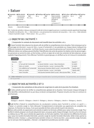 Dossier 1Leçon 1Contacts
23
> Saluer
Comprendre
Écrit
Act. 1
Aide-mémoire
– Les personnes
– Les moments
de la journée
> S’exercer n° 1
Comprendre
Oral
Act. 2 et 3
Phonétique
Act. 4
S’exprimer
Oral
Act. 5
Aide-mémoire
Saluer et prendre
congé de manière
informelle et
formelle
> S’exercer n° 2
Point culture
L’usage de tu
et de vous
> S’exercer n° 3
Phonétique
Act. 6
S’exprimer
Oral
Act. 7
–Dessins – Dessins/Mini dialogues
NB : L’ordre des activités ci-dessus correspond à celle de la mise en page du parcours. La variante suivante apporterait davantage
de ﬂuidité à la démarche : Act. 1 – Aide-mémoire « Les personnes/Les moments de la journée » – Act. 2 et 3 – Aide-mémoire
« Saluer et prendre congé » – Point culture – Act. 4, 5, 6 et 7.
> OBJECTIF DE L’ACTIVITÉ 1
Comprendre le contexte du document oral travaillé dans les activités 1 et 2.
1 Avant l’activité, faire observer les dessins aﬁn de vériﬁer la compréhension de la situation. Faire remarquer qu’un
personnage est récurrent : Lucas (cf. titre « Lucas à l’université »). Les pendules sur chaque dessin indiquent les
différents moments de la journée : au ﬁl des heures, Lucas salue les personnes qu’il rencontre ou il prend congé.
Différents indices non verbaux peuvent faciliter l’identiﬁcation des actes de parole et la relation entre les personnages :
les personnes se serrent la main, se font la bise, se font un signe de la main (se contenter de faire observer, ne pas
exploiter linguistiquement). Puis effectuer l’activité en grand groupe, en vériﬁant au fur et à mesure le vocabulaire.
CORRIGÉ
Dessins Où ? Qui ? Quand ?
a. à l’accueil de l’université un jeune homme : Lucas / deux messieurs le matin
b. dans un couloir un jeune homme : Lucas / une jeune ﬁlle le matin
c. à la cafétéria de l’université deux jeunes hommes (dont Lucas) / une jeune ﬁlle l’après-midi
d. dans un couloir un jeune homme : Lucas / une dame l’après-midi
e. dans l’escalier trois jeunes hommes (dont Lucas) / deux jeunes ﬁlles le soir
> L’Aide-mémoire reprend et élargit le lexique travaillé dans l’activité précédente : les personnes, les moments
> de la journée.
> OBJECTIF DES ACTIVITÉS 2 ET 3
Comprendre des salutations et des prises de congé dans le cadre de la journée d’un étudiant.
2 Cette activité permet de vériﬁer la compréhension globale de la situation. Faire écouter chaque échange et
faire identiﬁer, individuellement ou par deux, le dessin correspondant. Proposer ensuite une mise en commun en
grand groupe.
CORRIGÉ
Dialogue 1 : dessin b – Dialogue 2 : dessin d – Dialogue 3 : dessin a – Dialogue 4 : dessin e – Dialogue 5 : dessin c
3 a) Vérifier d’abord la compréhension du vocabulaire contenu dans l’activité (« arriver »/« partir » ;
« saluer »/« prendre congé »). Faire réécouter l’enregistrement et demander aux apprenants de compléter les
réponses. En fonction du niveau, il est aussi possible de faire cette activité à partir des dessins.
b) Dans cette activité, les apprenants sont amenés à repérer les formules utilisées pour saluer et prendre congé. Pour
faciliter le relevé, proposer une écoute séquencée (avec une pause après chaque échange). Inscrire au fur et à mesure
au tableau (ou au TNI), sous la dictée des apprenants, les formules repérées. Faire observer les différentes formules
pour saluer de manière formelle/informelle ; prendre congé de manière formelle/informelle. Veiller à bien pointer la
différence entre « bonjour », uniquement pour prendre contact, et « bonne journée », pour prendre congé, formules
qui ne sont pas interchangeables. « Bonsoir » est également possible pour prendre congé.
P001-256-9782011558162.indb 23P001-256-9782011558162.indb 23 30/07/12 12:1030/07/12 12:10
 