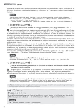 Dossier 1 Leçon 1 Contacts
24
Variante : À l’issue de cette activité, on peut passer directement à l’Aide-mémoire de la page 27, qui récapitule les
différentes formulations travaillées dans l’activité. Le Point culture sur l’usage de « tu »/« vous » peut être abordé
à la suite.
CORRIGÉ
a) Les personnes arrivent et se saluent : dialogues n° 1, 3, 5. Les personnes partent et prennent congé : dialogues n° 2, 4.
b) 1. « Bonjour, Lucas ! Tu vas bien ? » – « Bonjour, monsieur. » – « Bonjour monsieur, comment allez-vous ? » –
« Bonjour ! Salut Lucas ! » ; « Salut ! Vous allez bien ? »
2. « Au revoir, madame. » – « Au revoir, Lucas, à demain ! » – « Au revoir, à demain ! » – « Salut, Lucas ! Ciao ! Bonne soirée ! »
> OBJECTIF DE L’ACTIVITÉ 4
Phonétique : discriminer et identiﬁer les sons [y][y], comme dans « tu », et [u][u], comme dans « vous ».
4 La discrimination auditive permet aux apprenants étrangers de différencier des sons qu’ils peuvent confondre,
soit que ces sons n’existent pas dans leur système phonique, soit qu’ils les rapprochent des sons qu’ils connaissent.
a) Procéder à l’écoute des paires de mots et demander aux apprenants de dire si les deux mots entendus sont
identiques ou s’ils sont différents. L’activité se fait individuellement car chaque apprenant a une écoute spéciﬁque
en fonction de son origine. La correction se fait en grand groupe.
b) Une fois la discrimination auditive effectuée, demander aux apprenants d’identiﬁer les phonèmes étudiés dans
des phrases : faire écouter les énoncés et leur demander de compter combien de fois ils entendent les sons [y] ou
[u] dans chaque énoncé.
c) L’étude des sons se termine par un exercice de reproduction d’énoncés comportant les deux sons. Habituer
les apprenants à répéter une première fois les énoncés sans les lire dans leur livre (juste suite à l’écoute) et une
deuxième fois avec le livre pour qu’ils mettent en relation la graphie des sons et leur prononciation. Demander
alors comment s’écrit le son [y] et comment s’écrit le son [u].
Variante : cette activité peut se faire après le Point culture abordant l’usage de « tu » et « vous ». Elle peut être
suivie des activités 5 à 7, si on a fait l’Aide-mémoire et le Point culture à la suite de l’activité 3.
CORRIGÉ
a) Mots identiques : 2 – 5 – 9 – 10. Mots différents : 1 – 3 – 4 – 6 – 7 – 8.
b) Vous allez au musée du Louvre. ➝ [u] = 2 fois ; [y] = 2 fois. Tu salues Lou et Luce. ➝ [y] = 3 fois ; [u] = 1 fois
> OBJECTIF DE L’ACTIVITÉ 5
Observer le comportement non verbal lors de salutations formelles ou informelles en France et comparer
avec d’autres manières de faire.
5 1. En grand groupe, faire observer les quatre photos pour identiﬁer le type de relation, en introduisant (ou
rappelant) à chaque fois certaines expressions comme « serrer la main », « faire la bise » (cf. Aide-mémoire).
2.Enpetitsgroupes,fairecomparerlesmanièresdesaluerprésentéesaveccellespratiquéesdanslepaysdesapprenants.
CORRIGÉ
a. Deux amis (jeunes hommes, plutôt lycéens) se serrent la main : relation informelle – b. Dans un bureau, un homme
et une femme se serrent la main : relation formelle – c. Deux amis (un homme et une femme) se font la bise (à une
terrasse de café) : relation informelle – d. Deux jeunes garçons se tapent dans la main : relation informelle
> L’Aide-mémoire reprend et élargit les formulations et le lexique travaillés dans les activités précédentes :
> saluer/prendre congé dans une relation (in)formelle.
L’usage de tu et de vous
Le travail sur les salutations permet d’aborder la différence entre tu et vous. De préférence, faire observer les
différents usages lors de l’activité 3 puis vériﬁer les acquis en faisant compléter le Point culture.
CORRIGÉ
« tu » ➝ relation informelle – « vous » ➝ relation formelle
POINT Cultur
P001-256-9782011558162.indb 24P001-256-9782011558162.indb 24 30/07/12 12:1030/07/12 12:10
 