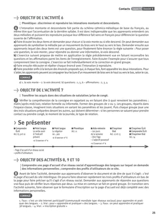 Dossier 1Leçon 1Contacts
25
> OBJECTIF DE L’ACTIVITÉ 6
Phonétique : discriminer et reproduire les intonations montante et descendante.
6 L’intonation montante et descendante fait partie du schéma rythmico-mélodique de base du français, au
même titre que l’accentuation de la dernière syllabe. Il est donc indispensable que les apprenants entendent ces
deux mélodies et puissent les reproduire puisque leur différence fait sens en français pour différencier la question
ouverte de l’afﬁrmation.
a) Faire écouter les deux items et demander pour chacun si la voix monte ou si elle descend. On peut demander aux
apprenants de symboliser la mélodie par un mouvement du bras vers le haut ou vers le bas. Demander ensuite aux
apprenants lequel des deux items est une question, pour ﬁnalement faire énoncer la règle suivante : Pour poser
une question, la voix monte ; pour répondre ou donner une information, la voix descend.
b) L’exercice suivant propose de mettre en application la règle précédemment vue en faisant reconnaître les
questions et les afﬁrmations parmi les items de l’enregistrement. Faire écouter l’exemple pour s’assurer que tous
comprennent bien la consigne. L’exercice se fait individuellement et la correction en grand groupe.
c) Faire ensuite réécouter et répéter chaque énoncé avec l’intonation à reproduire.
d) Faire procéder enﬁn à la lecture des énoncés proposés qui, à chaque fois, font apparaître les deux intonations. Pour
s’aider,lesapprenantspeuventaccompagnerleurlectured’unmouvementdebrasverslehautouverslebas,selonlecas.
CORRIGÉ
a) 1. la voix monte – 2. la voix descend. b) questions : 1, 5, 6 – afﬁrmations : 2, 3, 4
> OBJECTIF DE L’ACTIVITÉ 7
Transférer les acquis dans des situations de salutation/prise de congé.
7 Vériﬁer la compréhension de la consigne en rappelant ou en faisant dire à quoi renvoient les paramètres :
matin/après-midi/soir, relation formelle ou informelle. Former des groupes de 2 ou 3. Les groupes, répartis dans
l’espace-classe, imaginent trois situations en variant les paramètres et les jouent. Puis chaque groupe joue une
des trois situations préparées devant les autres, qui doivent déterminer : si les personnes se saluent pour prendre
contact ou prendre congé, le moment de la journée, le type de relation.
> Se présenter
Comprendre
Écrit
Act. 8, 9 et 10
Point langue
Le verbe avoir
à l’indicatif
présent
> S’exercer n° 4
Point langue
La négation
ne... pas
> S’exercer n° 5
Phonétique
Act. 11
Aide-mémoire
– Les jours
de la semaine
– Dire l’âge
– L’adjectif possessif
> S’exercer n° 6
S’exprimer
Oral
Act. 12 et 13
S’exprimer Écrit
Comprendre Écrit
S’exprimer Oral
Act. 14
– Page d’accueil d’un réseau social
+ proﬁls d’utilisateurs
> OBJECTIF DES ACTIVITÉS 8, 9 ET 10
Comprendre une page d’accueil d’un réseau social d’apprentissage des langues sur lequel on demande
des informations personnelles ; comprendre des proﬁls d’utilisateurs de ce site.
8 Avant de faire l’activité, demander aux apprenants d’observer le document et de dire de quoi il s’agit : c’est
la page d’accueil du site Interlingua. On pourra faire observer rapidement les trois proﬁls d’utilisateurs en bas de
la page pour faire préciser qu’il s’agit d’un réseau social. Demander aux apprenants de répondre aux questions
vrai-faux puis de vériﬁer leurs réponses par deux. La mise en commun se fait en grand groupe. En transition vers
l’activité suivante, faire observer que le formulaire d’inscription sur la page d’accueil est déjà complété avec des
informations personnelles.
CORRIGÉ
1. Faux : c’est un site Internet participatif (communauté mondiale type réseaux sociaux) pour apprendre et prati-
quer des langues. – 2. Vrai : pour « apprendre et pratiquer » des langues. – 3. Faux : on peut apprendre et pratiquer
38 langues. – 4. Vrai : « inscription gratuite »
P001-256-9782011558162.indb 25P001-256-9782011558162.indb 25 30/07/12 12:1030/07/12 12:10
 