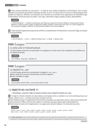 Dossier 1 Leçon 1 Contacts
26
9 Faire d’abord identiﬁer les documents : il s’agit de trois proﬁls d’utilisateurs d’Interlingua. Faire ensuite
répondre aux questions proposées en groupes de deux ou trois. Lors de la mise en commun en grand groupe, faire
justiﬁer les réponses. Effectuer une transition vers l’activité 10 en vériﬁant si les apprenants ont identiﬁé le type
d’informations contenues dans les proﬁls : nom, âge, nationalité, langues parlées, études, disponibilités.
CORRIGÉ
1. Proﬁl de Ming Pei. – 2. Roberto communique avec Ming car il apprend le chinois et Ming est chinoise/parle chinois.
(Roberto ne parle pas bien anglais et Ming parle anglais.) Roberto communique avec Sven car il parle espagnol et
Sven apprend l’espagnol. (Roberto ne parle pas bien anglais et Sven parle anglais.)
10 Cette activité d’appariement permet de vériﬁer la compréhension d’informations concernant l’âge, les études
et les disponibilités.
CORRIGÉ
1. Sven et Roberto – 2. Sven – 3. Roberto, Ming et Sven – 4. Ming – 5. Ming et Sven
Le verbe avoir à l’indicatif présent
Ce Point langue permet de conceptualiser la conjugaison du verbe avoir. Faire compléter les pointillés avec
les éléments donnés.
CORRIGÉ
j’ai – il/elle a – vous avez – ils/elles ont
POINT Langue
La négation ne... pas
Ce Point langue permet de conceptualiser la négation « ne... pas ».
a) Faire observer la structure des phrases à la forme négative.
b) Faire compléter la règle.
CORRIGÉ
b) ne se place avant le verbe – pas se place après le verbe
POINT Langue
> OBJECTIF DE L’ACTIVITÉ 11
Phonétique : exprimer l’âge en faisant la liaison entre l’adjectif cardinal et le nom.
11 Il s’agit ici de faire entendre les deux liaisons principales entre un nombre et un mot commençant par une
voyelle, comme « ans » : la liaison avec [z] et la liaison avec [t].
a) Faire d’abord écouter l’enregistrement aﬁn de faire remarquer aux apprenants qu’il y a des prononciations dif-
férentes selon les chiffres. Puis les faire répéter en sollicitant quelques apprenants individuellement.
b) Faire écouter la suite de l’enregistrement. Les apprenants devront indiquer s’ils entendent [z] ou [t].
CORRIGÉ
b) [z] + « ans » : 2 ans – 3 ans – 6 ans – 10 ans – 11 ans – 12 ans – 13 ans – 14 ans – 15 ans – 16 ans
[t] + « ans » : 7 ans – 8 ans – 20 ans – 30 ans – 40 ans – 50 ans – 60 ans
> L’Aide-mémoire reprend des éléments travaillés dans les activités précédentes : lexique (les jours de la
> semaine) ; formulations pour dire l’âge ; adjectifs possessifs (1re personne du singulier, 2e personne du pluriel).
P001-256-9782011558162.indb 26P001-256-9782011558162.indb 26 30/07/12 12:1030/07/12 12:10
 