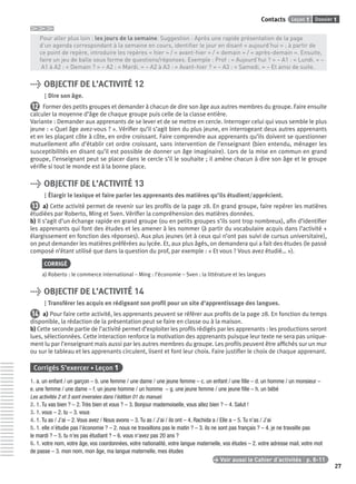 Dossier 1Leçon 1Contacts
27
> Pour aller plus loin : les jours de la semaine. Suggestion : Après une rapide présentation de la page
> d’un agenda correspondant à la semaine en cours, identiﬁer le jour en disant « aujourd’hui » ; à partir de
> ce point de repère, introduire les repères « hier » / « avant-hier » / « demain » / « après-demain ». Ensuite,
> faire un jeu de balle sous forme de questions/réponses. Exemple : Prof : « Aujourd’hui ? » – A1 : « Lundi. » –
> A1 à A2 : « Demain ? » – A2 : « Mardi. » – A2 à A3 : « Avant-hier ? » – A3 : « Samedi. » – Et ainsi de suite.
> OBJECTIF DE L’ACTIVITÉ 12
Dire son âge.
12 Former des petits groupes et demander à chacun de dire son âge aux autres membres du groupe. Faire ensuite
calculer la moyenne d’âge de chaque groupe puis celle de la classe entière.
Variante : Demander aux apprenants de se lever et de se mettre en cercle. Interroger celui qui vous semble le plus
jeune : « Quel âge avez-vous ? ». Vériﬁer qu’il s’agit bien du plus jeune, en interrogeant deux autres apprenants
et en les plaçant côte à côte, en ordre croissant. Faire comprendre aux apprenants qu’ils doivent se questionner
mutuellement aﬁn d’établir cet ordre croissant, sans intervention de l’enseignant (bien entendu, ménager les
susceptibilités en disant qu’il est possible de donner un âge imaginaire). Lors de la mise en commun en grand
groupe, l’enseignant peut se placer dans le cercle s’il le souhaite ; il amène chacun à dire son âge et le groupe
vériﬁe si tout le monde est à la bonne place.
> OBJECTIF DE L’ACTIVITÉ 13
Élargir le lexique et faire parler les apprenants des matières qu’ils étudient/apprécient.
13 a) Cette activité permet de revenir sur les proﬁls de la page 28. En grand groupe, faire repérer les matières
étudiées par Roberto, Ming et Sven. Vériﬁer la compréhension des matières données.
b) Il s’agit d’un échange rapide en grand groupe (ou en petits groupes s’ils sont trop nombreux), aﬁn d’identiﬁer
les apprenants qui font des études et les amener à les nommer (à partir du vocabulaire acquis dans l’activité +
élargissement en fonction des réponses). Aux plus jeunes (et à ceux qui n’ont pas suivi de cursus universitaire),
on peut demander les matières préférées au lycée. Et, aux plus âgés, on demandera qui a fait des études (le passé
composé n’étant utilisé que dans la question du prof, par exemple : « Et vous ? Vous avez étudié… »).
CORRIGÉ
a) Roberto : le commerce international – Ming : l’économie – Sven : la littérature et les langues
> OBJECTIF DE L’ACTIVITÉ 14
Transférer les acquis en rédigeant son proﬁl pour un site d’apprentissage des langues.
14 a) Pour faire cette activité, les apprenants peuvent se référer aux proﬁls de la page 28. En fonction du temps
disponible, la rédaction de la présentation peut se faire en classe ou à la maison.
b) Cette seconde partie de l’activité permet d’exploiter les proﬁls rédigés par les apprenants : les productions seront
lues, sélectionnées. Cette interaction renforce la motivation des apprenants puisque leur texte ne sera pas unique-
ment lu par l’enseignant mais aussi par les autres membres du groupe. Les proﬁls peuvent être afﬁchés sur un mur
ou sur le tableau et les apprenants circulent, lisent et font leur choix. Faire justiﬁer le choix de chaque apprenant.
Corrigés S’exercer • Leçon 1
1. a. un enfant / un garçon – b. une femme / une dame / une jeune femme – c. un enfant / une ﬁlle – d. un homme / un monsieur –
e. une femme / une dame – f. un jeune homme / un homme – g. une jeune femme / une jeune ﬁlle – h. un bébé
Les activités 2 et 3 sont inversées dans l’édition 01 du manuel.
2. 1. Tu vas bien ? – 2. Très bien et vous ? – 3. Bonjour mademoiselle, vous allez bien ? – 4. Salut !
3. 1. vous – 2. tu – 3. vous
4. 1. Tu as / J’ai – 2. Vous avez / Nous avons – 3. Tu as / J’ai / ils ont – 4. Rachida a / Elle a – 5. Tu n’as / J’ai
5. 1. elle n’étudie pas l’économie ? – 2. nous ne travaillons pas le matin ? – 3. ils ne sont pas français ? – 4. je ne travaille pas
le mardi ? – 5. tu n’es pas étudiant ? – 6. vous n’avez pas 20 ans ?
6. 1. votre nom, votre âge, vos coordonnées, votre nationalité, votre langue maternelle, vos études – 2. votre adresse mail, votre mot
de passe – 3. mon nom, mon âge, ma langue maternelle, mes études
> Voir aussi le Cahier d’activités | p. 8-11
P001-256-9782011558162.indb 27P001-256-9782011558162.indb 27 30/07/12 12:1030/07/12 12:10
 