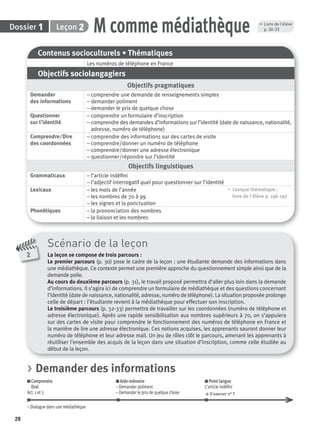 28
Dossier 1 M comme médiathèqueLeçon 2
Contenus socioculturels • Thématiques
Les numéros de téléphone en France
Objectifs sociolangagiers
Objectifs pragmatiques
Demander
des informations
– comprendre une demande de renseignements simples
– demander poliment
– demander le prix de quelque chose
Questionner
sur l’identité
– comprendre un formulaire d’inscription
– comprendre des demandes d’informations sur l’identité (date de naissance, nationalité,
adresse, numéro de téléphone)
Comprendre/Dire
des coordonnées
– comprendre des informations sur des cartes de visite
– comprendre/donner un numéro de téléphone
– comprendre/donner une adresse électronique
– questionner/répondre sur l’identité
Objectifs linguistiques
Grammaticaux – l’article indéﬁni
– l’adjectif interrogatif quel pour questionner sur l’identité
Lexicaux – les mois de l’année
– les nombres de 70 à 99
– les signes et la ponctuation
, Lexique thématique :
livre de l'élève p. 196-197
Phonétiques – la prononciation des nombres
– la liaison et les nombres
Scénario de la leçon
La leçon se compose de trois parcours :
Le premier parcours (p. 30) pose le cadre de la leçon : une étudiante demande des informations dans
une médiathèque. Ce contexte permet une première approche du questionnement simple ainsi que de la
demande polie.
Au cours du deuxième parcours (p. 31), le travail proposé permettra d’aller plus loin dans la demande
d’informations. Il s’agira ici de comprendre un formulaire de médiathèque et des questions concernant
l’identité (date de naissance, nationalité, adresse, numéro de téléphone). La situation proposée prolonge
celle de départ : l’étudiante revient à la médiathèque pour effectuer son inscription.
Le troisième parcours (p. 32-33) permettra de travailler sur les coordonnées (numéro de téléphone et
adresse électronique). Après une rapide sensibilisation aux nombres supérieurs à 70, on s’appuiera
sur des cartes de visite pour comprendre le fonctionnement des numéros de téléphone en France et
la manière de lire une adresse électronique. Ces notions acquises, les apprenants sauront donner leur
numéro de téléphone et leur adresse mail. Un jeu de rôles clôt le parcours, amenant les apprenants à
réutiliser l’ensemble des acquis de la leçon dans une situation d’inscription, comme celle étudiée au
début de la leçon.
2
, Livre de l’élève
p. 30-33
> Demander des informations
Comprendre
Oral
Act. 1 et 2
Aide-mémoire
– Demander poliment
– Demander le prix de quelque chose
Point langue
L’article indéﬁni
> S’exercer n° 7
– Dialogue dans une médiathèque
P001-256-9782011558162.indb 28P001-256-9782011558162.indb 28 30/07/12 12:1030/07/12 12:10
 