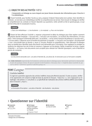 Dossier 1Leçon 2M comme médiathèque
29
> OBJECTIF DES ACTIVITÉS 1 ET 2
Comprendre un échange au cours duquel une jeune femme demande des informations pour s’inscrire à
la médiathèque.
1 Avant l’activité, pour faciliter l’accès au sens, proposer d’abord l’observation de la photo. Faire identiﬁer le
contexte : on est dans une médiathèque (vériﬁer la compréhension du terme). Faire écouter le dialogue et vériﬁer
la compréhension du contexte en faisant répondre aux questions. Cette activité se fait en grand groupe, ce qui
permet d’élucider le vocabulaire inconnu.
CORRIGÉ
1. Dans une médiathèque – 2. Une étudiante – 3. Un employé – 4. Pour une inscription
2 Avant de faire effectuer l’activité 2, repasser uniquement le début du dialogue pour faire repérer comment
l’étudiante aborde l’employé : « Excusez-moi… c’est pour une inscription… Je voudrais des informations, s’il vous
plaît ». Faire remarquer la demande polie avec « je voudrais… » et les autres marques de politesse (« excusez-moi »,
« s’il vous plaît »). Observer aussi la manière de présenter sa requête : « c’est pour une inscription » (le présentatif
« c’est » sera étudié dans le dossier 2, leçon 1). Ensuite, ﬁnaliser la compréhension : faire réécouter le dialogue
dans sa totalité pour identiﬁer quels documents sont demandés pour l’inscription. Pour expliquer la consigne ou
renforcer les réponses lors de la mise en commun, s’appuyer sur les photos. Veiller à expliciter le terme « papier
d’identité » : en France, trois documents sont acceptés pour attester de l’identité (passeport, carte d’identité et
permis de conduire).
CORRIGÉ
Les documents demandés sont : une pièce d’identité (d), une photo (b). On demande aussi un formulaire complété.
> L’Aide-mémoire reprend des formulations contenues dans le dialogue pour demander poliment et demander
> le prix de quelque chose. On pourra ajouter la formulation « Excusez-moi ! » (repérée dans l’activité 2), qui
> sert à attirer l’attention quand on aborde quelqu’un.
L’article indéﬁni
Il s’agit de la première approche des articles indéﬁnis (masculin/féminin/pluriel). À cette occasion, vériﬁer
si les apprenants ont compris la règle de base du pluriel en français : l’ajout du « s » (en s’appuyant sur le
repérage « des photos »/« une photo »). La spéciﬁcité de l’utilisation des articles indéﬁnis/déﬁnis sera traitée
dans le dossier 2, leçon 1.
CORRIGÉ
un formulaire d’inscription – une pièce d’identité – des étudiants – des photos
POINT Langue
> Questionner sur l’identité
Comprendre
Écrit/Oral
Act. 3, 4, 5 et 6
Point langue
L’adjectif interrogatif
quel pour questionner
sur l’identité
> S’exercer n° 8 et 9
Aide-mémoire
Les mois de l’année
S’exprimer
Oral
Act. 7
– Formulaire d’inscription
– Dialogue dans une médiathèque
P001-256-9782011558162.indb 29P001-256-9782011558162.indb 29 30/07/12 12:1030/07/12 12:10
 