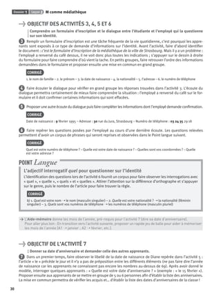 Dossier 1 Leçon 2 M comme médiathèque
30
> OBJECTIF DES ACTIVITÉS 3, 4, 5 ET 6
Comprendre un formulaire d’inscription et le dialogue entre l’étudiante et l’employé qui la questionne
sur son identité.
3 Remplir un formulaire d’inscription est une tâche fréquente de la vie quotidienne, c’est pourquoi les appre-
nants sont exposés à ce type de demande d’informations sur l’identité. Avant l’activité, faire d’abord identiﬁer
le document : c’est le formulaire d’inscription de la médiathèque de la ville de Strasbourg. Mais il y a un problème :
l’employé a renversé du café dessus, il ne voit donc plus toutes les indications ; s’appuyer sur le dessin à droite
du formulaire pour faire comprendre d’où vient la tache. En petits groupes, faire retrouver l’ordre des informations
demandées dans le formulaire et proposer ensuite une mise en commun en grand groupe.
CORRIGÉ
1. le nom de famille – 2. le prénom – 3. la date de naissance – 4. la nationalité – 5. l’adresse – 6. le numéro de téléphone
4 Faire écouter le dialogue pour vériﬁer en grand groupe les réponses trouvées dans l’activité 3. L’écoute du
dialogue permettra certainement de mieux faire comprendre la situation : l’employé a renversé du café sur le for-
mulaire et il doit conﬁrmer certaines informations qui sont effacées.
5 Proposer une autre écoute du dialogue puis faire compléter les informations dont l’employé demande conﬁrmation.
CORRIGÉ
Date de naissance : 9 février 1995 – Adresse : 30 rue du Jura, Strasbourg – Numéro de téléphone : 03 24 35 29 18
6 Faire repérer les questions posées par l’employé au cours d’une dernière écoute. Les questions relevées
permettent d’avoir un corpus de phrases qui seront reprises et observées dans le Point langue suivant.
CORRIGÉ
Quel est votre numéro de téléphone ? – Quelle est votre date de naissance ? – Quelles sont vos coordonnées ? – Quelle
est votre adresse ?
L’adjectif interrogatif quel pour questionner sur l’identité
L’identiﬁcation des questions lors de l’activité 6 fournit un corpus pour faire observer les interrogations avec
« quel », « quelle », « quels » et « quelles ». Attirer l’attention sur la différence d’orthographe et s’appuyer
sur le genre, puis le nombre de l’article pour faire trouver la règle.
CORRIGÉ
b) 1. Quel est votre nom ➝ le nom (masculin singulier) – 2. Quelle est votre nationalité ? ➝ la nationalité (féminin
singulier) – 3. Quels sont vos numéros de téléphone ➝ les numéros de téléphone (masculin pluriel)
POINT Langue
> L’Aide-mémoire donne les mois de l’année, pré-requis pour l’activité 7 (dire sa date d’anniversaire).
> Pour aller plus loin : En transition vers l’activité suivante, proposer un rapide jeu de balle pour aider à mémoriser
> les mois de l’année (A1 ➝ janvier ; A2 ➝ février, etc.).
> OBJECTIF DE L’ACTIVITÉ 7
Donner sa date d’anniversaire et demander celle des autres apprenants.
7 Dans un premier temps, faire observer le libellé de la date de naissance de Diane repérée dans l’activité 5 :
l’article « le » précède le jour et il n’y a pas de préposition entre les différents éléments (ne pas faire dire l’année
de naissance car les apprenants ne connaissent pas encore les nombres au-dessus de 69). Après avoir donné le
modèle, interroger quelques apprenants : « Quelle est votre date d’anniversaire ? » (exemple : « le 15 février »).
Proposer ensuite aux apprenants de se mettre en groupe de 5 ou 6 personnes aﬁn d’établir la liste des anniversaires.
La mise en commun permettra de vériﬁer les acquis et… d’établir la liste des dates d’anniversaires de la classe !
P001-256-9782011558162.indb 30P001-256-9782011558162.indb 30 30/07/12 12:1030/07/12 12:10
 