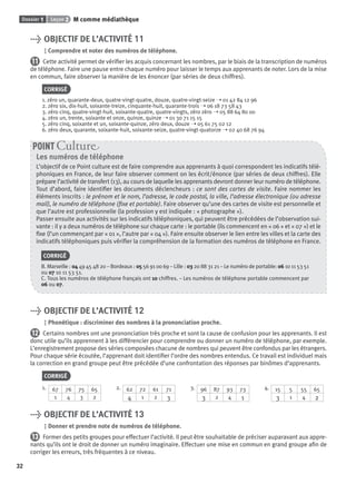 Dossier 1 Leçon 2 M comme médiathèque
32
> OBJECTIF DE L’ACTIVITÉ 11
Comprendre et noter des numéros de téléphone.
11 Cette activité permet de vériﬁer les acquis concernant les nombres, par le biais de la transcription de numéros
de téléphone. Faire une pause entre chaque numéro pour laisser le temps aux apprenants de noter. Lors de la mise
en commun, faire observer la manière de les énoncer (par séries de deux chiffres).
CORRIGÉ
1. zéro un, quarante-deux, quatre-vingt-quatre, douze, quatre-vingt-seize ➝ 01 42 84 12 96
2. zéro six, dix-huit, soixante-treize, cinquante-huit, quarante-trois ➝ 06 18 73 58 43
3. zéro cinq, quatre-vingt-huit, soixante-quatre, quatre-vingts, zéro zéro ➝ 05 88 64 80 00
4. zéro un, trente, soixante et onze, quinze, quinze ➝ 01 30 71 15 15
5. zéro cinq, soixante et un, soixante-quinze, zéro deux, douze ➝ 05 61 75 02 12
6. zéro deux, quarante, soixante-huit, soixante-seize, quatre-vingt-quatorze ➝ 02 40 68 76 94
Les numéros de téléphone
L’objectif de ce Point culture est de faire comprendre aux apprenants à quoi correspondent les indicatifs télé-
phoniques en France, de leur faire observer comment on les écrit/énonce (par séries de deux chiffres). Elle
prépare l’activité de transfert (13), au cours de laquelle les apprenants devront donner leur numéro de téléphone.
Tout d’abord, faire identiﬁer les documents déclencheurs : ce sont des cartes de visite. Faire nommer les
éléments inscrits : le prénom et le nom, l’adresse, le code postal, la ville, l’adresse électronique (ou adresse
mail), le numéro de téléphone (ﬁxe et portable). Faire observer qu’une des cartes de visite est personnelle et
que l’autre est professionnelle (la profession y est indiquée : « photographe »).
Passer ensuite aux activités sur les indicatifs téléphoniques, qui peuvent être précédées de l’observation sui-
vante : il y a deux numéros de téléphone sur chaque carte : le portable (ils commencent en « 06 » et « 07 ») et le
ﬁxe (l’un commençant par « 01 », l’autre par « 04 »). Faire ensuite observer le lien entre les villes et la carte des
indicatifs téléphoniques puis vériﬁer la compréhension de la formation des numéros de téléphone en France.
CORRIGÉ
B. Marseille : 04 49 45 48 20 – Bordeaux : 05 56 91 00 69 – Lille : 03 20 88 31 21 – Le numéro de portable: 06 10 11 53 51
ou 07 10 11 53 51.
C. Tous les numéros de téléphone français ont 10 chiffres. – Les numéros de téléphone portable commencent par
06 ou 07.
POINT Cultur
> OBJECTIF DE L’ACTIVITÉ 12
Phonétique : discriminer des nombres à la prononciation proche.
12 Certains nombres ont une prononciation très proche et sont la cause de confusion pour les apprenants. Il est
donc utile qu’ils apprennent à les différencier pour comprendre ou donner un numéro de téléphone, par exemple.
L’enregistrement propose des séries composées chacune de nombres qui peuvent être confondus par les étrangers.
Pour chaque série écoutée, l’apprenant doit identiﬁer l’ordre des nombres entendus. Ce travail est individuel mais
la correction en grand groupe peut être précédée d’une confrontation des réponses par binômes d’apprenants.
CORRIGÉ
1. 67 76 75 65
1 4 3 2
2. 62 72 61 71
4 1 2 3
3. 96 87 93 73
3 2 4 1
4. 15 5 55 65
3 1 4 2
> OBJECTIF DE L’ACTIVITÉ 13
Donner et prendre note de numéros de téléphone.
13 Former des petits groupes pour effectuer l’activité. Il peut être souhaitable de préciser auparavant aux appre-
nants qu’ils ont le droit de donner un numéro imaginaire. Effectuer une mise en commun en grand groupe aﬁn de
corriger les erreurs, très fréquentes à ce niveau.
P001-256-9782011558162.indb 32P001-256-9782011558162.indb 32 30/07/12 12:1030/07/12 12:10
 