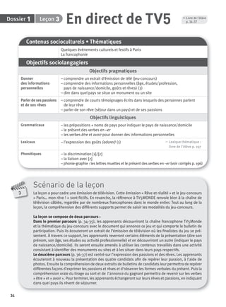 34
Dossier Leçon
Scénario de la leçon
La leçon a pour cadre une émission de télévision. Cette émission « Rêve et réalité » et le jeu-concours
« Paris… mon rêve ! » sont ﬁctifs. En revanche, la référence à TV5MONDE renvoie bien à la chaîne de
télévision câblée, regardée par de nombreux francophones dans le monde entier. Tout au long de la
leçon, la compréhension des différents supports permet de saisir les modalités du jeu-concours.
La leçon se compose de deux parcours :
Dans le premier parcours (p. 34-35), les apprenants découvriront la chaîne francophone TV5Monde
et la thématique du jeu-concours avec le document qui annonce ce jeu et qui comporte le bulletin de
participation. Puis ils écouteront un extrait de l’émission de télévision où les ﬁnalistes du jeu se pré-
sentent. À travers ce support, les apprenants reverront certains éléments de la présentation (dire son
prénom, son âge, ses études ou activité professionnelle) et en découvriront un autre (indiquer le pays
de naissance/domicile). Ils seront ensuite amenés à utiliser les contenus travaillés dans une activité
consistant à identiﬁer des monuments ou sites et à les situer dans leurs pays respectifs.
Le deuxième parcours (p. 36-37) est centré sur l’expression des passions et des rêves. Les apprenants
écouteront à nouveau la présentation des quatre candidats aﬁn de repérer leur passion, à l’aide de
photos. Ensuite la compréhension de deux extraits de bulletins de candidats leur permettra de repérer
différentes façons d’exprimer les passions et rêves et d’observer les formes verbales du présent. Puis la
compréhension orale du tirage au sort et de l’annonce du gagnant permettra de revenir sur les verbes
« être » et « avoir ». Pour terminer, les apprenants échangeront sur leurs rêves et passions, en indiquant
dans quel pays ils rêvent de séjourner.
31 En direct de TV5
Contenus socioculturels • Thématiques
Quelques événements culturels et festifs à Paris
La francophonie
Objectifs sociolangagiers
Objectifs pragmatiques
Donner
des informations
personnelles
– comprendre un extrait d’émission de télé (jeu-concours)
– comprendre des informations personnelles (âge, études/profession,
pays de naissance/domicile, goûts et rêves) (3)
– dire dans quel pays se situe un monument ou un site
Parlerdesespassions
et de ses rêves
– comprendre de courts témoignages écrits dans lesquels des personnes parlent
de leur rêve
– parler de son rêve (séjour dans un pays) et de ses passions
Objectifs linguistiques
Grammaticaux – les prépositions + noms de pays pour indiquer le pays de naissance/domicile
– le présent des verbes en –er
– les verbes être et avoir pour donner des informations personnelles
Lexicaux – l’expression des goûts (adorer) (1) , Lexique thématique :
livre de l'élève p. 197
Phonétiques – la discrimination [s]/[z]
– la liaison avec [z]
– phonie-graphie : les lettres muettes et le présent des verbes en –er (voir corrigés p. 196)
3
, Livre de l’élève
p. 34-37
P001-256-9782011558162.indb 34P001-256-9782011558162.indb 34 30/07/12 12:1030/07/12 12:10
 