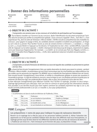 Dossier 1Leçon 3
35
En direct de TV5
> Donner des informations personnelles
Comprendre
Écrit
Act. 1
Comprendre
Oral
Act. 2
Point langue
Les prépositions
+ noms de pays
> S’exercer n° 13
Point culture
La francophonie
S’exprimer
Oral
Act. 3 et 4
– Annonce pour
un jeu concours
– Extrait d’une émission
de télévision
> OBJECTIF DE L’ACTIVITÉ 1
Comprendre une annonce pour un jeu-concours et le bulletin de participation qui l’accompagne.
1 Tout d’abord, travailler sur l’annonce du jeu-concours. Après l’identiﬁcation du document proposé par l’acti-
vité, faire lire le texte puis vériﬁer la compréhension globale : le jeu-concours s’appelle « Paris… mon rêve ! » ; il est
organisé par TV5, dans le cadre de l’émission « Rêve et réalité ». Vériﬁer ensuite la compréhension des modalités du
concours : pour gagner le voyage à Paris, les candidats doivent compléter le bulletin de participation ; le tirage
au sort a lieu le 15 janvier. Pour faciliter l’accès au sens de certains termes (« émission », « candidats », « tirage
au sort »…), ne pas hésiter à s’appuyer sur les dessins. Si l’explication du mot « rêve » semble difﬁcile, il peut être
utile de s’appuyer sur la notion opposée : « réalité » (transparent dans beaucoup de langues, notamment en anglais,
connu par beaucoup d’apprenants). Par exemple : « La réalité : je ne connais pas Paris (ou l’Égypte, la Grèce…) ;
mon rêve ? Connaître Paris/l’Égypte/la Grèce… » Enﬁn, faire rapidement observer le bulletin de participation.
CORRIGÉ
2. une annonce pour un jeu-concours
> OBJECTIF DE L’ACTIVITÉ 2
Comprendre un extrait d’émission de télévision au cours de laquelle des candidats se présentent et parlent
de leur rêve.
2 1. Avant de faire écouter l’enregistrement, faire une rapide observation du dessin pour poser le contexte : pendant
l’émission « Rêve et réalité », le présentateur qui est à Paris communique avec les cinq ﬁnalistes par vidéoconférence (ne
pas oublier que les personnes qui regardent TV5 MONDE sont en majorité des francophones habitant hors de France).
Faire ensuite écouter l’enregistrement, livres fermés, et vériﬁer la compréhension globale en posant des questions à
l’ensemble du groupe : il s’agit de la ﬁnale du concours, avant le tirage au sort. Les ﬁnalistes prennent la parole pour se
présenter (ils disent leur âge, leur profession/leurs études, ville ou pays, leurs passions) et pour dire leur rêve.
2. Faire réécouter l’enregistrement pour effectuer l’activité. Pour faciliter le repérage, procéder en deux temps :
repérage âge/profession puis ville/pays. Faire une mise en commun en grand groupe des informations relevées.
Puis procéder à une dernière écoute pour faire repérer comment les candidats expriment leur âge (« j’ai »), les
études/activité professionnelle (« je suis »/« travaille »), leur pays (prépositions).
CORRIGÉ
1. Le présentateur est dans le studio de télévision de TV5Monde, à Paris.
2. Âge Profession Ville / Pays
Issa J’ai 22 ans. Je suis étudiant en journalisme. J’habite au Sénégal.
Nora J’ai 55 ans. Je suis médecin. Je vis en Tunisie.
Tom J’ai 31 ans. Je travaille dans un bar. Je vis à Madagascar.
Céline J’ai 24 ans. Je suis étudiante en architecture. J’habite à Québec, au Canada.
Les prépositions + noms de pays pour indiquer le pays de naissance/domicile
Revenir sur le repérage de la ville/du pays où les personnes habitent (activité 2). Attirer l’attention des
apprenants sur le fait que les candidats habitent dans des lieux très différents mais tous francophones. Le
repérage permet aussi de faire observer les différentes manières de dire son lieu de naissance/de domicile :
« j’habite/je suis né/je vis ». Faire remarquer qu’en fonction des pays, la préposition change.
POINT Langue
P001-256-9782011558162.indb 35P001-256-9782011558162.indb 35 30/07/12 12:1030/07/12 12:10
 
