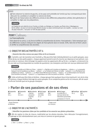 Dossier 1 Leçon 3
36
En direct de TV5
a) Faire observer la colonne de gauche, où les pays sont précédés de l’article qui leur correspond puis faire
réécouter les candidats et compléter la colonne de droite.
b) À partir de l’observation des différents articles et des différentes prépositions utilisés, faire généraliser et
compléter la règle avec les prépositions.
CORRIGÉ
a) J’habite/Je suis né(e)/Je vis en Tunisie, en Italie, au Sénégal, au Canada, aux États-Unis, à Madagascar.
b) On utilise : en pour un nom de pays féminin et pour un pays commençant par une voyelle ; –au pour un nom
de pays masculin ; –aux pour un nom de pays pluriel.
La francophonie
Faire observer la carte p. 12 du livre et vériﬁer la compréhension du terme « francophonie ». Faire remarquer que
les différentes couleurs indiquent les degrés de francophonie dans le monde. Enﬁn, faire lire le Point culture
et vériﬁer la compréhension des données.
POINT Cultur
> OBJECTIF DES ACTIVITÉS 3 ET 4
Associer des sites connus aux pays/villes où ils se trouvent.
3 L’activité 3 sert de transition vers l’activité 4. Elle peut être faite individuellement ou en petits groupes, sous
forme de jeu sur des petits papiers : chaque apprenant prend le soin d’y inscrire ses réponses et son prénom. Lors
de la mise en commun, faire échanger les papiers entre les apprenants aﬁn qu’ils les « corrigent » et donnent à la
ﬁn une note sur 8 (correspondant au nombre de questions). Les champions sont bien sûr ceux qui obtiennent 8/8 !
CORRIGÉ
2. La Cité interdite est à Pékin en Chine. ➝ photo f – 3. Big Ben est à Londres en Angleterre. ➝ photo a – 4. La mosquée
Hassan-II est à Casablanca au Maroc. ➝ photo i – 5. Le Colisée est à Rome en Italie. ➝ photo b – 6. Le Parthénon est
à Athènes en Grèce. ➝ photo h – 7. Le Mont-Saint-Michel est en France. ➝ photo c – 8. Le Kilimandjaro est Tanzanie
(à la frontière du Kenya). ➝ photo d – 9. Copacabana est à Rio de Janeiro au Brésil. ➝ photo e
4 Cette activité peut être faite en binôme : chaque groupe liste quelques lieux (cinq maximum). Lors de la mise
en commun, chaque binôme interroge les autres groupes. Et on compte les points au fur et à mesure, aﬁn de savoir
à la ﬁn de l’activité quel est le groupe champion.
> Parler de ses passions et de ses rêves
Comprendre
Oral
Act. 5
Comprendre
Écrit
Act. 6 et 7
Aide-mémoire
– Exprimer
une passion
– Exprimer
un rêve
Point langue
Le présent
des verbes
en –er
Comprendre
Oral
Act. 8
Point langue
Les verbes être et
avoir pour donner des
informations personnelles
> S’exercer n° 17 et 18
Phonétique
Act. 9
S’exprimer
Oral
Act. 10
– Extrait d’émission
de télévision
– Tirage au sort
d’un concours
> OBJECTIF DE L’ACTIVITÉ 5
Identiﬁer les passions citées par les candidats et les associer aux photos présentées.
5 Aﬁn de repérer le rêve de chacun, matérialisé par les photos données, faire réécouter l’enregistrement.
Le repérage se fait individuellement avec une mise en commun en grand groupe.
CORRIGÉ
1. Tom – 2. Céline – 3. Nora – 4. Issa
P001-256-9782011558162.indb 36P001-256-9782011558162.indb 36 30/07/12 12:1030/07/12 12:10
 