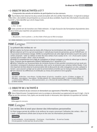 Dossier 1Leçon 3
37
En direct de TV5
> OBJECTIF DES ACTIVITÉS 6 ET 7
Comprendre des extraits de bulletins de participation à un jeu-concours.
6 Tout d’abord, faire observer les deux extraits de bulletin aﬁn d’en vériﬁer l’identiﬁcation : il s’agit de la rubrique
« Mon rêve » des bulletins de participation au concours de deux candidats. À partir des informations trouvées dans
l’activité 5, faire identiﬁer qui a écrit chaque texte.
CORRIGÉ
a. Tom – b. Issa
7 Cette activité sert de transition vers l’Aide-mémoire : il s’agit d’associer des formulations équivalentes dans
les deux textes pour exprimer une passion/un rêve.
CORRIGÉ
1. Ma passion, c’est le cyclisme. 2. Je rêve d’aller à Paris pour la Fête la musique.
> L’Aide-mémoire reprend et élargit les formulations utilisées pour exprimer une passion/un rêve.
Le présent des verbes en –er
a) Faire repérer les formes dans les textes aﬁn d’observer les terminaisons des verbes en –er au présent.
b) Faire observer qu’il n’y a qu’une seule base (= radical) pour toutes les personnes, qui est l’inﬁnitif sans –er
et que seule la terminaison change. Vériﬁer la compréhension de cette règle de formation à partir des autres
verbes proposés : noter au tableau la base des trois verbes d’une couleur et le « –er » d’une autre couleur
(comme pour le verbe « rêver » dans le manuel).
c) Vériﬁer la compréhension de la règle de conjugaison en faisant conjuguer un verbe du même type vu dans la
leçon. S’assurer que les apprenants utilisent l’apostrophe à la 1re personne (« j’»).
d) Attirer l’attention sur la prononciation de certaines formes et faire prendre conscience qu’une seule pro-
nonciation correspond à plusieurs personnes, donc qu’on ne prononce pas certaines lettres ﬁnales. Il est
très important de faire observer la prononciation dès la découverte de cette conjugaison car cela « prépare le
terrain » pour pouvoir corriger par la suite les prononciations erronées qui ne manqueront pas d’apparaître.
e) Faire observer les différences et similitudes au niveau de la phonie et de la graphie.
CORRIGÉ
a) je rêve – il/elle rêve – nous rêvons – ils/elles rêvent ; b) arriv/er – travaill/er – jou/er ; c) j’adore – tu adores – il/
elle adore – nous adorons – vous adorez – ils/elles adorent ; d) 1. même prononciation ; 2. prononciation différente ;
3. prononciation différente ; 4. même prononciation ; e) 1. s’écrivent de manière différente – 2. se prononcent de
la même manière
POINT Langue
> OBJECTIF DE L’ACTIVITÉ 8
Clore le scénario du jeu-concours en demandant aux apprenants d’identiﬁer le gagnant.
8 Faire d’abord écouter l’enregistrement sans la consigne en demandant aux apprenants de quoi il s’agit : c’est le
tirage au sort du concours. Puis, après une seconde écoute si nécessaire, faire répondre à la question de l’activité.
CORRIGÉ
Céline gagne le concours.
Les verbes être et avoir pour donner des informations personnelles
Ce Point langue permet de vériﬁer et de renforcer les acquis concernant l’utilisation des verbes « être » et
« avoir », fréquemment utilisés dans la leçon en lien avec les informations personnelles.
CORRIGÉ
Je suis architecte. – Je suis marocain. – Il est jeune. – Il est étudiant. – Ils sont au Canada.
J’ai une passion. Il a dix-neuf ans. Ils ont un rêve.
POINT Langue
P001-256-9782011558162.indb 37P001-256-9782011558162.indb 37 30/07/12 12:1030/07/12 12:10
 