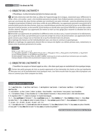 Dossier 1 Leçon 3
38
En direct de TV5
> OBJECTIF DE L’ACTIVITÉ 9
Phonétique : la discrimination [s][s]/[z][z] et la liaison avec [z][z].
9 a) Cette distinction doit être faite au début de l’apprentissage de la langue, notamment pour différencier le
verbe « être » et le verbe « avoir » à la troisième personne du pluriel. Faire d’abord prendre conscience de ces deux
sons par une écoute des deux formes verbales qui constituent une paire minimale : seuls les phonèmes [s] et [z]
changent et permettent d’obtenir ainsi deux unités de sens différentes. Les apprenants prennent conscience de la
prononciation proche des deux formes, dues aux caractéristiques proches des sons [s] et [z] qui ne se différencient
que par le trait de tension, ou de sonorité. [s] est tendue ou sourde alors que [z] est relâchée ou sonore (les cordes
vocales vibrent). Proposer aux apprenants de mettre la main sur leur gorge pour ressentir la vibration lors de la
prononciation de [z].
b) Demander aux apprenants de symboliser la différence entre ces deux sons, à savoir la tension et le relâchement,
par un geste de la main, qui permettra par la suite de corriger les erreurs de prononciation. Les apprenants font le
geste convenu pour chaque son en fonction de ce qu’ils entendent dans les phrases.
c) Le repérage des liaisons se fait individuellement avec une mise en commun en grand groupe.
d) Après ce repérage, les apprenants doivent être en mesure de répéter ces mêmes phrases avec, notamment, la
liaison entre le pronom personnel et le verbe.
CORRIGÉ
b) [s] : 1, 3, 6 – [z] : 2, 4, 5, 7, 8
c) 1. Vous êtes canadien. 2. Nous allons tirer au sort. 3. Elles ont un rêve. 4. Nous avons cinq ﬁnalistes. 5. Ils arrivent
sur les Champs-Élysées. 6. Ils habitent aux États-Unis.
On fait la liaison : entre nous, vous, ils, elles + voyelle ; entre aux et un nom au pluriel qui commence par une voyelle ;
Champs-Élysées et États-Unis se prononcent toujours avec la liaison.
> OBJECTIF DE L’ACTIVITÉ 10
Transférer les acquis en faisant appel au vécu : dire dans quel pays on souhaiterait vivre quelque temps.
10 Former des petits groupes de trois ou quatre apprenants et leur demander de choisir un lieu qui représente
un rêve pour eux, où ils souhaiteraient vivre quelques mois. Leur faire ensuite lister les pays cités et proposer une
mise en commun pour faire comparer les listes.
Corrigés S’exercer • Leçon 3
13. 1. aux États-Unis – 2. en Chine / en France – 3. en Angleterre / au Canada – 4. en Suisse / au Maroc – 5. en Pologne /
aux Pays-Bas
14. vous désirez – je rêve / j’aime / j’adore / je désire – Vous travaillez – nous formons / nous jouons / nous travaillons
15. 1. Ils habitent à Tokyo. 2. Vous travaillez où ? 3. Elles étudient l’économie. 4. Nous arrivons lundi. 5. Elle visite Barcelone.
6. Tu regardes le ﬁlm ? 7. J’adore la musique ! 8. Il parle trois langues.
16. 1. – Vous participez à l’émission ? – Oui, je participe au jeu. 2. – Vous habitez où ? – Nous habitons à Dakar. 3. – Vous rêvez
de visiter Paris ? – Oui, je rêve de visiter le musée d’Orsay. 4. – Vous arrivez quand à Paris ? – Nous arrivons le 23 septembre.
17. je suis – j’ai – ils sont – ils sont – ils sont – ont – il a
18. 1. Quel est votre nom ? 2. Quelle est votre date de naissance ? 3. Vous êtes étudiant à Paris ? 4. Vous avez une pièce d’identité,
s’il vous plaît ? 5. Vous êtes libre le lundi ? 6. Vous avez un numéro de portable ?
> Voir aussi le Cahier d’activités | p. 16-19
P001-256-9782011558162.indb 38P001-256-9782011558162.indb 38 30/07/12 12:1030/07/12 12:10
 