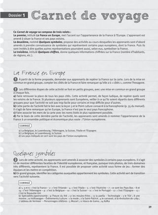 Carnet de voyageDossier 1
39
Ce Carnet de voyage se compose de trois volets :
Le premier, intitulé La France en Europe, met l’accent sur l’appartenance de la France à l’Europe. L’apprenant est
amené à situer la France et ses pays voisins.
Le deuxième, nommé Quelques symboles, propose des activités au cours desquelles les apprenants sont d’abord
amenés à prendre connaissance de symboles qui représentent certains pays européens, dont la France. Puis ils
sont invités à dire quelles autres représentations pourraient aussi, selon eux, symboliser la France.
Le troisième, intitulé Quelques chiffres, donne quelques informations chiffrées sur la France (nombre d’habitants,
de régions, etc.).
La France en Europe
1 À partir de la forme proposée, demander aux apprenants de repérer la France sur la carte. Lors de la mise en
commun en grand groupe, compter les côtés de la France et faire remarquer qu’elle a 6 « côtés », comme l’hexagone.
2 Les différentes étapes de cette activité se font en petits groupes, avec une mise en commun en grand groupe
à chaque fois.
a) Faire retrouver la place de tous les pays cités. Cette activité permet, de façon ludique, de repérer quels sont
les voisins de la France. Si plusieurs apprenants sont Européens, veiller à ce qu’ils soient répartis dans différents
groupes pour que l’activité ne soit pas trop facile pour certains et trop difﬁcile pour d’autres.
b) Cette partie de l’activité fait le lien avec la leçon 3 et le Point culture consacré à la francophonie (p. 35 du manuel).
Il s’agit de faire remarquer qu’en Europe, la France n’est pas le seul pays francophone.
c) Faire associer les mers de la carte avec les noms listés le plus rapidement possible.
d) Par le biais de cette dernière partie de l’activité, les apprenants sont amenés à nommer l’appartenance de la
France à un ensemble politique et économique plus vaste : l’Union européenne.
CORRIGÉ
a) La Belgique, le Luxembourg, l’Allemagne, la Suisse, l’Italie et l’Espagne.
b) La Belgique, le Luxembourg, la Suisse.
d) Les pays indiqués en vert sont les pays de l’Union européenne.
Quelques symboles
3 Lors de cette activité, les apprenants sont amenés à associer des symboles à certains pays européens. Il s’agit
ici de montrer différentes facettes de l’identité européenne, et française, puisque trois photos, de trois domaines
très différents, représentent la France. Il est possible de proposer cette activité sous forme de jeu : former des
équipes et les mettre en compétition.
b) En grand groupe, identiﬁer les catégories auxquelles appartiennent les symboles. Cette activité sert de transition
vers l’activité suivante.
CORRIGÉ
a) 1, 3 et 6 : c’est la France – 2 : c’est l’Irlande – 4 : c’est l’Italie – 5 : c’est l’Autriche – 7 : ce sont les Pays-Bas – 8 et
14 : c’est l’Allemagne – 9 : c’est la Belgique – 10 : c’est la Suisse – 11 : c’est le Portugal – 12 : c’est l’Espagne – 13 :
c’est le Royaume-Uni
b) Spécialités/gastronomie : 9 l’heure du thé ; 12 les moules-frites ; 13 la paella – Technologie : 3 le TGV ; 8 une
montre ; 10 Volkswagen – Événements/culture : 1 la mode ; 2 la Saint-Patrick ; 4 le carnaval ; 6 la révolution de 1789 ;
7 tableau de Vermeer – Personnages célèbres : 5 Mozart ; 11 Vasco de Gama ; 14 Kafka
P001-256-9782011558162.indb 39P001-256-9782011558162.indb 39 30/07/12 12:1030/07/12 12:10
 