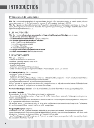 4
DINTROD
INTRODPrésentation de la méthode
Alter Ego + est une méthode de français sur cinq niveaux destinée à des apprenants adultes ou grands adolescents, qui
couvre les niveaux A1 à C2 du Cadre européen commun de référence pour les langues (CECRL).
Alter Ego + 1 s’adresse à des débutants et vise l’acquisition des compétences décrites dans les niveaux A1 et A2.1 du
CECRL, dans un parcours de 120 heures d’activités d’enseignement/apprentissage, complété par des tâches d’évaluation.
Il permet de se présenter au DELF A1.
1. LES NOUVEAUTÉS
Alter Ego + conserve la structure, la progression et l’approche pédagogique d’Alter Ego, avec en plus :
– des documents renouvelés et actualisés
– une démarche actionnelle renforcée (1 projet par dossier)
– des outils d’apprentissage encore plus nombreux :
• plus d’exercices de systématisation
• un précis grammatical complet
• un lexique thématique
• des activités de phonie-graphie
– une préparation au DELF intégrée au livre de l’élève
– une offre numérique enrichie (voir page suivante)
2. LES COMPOSANTS
Alter Ego + 1 comprend :
– un livre de l’élève avec CD-Rom inclus
– un cahier d’activités avec CD audio inclus
– un guide pédagogique
– un coffret audio classe
– un manuel numérique enrichi pour la classe
– un CD-Rom d’accompagnement personnalisé (dit « Parcours digital ») avec 500 activités
• Le livre de l’élève Alter Ego + 1 comprend :
– un mode d’emploi de l’ouvrage
– un tableau des contenus
– un dossier d’ouverture, Découverte, qui permet une entrée en matière progressive à travers des situations d’initiation
aux langues auxquelles les apprenants pourront s’identiﬁer
– 9 dossiers composés de trois leçons et d’un Carnet de voyage
En ﬁn d’ouvrage, se trouvent les transcriptions des enregistrements, un précis grammatical, des activités de phonie-
graphie, des tableaux de conjugaison et un lexique thématique.
• Le matériel audio pour la classe : audio du livre de l’élève, du cahier d’activités et tests du guide pédagogique.
• Le cahier d’activités
En complément du livre de l’élève, il permet un travail en autonomie :
– les exercices de réemploi permettent à l’apprenant de vériﬁer et de renforcer ses acquis : lexique, grammaire, commu-
nication (actes de parole)
– les activités de compréhension et d’expression renforcent le travail sur les compétences en compréhension orale/écrite
et en expression écrite (rubrique En situation)
– le portfolio permet à l’apprenant de suivre de façon active et réﬂéchie son parcours d’apprentissage et de s’autoévaluer
Les corrigés des activités se trouvent à la ﬁn du guide pédagogique.
• Le guide pédagogique comprend :
– une introduction avec la présentation de la méthode, de ses composants et de ses principes méthodologiques
– un accompagnement à l’utilisation du livre de l’élève (objectifs détaillés et scénario de chaque leçon, précisions sur la
démarche et l’animation de classe, précisions sur l’épreuve DELF, corrigés)
– des Points info permettant à l’enseignant de s’informer sur les principaux contenus culturels des leçons et fournissant
des pistes de recherche sur Internet
INTRODUCTION
P001-256-9782011558162.indb 4P001-256-9782011558162.indb 4 30/07/12 12:1030/07/12 12:10
 