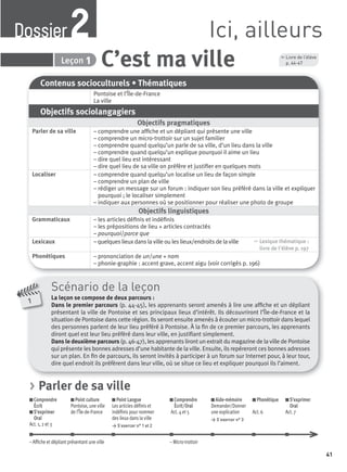 41
1
Scénario de la leçon
La leçon se compose de deux parcours :
Dans le premier parcours (p. 44-45), les apprenants seront amenés à lire une afﬁche et un dépliant
présentant la ville de Pontoise et ses principaux lieux d’intérêt. Ils découvriront l’Île-de-France et la
situation de Pontoise dans cette région. Ils seront ensuite amenés à écouter un micro-trottoir dans lequel
des personnes parlent de leur lieu préféré à Pontoise. À la ﬁn de ce premier parcours, les apprenants
diront quel est leur lieu préféré dans leur ville, en justiﬁant simplement.
Dans le deuxième parcours (p. 46-47), les apprenants liront un extrait du magazine de la ville de Pontoise
qui présente les bonnes adresses d’une habitante de la ville. Ensuite, ils repéreront ces bonnes adresses
sur un plan. En ﬁn de parcours, ils seront invités à participer à un forum sur Internet pour, à leur tour,
dire quel endroit ils préfèrent dans leur ville, où se situe ce lieu et expliquer pourquoi ils l’aiment.
Contenus socioculturels • Thématiques
Pontoise et l’Île-de-France
La ville
Objectifs sociolangagiers
Objectifs pragmatiques
Parler de sa ville – comprendre une afﬁche et un dépliant qui présente une ville
– comprendre un micro-trottoir sur un sujet familier
– comprendre quand quelqu’un parle de sa ville, d’un lieu dans la ville
– comprendre quand quelqu’un explique pourquoi il aime un lieu
– dire quel lieu est intéressant
– dire quel lieu de sa ville on préfère et justiﬁer en quelques mots
Localiser – comprendre quand quelqu’un localise un lieu de façon simple
– comprendre un plan de ville
– rédiger un message sur un forum : indiquer son lieu préféré dans la ville et expliquer
pourquoi ; le localiser simplement
– indiquer aux personnes où se positionner pour réaliser une photo de groupe
Objectifs linguistiques
Grammaticaux – les articles déﬁnis et indéﬁnis
– les prépositions de lieu + articles contractés
– pourquoi/parce que
Lexicaux – quelques lieux dans la ville ou les lieux/endroits de la ville , Lexique thématique :
livre de l'élève p. 197
Phonétiques – prononciation de un/une + nom
– phonie-graphie : accent grave, accent aigu (voir corrigés p. 196)
Ici, ailleursDossier2
C’est ma villeDossier 2 Leçon 1
, Livre de l’élève
p. 44-47
> Parler de sa ville
Comprendre
Écrit
S’exprimer
Oral
Act. 1, 2 et 3
Point culture
Pontoise, une ville
de l’Île-de-France
Point Langue
Les articles déﬁnis et
indéﬁnis pour nommer
des lieux dans la ville
> S’exercer n° 1 et 2
Comprendre
Écrit/Oral
Act. 4 et 5
Aide-mémoire
Demander/Donner
une explication
> S’exercer n° 3
Phonétique
Act. 6
S’exprimer
Oral
Act. 7
– Afﬁche et dépliant présentant une ville – Micro-trottoir
P001-256-9782011558162.indb 41P001-256-9782011558162.indb 41 30/07/12 12:1030/07/12 12:10
 