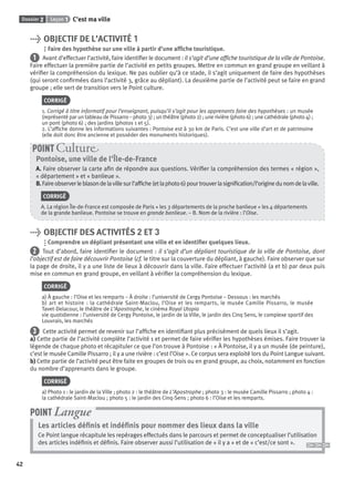 Dossier 2 Leçon 1 C’est ma ville
42
> OBJECTIF DE L’ACTIVITÉ 1
Faire des hypothèse sur une ville à partir d’une afﬁche touristique.
1 Avant d’effectuer l’activité, faire identiﬁer le document : il s’agit d’une afﬁche touristique de la ville de Pontoise.
Faire effectuer la première partie de l’activité en petits groupes. Mettre en commun en grand groupe en veillant à
vériﬁer la compréhension du lexique. Ne pas oublier qu’à ce stade, il s’agit uniquement de faire des hypothèses
(qui seront conﬁrmées dans l’activité 3, grâce au dépliant). La deuxième partie de l’activité peut se faire en grand
groupe ; elle sert de transition vers le Point culture.
CORRIGÉ
1. Corrigé à titre informatif pour l’enseignant, puisqu’il s’agit pour les apprenants faire des hypothèses : un musée
(représenté par un tableau de Pissarro – photo 3) ; un théâtre (photo 2) ; une rivière (photo 6) ; une cathédrale (photo 4) ;
un pont (photo 6) ; des jardins (photos 1 et 5).
2. L’afﬁche donne les informations suivantes : Pontoise est à 30 km de Paris. C’est une ville d’art et de patrimoine
(elle doit donc être ancienne et posséder des monuments historiques).
Pontoise, une ville de l’Île-de-France
A. Faire observer la carte aﬁn de répondre aux questions. Vériﬁer la compréhension des termes « région »,
« département » et « banlieue ».
B.Faireobserverleblasondelavillesurl’afﬁche(etlaphoto6)pourtrouverlasigniﬁcation/l’originedunomdelaville.
CORRIGÉ
A. La région Île-de-France est composée de Paris + les 3 départements de la proche banlieue + les 4 départements
de la grande banlieue. Pontoise se trouve en grande banlieue. – B. Nom de la rivière : l’Oise.
POINT Cultur
> OBJECTIF DES ACTIVITÉS 2 ET 3
Comprendre un dépliant présentant une ville et en identiﬁer quelques lieux.
2 Tout d’abord, faire identiﬁer le document : il s’agit d’un dépliant touristique de la ville de Pontoise, dont
l’objectif est de faire découvrir Pontoise (cf. le titre sur la couverture du dépliant, à gauche). Faire observer que sur
la page de droite, il y a une liste de lieux à découvrir dans la ville. Faire effectuer l’activité (a et b) par deux puis
mise en commun en grand groupe, en veillant à vériﬁer la compréhension du lexique.
CORRIGÉ
a) À gauche : l’Oise et les remparts – À droite : l’université de Cergy Pontoise – Dessous : les marchés
b) art et histoire : la cathédrale Saint-Maclou, l’Oise et les remparts, le musée Camille Pissarro, le musée
Tavet-Delacour, le théâtre de L’Apostrophe, le cinéma Royal Utopia
vie quotidienne : l’université de Cergy Pontoise, le jardin de la Ville, le jardin des Cinq Sens, le complexe sportif des
Louvrais, les marchés
3 Cette activité permet de revenir sur l’afﬁche en identiﬁant plus précisément de quels lieux il s’agit.
a) Cette partie de l’activité complète l’activité 1 et permet de faire vériﬁer les hypothèses émises. Faire trouver la
légende de chaque photo et récapituler ce que l’on trouve à Pontoise : « À Pontoise, il y a un musée (de peinture),
c’est le musée Camille Pissarro ; il y a une rivière : c’est l’Oise ». Ce corpus sera exploité lors du Point Langue suivant.
b) Cette partie de l’activité peut être faite en groupes de trois ou en grand groupe, au choix, notamment en fonction
du nombre d’apprenants dans le groupe.
CORRIGÉ
a) Photo 1 : le jardin de la Ville ; photo 2 : le théâtre de L’Apostrophe ; photo 3 : le musée Camille Pissarro ; photo 4 :
la cathédrale Saint-Maclou ; photo 5 : le jardin des Cinq-Sens ; photo 6 : l’Oise et les remparts.
Les articles déﬁnis et indéﬁnis pour nommer des lieux dans la ville
Ce Point langue récapitule les repérages effectués dans le parcours et permet de conceptualiser l’utilisation
des articles indéﬁnis et déﬁnis. Faire observer aussi l’utilisation de « il y a » et de « c’est/ce sont ».
POINT Langue
P001-256-9782011558162.indb 42P001-256-9782011558162.indb 42 30/07/12 12:1030/07/12 12:10
 