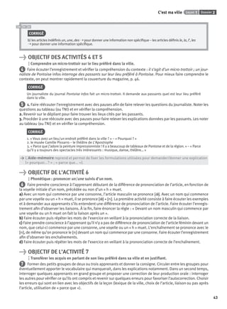 Dossier 2Leçon 1C’est ma ville
43
CORRIGÉ
b) les articles indéﬁnis un, une, des ➝ pour donner une information non spéciﬁque – les articles déﬁnis le, la, l’, les
➝ pour donner une information spéciﬁque.
> OBJECTIF DES ACTIVITÉS 4 ET 5
Comprendre un micro-trottoir sur le lieu préféré dans la ville.
4 Faire écouter l’enregistrement et vériﬁer la compréhension du contexte : il s’agit d’un micro-trottoir ; un jour-
naliste de Pontoise infos interroge des passants sur leur lieu préféré à Pontoise. Pour mieux faire comprendre le
contexte, on peut montrer rapidement la couverture du magazine, p. 46.
CORRIGÉ
Un journaliste du journal Pontoise Infos fait un micro-trottoir. Il demande aux passants quel est leur lieu préféré
dans la ville.
5 1. Faire réécouter l’enregistrement avec des pauses aﬁn de faire relever les questions du journaliste. Noter les
questions au tableau (ou TNI) et en vériﬁer la compréhension.
2. Revenir sur le dépliant pour faire trouver les lieux cités par les passants.
3. Procéder à une réécoute avec des pauses pour faire relever les explications données par les passants. Les noter
au tableau (ou TNI) et en vériﬁer la compréhension.
CORRIGÉ
1. « Vous avez un lieu/un endroit préféré dans la ville ? » – « Pourquoi ? »
2. le musée Camille Pissarro – le théâtre de L’Apostrophe
3. « Parce que j’adore la peinture impressionniste ! Il y a beaucoup de tableaux de Pontoise et de la région. » – « Parce
qu’il y a toujours des spectacles très intéressants : musique, danse, théâtre… »
> L’Aide-mémoire reprend et permet de ﬁxer les formulations utilisées pour demander/donner une explication
> (« pourquoi...? » ; « parce que... »).
> OBJECTIF DE L’ACTIVITÉ 6
Phonétique : prononcer un/une suivis d’un nom.
6 Faire prendre conscience à l’apprenant débutant de la différence de prononciation de l’article, en fonction de
la voyelle initiale d’un nom, précédée ou non d’un « h » muet.
a) Avec un nom qui commence par une consonne, l’article masculin se prononce [ ˜]. Avec un nom qui commence
par une voyelle ou un « h » muet, il se prononce [ ˜] + [n]. La première activité consiste à faire écouter les exemples
et à demander aux apprenants s’ils entendent une différence de prononciation de l’article. Faire écouter l’enregis-
trement aﬁn d’observer les liaisons. À la ﬁn, faire énoncer la règle : « Devant un nom masculin qui commence par
une voyelle ou un h muet on fait la liaison après un ».
b) Faire écouter puis répéter les mots de l’exercice en veillant à la prononciation correcte de la liaison.
c) Faire prendre conscience à l’apprenant qu’il n’y a pas de différence de prononciation de l’article féminin devant un
nom, que celui-ci commence par une consonne, une voyelle ou un « h » muet. L’enchaînement se prononce avec le
[n], de même qu’on prononce le [n] devant un nom qui commence par une consonne. Faire écouter l’enregistrement
aﬁn d’observer les enchaînements.
d) Faire écouter puis répéter les mots de l’exercice en veillant à la prononciation correcte de l’enchaînement.
> OBJECTIF DE L’ACTIVITÉ 7
Transférer les acquis en parlant de son lieu préféré dans sa ville et en justiﬁant.
7 Former des petits groupes de deux ou trois apprenants et donner la consigne. Circuler entre les groupes pour
éventuellement apporter le vocabulaire qui manquerait, dans les explications notamment. Dans un second temps,
interroger quelques apprenants en grand groupe et proposer une correction de leur production orale : interroger
les autres pour vériﬁer ce qu’ils ont compris et revenir sur quelques erreurs pour favoriser l’autocorrection. Choisir
les erreurs qui sont en lien avec les objectifs de la leçon (lexique de la ville, choix de l’article, liaison ou pas après
l’article, utilisation de « parce que »).
P001-256-9782011558162.indb 43P001-256-9782011558162.indb 43 30/07/12 12:1030/07/12 12:10
 