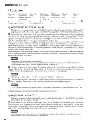 Dossier 2 Leçon 1 C’est ma ville
44
> Localiser
Comprendre
Écrit
Act. 8, 9 et 10
Aide-mémoire
Les prépositions
de lieu pour localiser
> S’exercer n° 4
Comprendre
Oral
Act. 11
Point Langue
Les lieux/endroits
de la ville
> S’exercer n° 5
Point Langue
L’article contracté
> S’exercer n° 6
S’exprimer
Écrit
Act. 12
S’exprimer
Oral
Act. 13
– Page d’un magazine municipal – Mini-dialogues dans la rue – Page d’un forum Internet
> OBJECTIF DES ACTIVITÉS 8, 9 et 10
Comprendre une page de magazine municipal dans laquelle une habitante signale et situe des lieux qu’elle
apprécie dans la ville. Repérer sur le plan de la ville les lieux signalés et vériﬁer la localisation d’autres lieux.
8 Avant d’effectuer l’activité, faire observer la couverture du magazine Pontoise infos et vériﬁer que les appre-
nants font le lien avec le micro-trottoir travaillé dans le parcours précédent et qu’ils comprennent qu’il s’agit du
magazine municipal de Pontoise. Faire identiﬁer le thème du dossier du mois (« Vivre et sortir à Pontoise ») et faire
le lien avec la p. 6 du magazine : « Les bonnes adresses des Pontoisiens ».
1. Faire observer que la page a un sous-titre : « Les adresses de Mélanie dans le centre-ville ». Faire le lien avec la
photo de la jeune femme et revenir sur le titre de la page pour conclure que Mélanie est une Pontoisienne.
2. Faire d’abord observer que la page contient quatre adresses, avec les photos correspondantes. Repérer les lieux
(en violet) et amener à dire à quel type de lieux correspondent les bonnes adresses. Faire remarquer qu’il s’agit de
lieux pour sortir/où faire des courses.
3. Faire observer la matrice du paragraphe sous chaque photo : nom du lieu/commentaire de Mélanie entre guille-
mets/localisation. Vériﬁer la compréhension des commentaires de Mélanie. L’activité suivante permettra de vériﬁer
la compréhension de la localisation.
CORRIGÉ
1. Mélanie est une habitante de la ville de Pontoise.
2. Les bonnes adresses concernent des lieux dans le centre-ville : un restaurant, un cinéma, un marché, une épicerie ﬁne.
3. Pour chaque lieu, elle donne : son nom, une appréciation et sa localisation.
9 Faire faire le lien entre le plan et la page de magazine qui donne des informations sur la localisation des lieux
cités par Mélanie. Faire faire cette activité par groupes de deux. Si nécessaire, les apprenants peuvent s’appuyer
sur l’Aide-mémoire de la page suivante. Effectuer une mise en commun en grand groupe.
CORRIGÉ
Repères rouges de haut en bas : 3 (marché) – 1 (restaurant) – 2 (cinéma) – 4 (épicerie)
10 Cette activité complète la précédente et permet d’introduire de nouvelles prépositions de lieu. Former des
groupes de deux pour faire réaliser l’activité. Effectuer une mise en commun en grand groupe.
CORRIGÉ
1.Faux:lemuséeTavetestàcôtéde/derrièrelaposte–2.Vrai–3.Faux:lapharmacieestàcôtédurestaurant–4.Vrai –5.Vrai
> L’Aide-mémoire reprend et permet de ﬁxer les prépositions de lieu.
> OBJECTIF DE L’ACTIVITÉ 11
Comprendre des mini-dialogues dans lesquels on situe des lieux dans la ville et vériﬁer sur le plan
l’exactitude des informations données.
11 Avant de faire l’activité, effectuer une première écoute aﬁn de faire identiﬁer le contexte : dans chaque mini-
dialogue, une personne demande son chemin et l’autre explique comment arriver au lieu recherché. Procéder à une
rapide réécoute pour identiﬁer les lieux recherchés ainsi que les questions posées. Puis faire repérer les lieux sur
le plan et faire faire l’activité par deux. Mise en commun en grand groupe.
CORRIGÉ
1. Information correcte : le supermarché est bien sur le boulevard Jaurès, en face des écoles. – Information incorrecte :
la poste n’est pas sur la place, elle est dans la rue Victor Hugo.
P001-256-9782011558162.indb 44P001-256-9782011558162.indb 44 30/07/12 12:1030/07/12 12:10
 