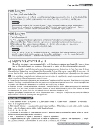 Dossier 2Leçon 1C’est ma ville
45
Les lieux/endroits de la ville
Ce Point langue permet de vériﬁer la compréhension du lexique concernant les lieux de la ville. L’activité de
classement peut être réalisée en groupes de deux, suivie d’une mise en commun en grand groupe.
CORRIGÉ
Administrations : l’Hôtel de ville = la mairie, la poste – Culture : le cinéma, le théâtre, le musée, la bibliothèque –
Commerces : la boulangerie, le restaurant, le marché, l’épicerie, le supermarché, la pharmacie – Nature :
le jardin, la rivière – Éducation : l’école, l’université – Autres : la cathédrale, l’église, l’hôpital
POINT Langue
L’article contracté
Ce Point Langue permet de conceptualiser la formation et l’utilisation de l’article contracté.
a) Faire identiﬁer dans l’Aide-mémoire les expressions de localisation qui se construisent avec « de ».
b) Faire observer dans les exemples repérés que « de » devient selon les cas « du » ou « des ».
c) Faire compléter et vériﬁer la compréhension de la règle.
CORRIGÉ
a) près de – loin de – en face de – à côté de – à gauche de – à droite de b) Sur la page de magazine : en face de
la mairie ; à gauche de la bibliothèque ; près du cinéma. Dans les dialogues : en face des écoles. c) près de la
banque – à côté du restaurant – à droite de l’hôtel de ville – loin des écoles
POINT Langue
> OBJECTIF DES ACTIVITÉS 12 et 13
Transférer les acquis à travers deux activités : en écrivant un message sur son lieu préféré pour un forum
sur la ville ; en indiquant aux personnes du groupe où se placer aﬁn de réaliser une photo-souvenir.
12 D’abord, procéder à la vériﬁcation de la compréhension du document déclencheur : il s’agit d’une page de forum
Internet invitant à s’exprimer sur son lieu préféré dans sa ville. Cette activité amène à revenir à l’écrit sur ce qui a été
nommé dans l’activité 7, en le complétant par la localisation. Cette tâche peut s’effectuer individuellement, à la maison.
13 Cette activité est essentiellement ludique ; c’est une occasion de transférer les acquis dans une activité impli-
cante et motivante. Elle présuppose un appareil-photo.
1. Former des petits groupes et proposer aux apprenants d’imaginer une photo-souvenir. À partir du concept retenu
(photo « classique » ou « originale »), dire aux apprenants d’effectuer un petit schéma de la photo envisagée – en
prévoyant précisément les personnes concernées et leur position sur la photo.
2. En grand groupe, chaque petit groupe est amené à exécuter la photo qu’il a prévue en appelant les personnes
concernées et en leur disant à quelle place elles doivent se mettre. Préciser que les instructions doivent se faire à
l’oral et pas par des gestes (leur dire par exemple de tenir les mains derrière le dos).
Le grand groupe peut donner son avis sur les photos : sont-elles « classiques », originales, excentriques ? Penser
ensuite à faire circuler les photos parmi les apprenants.
Corrigés S’exercer • Leçon 1
1. 1. dans la banlieue de Paris – 2. un peintre – 3. Le jardin / dans le centre – 4. il y a des musées – 5. Le théâtre – 6. une rivière /
l’Oise – 7. de la capitale de la France
2. À titre indicatif : À Venise, il y a une place célèbre, c’est la place Saint-Marc. – À Madrid, il y a un musée célèbre, c’est le musée du
Prado. – À New York, il y a une avenue célèbre, c’est la Cinquième Avenue.
3. 1d – 2f – 3a – 4b – 5c – 6e
4. 1. Promenade sur les remparts. 2. Pique-nique sous un arbre. 3. Nous trois, devant la cathédrale Saint-Maclou. 4. Betty au marché,
à côté d’un commerçant (Léa est derrière le monsieur !).
5. Intrus : 1. le restaurant – 2. l’église - 3. le marché – 4. l’hôpital – 5. la pharmacie
6. 1. La poste est en face de l’église. 2. Le restaurant est à droite du supermarché. 3. Le jardin est à côté des remparts. 4. La banque
est à gauche du cinéma. 5. L’université est loin du centre-ville. 6. Le marché est près du théâtre.
> Voir aussi le Cahier d’activités | p. 20-23
P001-256-9782011558162.indb 45P001-256-9782011558162.indb 45 30/07/12 12:1030/07/12 12:10
 