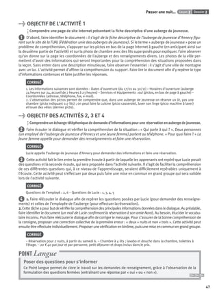 47
Dossier 2Leçon 2Passer une nuit…
> OBJECTIF DE L’ACTIVITÉ 1
Comprendre une page de site Internet présentant la ﬁche descriptive d’une auberge de jeunesse.
1 D’abord, faire identiﬁer le document : il s’agit de la ﬁche descriptive de l’auberge de jeunesse d’Annecy ﬁgu-
rant sur le site de la FUAJ (Fédération unie des auberges de jeunesse). Si le terme « auberge de jeunesse » pose un
problème de compréhension, s’appuyer sur les pictos en bas de la page Internet à gauche (en anticipant ainsi sur
la deuxième partie de l’activité) et sur la photo de chambre avec des lits superposés pour expliquer. Faire observer
qu’on donne sur la page les coordonnées de l’auberge et des renseignements divers. Les photos de la ville per-
mettent d’avoir des informations qui seront importantes pour la compréhension des situations proposées dans
la leçon. Sans entrer dans une description minutieuse, faire observer l’essentiel : il s’agit d’une ville de montagne
avec un lac. L’activité permet d’afﬁner la compréhension du support. Faire lire le document aﬁn d’y repérer le type
d’informations contenues et faire justiﬁer les réponses.
CORRIGÉ
1. Les informations suivantes sont données : Dates d’ouverture (du 17/01 au 30/11) – Horaires d’ouverture (auberge
24 heures sur 24, accueil de 7 heures à 23 heures) – Services et équipements : oui (pictos, en bas de page à gauche) –
Coordonnées (adresse, téléphone, fax, e-mail).
2. L’observation des pictos permet de comprendre que, dans une auberge de jeunesse on réserve un lit, pas une
chambre (picto indiquant 117 lits) ; on peut faire la cuisine (picto casserole), laver son linge (picto machine à laver)
et louer des vélos (dernier picto).
> OBJECTIF DES ACTIVITÉS 2, 3 ET 4
Comprendreunéchangetéléphoniquededemanded’informationspouruneréservationenaubergedejeunesse.
2 Faire écouter le dialogue et vériﬁer la compréhension de la situation : « Qui parle à qui ? ». Deux personnes
(un employé de l’auberge de jeunesse d’Annecy et une jeune femme) parlent au téléphone. « Pour quoi faire ? » La
jeune femme appelle pour demander des renseignements et faire une réservation.
CORRIGÉ
Lucie appelle l’auberge de jeunesse d’Annecy pour demander des informations et faire une réservation.
3 Cette activité fait le lien entre la première écoute à partir de laquelle les apprenants ont repéré que Lucie posait
des questions et la seconde écoute, qui sera proposée dans l’activité suivante. Il s’agit de faciliter la compréhension
de ces différentes questions qui, à ce niveau de l’apprentissage, seraient difﬁcilement repérables uniquement à
l’écoute. Cette activité peut s’effectuer par deux puis faire une mise en commun en grand groupe qui sera validée
lors de l’activité suivante.
CORRIGÉ
Questions de l’employé : 2, 6 – Questions de Lucie : 1, 3, 4, 5
4 1. Faire réécouter le dialogue aﬁn de repérer les questions posées par Lucie (pour demander des renseigne-
ments) et celles de l’employée de l’auberge (pour effectuer la réservation).
2.Cettetâcheapourbutdevériﬁerlacompréhensiondesprincipalesinformationsdonnéesdansledialogue.Aupréalable,
faire identiﬁer le document (un mail de Lucie conﬁrmant la réservation à son amie Nora). Au besoin, élucider le vocabu-
laire inconnu. Puis faire réécouter le dialogue aﬁn de corriger le message. Pour s’assurer de la bonne compréhension de
la consigne, proposer une correction collective de la première erreur : « deux » nuits et non « trois ». Cette activité peut
ensuiteêtreeffectuéeindividuellement.Proposerunevériﬁcationenbinôme,puisunemiseencommunengrandgroupe.
CORRIGÉ
– Réservation pour 2 nuits, à partir du samedi 6. – Chambre à 4 lits ; lavabo et douche dans la chambre, toilettes à
l’étage. – 20 € 40 par jour et par personne, petit déjeuner et draps inclus dans le prix.
Poser des questions pour s’informer
Ce Point langue permet de clore le travail sur les demandes de renseignement, grâce à l’observation de la
formulation des questions fermées (entraînant une réponse par « oui » ou « non »).
POINT Langue
P001-256-9782011558162.indb 47P001-256-9782011558162.indb 47 30/07/12 12:1030/07/12 12:10
 