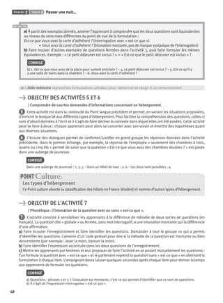Dossier 2 Leçon 2 Passer une nuit…
48
a) À partir des exemples donnés, amener l’apprenant à comprendre que les deux questions sont équivalentes
au niveau du sens mais différentes du point de vue de la formulation :
Est-ce que vous avez la carte d’adhérent ? (Interrogation avec « est-ce que »)
= Vous avez la carte d’adhérent ? (Intonation montante, pas de marque syntaxique de l’interrogation)
b) Faire trouver d’autres exemples de questions fermées dans l’activité 3, puis faire formuler les mêmes
équivalences. Exemple : « Le petit déjeuner est inclus ? » = « Est-ce que le petit déjeuner est inclus » ?
CORRIGÉ
b) 1. Est-ce que vous avez de la place pour samedi prochain ? – 4. Le petit déjeuner est inclus ? – 5. Est-ce qu’il y
a une salle de bains dans la chambre ? – 6. Vous avez la carte d’adhérent ?
> L’Aide-mémoire reprend les formulations utilisées pour remercier et réagir à un remerciement.
> OBJECTIF DES ACTIVITÉS 5 ET 6
Comprendre de courtes demandes d’informations concernant un hébergement.
5 Cette activité est dans la continuité du Point langue précédent et permet, en variant les situations proposées,
d’enrichir le lexique lié aux différents types d’hébergement. Pour faciliter la compréhension des questions, celles-ci
sont d’abord données à l’écrit et il s’agit de faire deviner le contexte dans lequel elles ont été posées. Cette activité
peut se faire à deux : chaque apprenant peut alors se concerter avec son voisin et émettre des hypothèses quant
aux diverses situations.
6 L’écoute des dialogues permet de conﬁrmer/justiﬁer en grand groupe les réponses données dans l’activité
précédente. Dans le premier échange, par exemple, la réponse de l’employée « seulement des chambres à trois,
quatre ou cinq lits » permet de saisir que la question « Est-ce que vous avez des chambres doubles ? » est posée
dans une auberge de jeunesse.
CORRIGÉ
Dans une auberge de jeunesse : 1, 3, 5 – Dans un hôtel de luxe : 2, 6 – Les deux sont possibles : 4
Les types d’hébergement
Ce Point culture aborde la classiﬁcation des hôtels en France (étoiles) et nomme d’autres types d’hébergement.
POINT Cultur
> OBJECTIF DE L’ACTIVITÉ 7
Phonétique : l’intonation de la question avec ou sans « est-ce que ».
7 L’activité consiste à sensibiliser les apprenants à la différence de mélodie de deux sortes de questions (en
français). La question dite « globale » ou fermée, sans mot interrogatif, a une intonation montante qui la différencie
d’une afﬁrmation.
a) Faire écouter l’enregistrement et faire identiﬁer les questions. Demander à tout le groupe ce qui a permis
d’identiﬁer les questions. Convenir d’un code gestuel pour dire si la mélodie de la question est montante ou bien
descendante (par exemple : lever la main, baisser la main).
b) Faire identiﬁer l’expression accentuée dans les deux questions de l’enregistrement.
c) Mettre les apprenants par binômes et leur proposer de faire l’activité en se posant mutuellement les questions :
l’un formule la question avec « est-ce que » et le partenaire reprend la question sans « est-ce que » en alternant la
formulation à chaque item. L’enseignant devra laisser quelques secondes après chaque item pour donner le temps
aux apprenants de formuler les questions.
CORRIGÉ
a) Questions : phrases 1 et 3. L’intonation est montante, c’est ce qui permet d’identiﬁer que ce sont de questions.
b) Il s’agit de l’expression interrogative « est-ce que ».
P001-256-9782011558162.indb 48P001-256-9782011558162.indb 48 30/07/12 12:1030/07/12 12:10
 