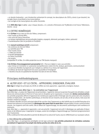GUIDE CULTURELPoints infos
5
Alter Ego +Introduction
DDDUCTION
UCTION– un dossier évaluation : une introduction présentant le concept, les descripteurs du CECR, 9 tests (1 par dossier), les
corrigés (tests et portfolio) et les transcriptions
– les corrigés et les transcriptions du cahier d’activités
• Un DVD Alter Ego + 1 et 2 : pour chaque dossier, 2 à 3 extraits d’émissions de TV5Monde et de France Télévisions.
(Sortie : 2013)
3. L’OFFRE NUMÉRIQUE
• Un CD-Rom inclus dans le livre de l’élève, comprenant :
– tout l’audio au format MP3
– une carte de France interactive
– un lexique alphabétique personnalisable (anglais, espagnol, allemand, portugais, italien, polonais)
– l’autoévaluation (Vers le portfolio et Portfolio)
• Un manuel numérique enrichi comprenant :
– les contenus du livre de l’élève
– 47 activités pour TNI
– tout l’audio classe
– 1 vidéo par dossier
– le guide pédagogique
– le cahier d’activités
– les projets
Compatible PC et Mac. En vidéo-projection ou sur TNI (toutes marques).
• Un CD-Rom d’accompagnement personnalisé (dit « Parcours digital ») avec 500 activités :
– pour réviser et s’entraîner en autonomie (compréhension orale et écrite, lexique, grammaire, communication)
– un parcours ﬂexible et progressif, qui s’adapte au rythme et au niveau de l’apprenant
– le tableau de bord de l’apprenant est aussi accessible à l’enseignant
> Numéro d’accès à la plateforme Hachette FLE dans le livre de l’élève.
Principes méthodologiques
A. ALTER EGO + ET LE CECRL : APPRENDRE, ENSEIGNER, ÉVALUER
Alter Ego + intègre les principes du CECRL et reﬂète ses trois approches : apprendre, enseigner, évaluer.
1. Apprendre avec Alter Ego + : la centration sur l’apprenant
Dans Alter Ego +, la place de l’apprenant est primordiale. L’approche retenue lui permet d’acquérir de véritables compé-
tences de communication à l’écrit et à l’oral, tant en réception qu’en expression, à travers des tâches communicatives.
Les activités proposées offrent à l’apprenant de nombreuses opportunités d’interagir avec les autres dans des situations
variées et implicantes : de manière authentique, en fonction de son ressenti, de son vécu et de sa culture, mais aussi de
manière créative et ludique.
Les thèmes abordés ont pour principal objectif de susciter chez l’apprenant un réel intérêt pour la société française et le
monde francophone et lui permettre de développer des savoir-faire et savoir-être indispensables à toute communication
réussie. Les supports sont très variés. Dès le début de l’apprentissage, les documents authentiques sont nombreux et
motivants.
Avec Alter Ego +, « apprendre à apprendre » est une priorité. L’apprenant est actif, il développe ses aptitudes d’obser-
vation et de réﬂexion pour s’approprier la langue, autant de stratégies d’apprentissage qui l’amènent progressivement
vers l’autonomie.
Enﬁn, la démarche interculturelle lui permet de découvrir la culture de l’autre, tout en réﬂéchissant sur sa propre culture.
2. Une démarche actionnelle
Dans Alter Ego +, la perspective privilégiée est de type actionnel. Les activités présentent de véritables contextes
permettant à l’apprenant d’accomplir des tâches proches de celles de la vie.
P001-256-9782011558162.indb 5P001-256-9782011558162.indb 5 30/07/12 12:1030/07/12 12:10
 